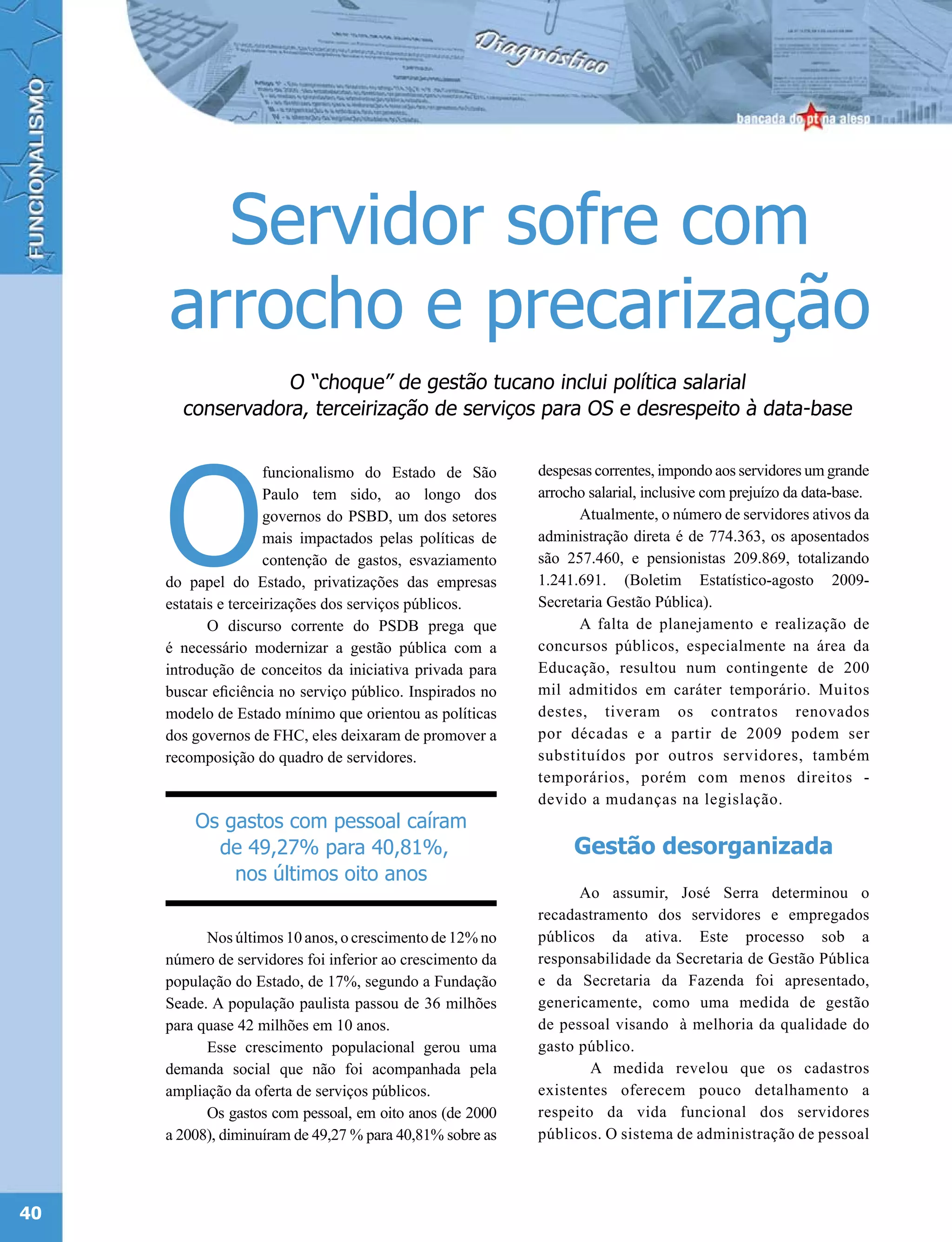 Servidor sofre com
     arrocho e precarização
                  O “choque” de gestão tucano inclui política salarial
       conservadora, terceirização de serviços para OS e desrespeito à data-base




     O
                      funcionalismo do Estado de São       despesas correntes, impondo aos servidores um grande
                      Paulo tem sido, ao longo dos         arrocho salarial, inclusive com prejuízo da data-base.
                      governos do PSBD, um dos setores           Atualmente, o número de servidores ativos da
                      mais impactados pelas políticas de   administração direta é de 774.363, os aposentados
                      contenção de gastos, esvaziamento    são 257.460, e pensionistas 209.869, totalizando
     do papel do Estado, privatizações das empresas        1.241.691. (Boletim Estatístico-agosto 2009-
     estatais e terceirizações dos serviços públicos.      Secretaria Gestão Pública).
            O discurso corrente do PSDB prega que                A falta de planejamento e realização de
     é necessário modernizar a gestão pública com a        concursos públicos, especialmente na área da
     introdução de conceitos da iniciativa privada para    Educação, resultou num contingente de 200
     buscar eficiência no serviço público. Inspirados no   mil admitidos em caráter temporário. Muitos
     modelo de Estado mínimo que orientou as políticas     destes, tiveram os contratos renovados
     dos governos de FHC, eles deixaram de promover a      por décadas e a partir de 2009 podem ser
     recomposição do quadro de servidores.                 substituídos por outros servidores, também
                                                           temporários, porém com menos direitos -
                                                           devido a mudanças na legislação.
         Os gastos com pessoal caíram
           de 49,27% para 40,81%,                               Gestão desorganizada
             nos últimos oito anos
                                                                 Ao assumir, José Serra determinou o
                                                           recadastramento dos servidores e empregados
           Nos últimos 10 anos, o crescimento de 12% no    públicos da ativa. Este processo sob a
     número de servidores foi inferior ao crescimento da   responsabilidade da Secretaria de Gestão Pública
     população do Estado, de 17%, segundo a Fundação       e da Secretaria da Fazenda foi apresentado,
     Seade. A população paulista passou de 36 milhões      genericamente, como uma medida de gestão
     para quase 42 milhões em 10 anos.                     de pessoal visando à melhoria da qualidade do
           Esse crescimento populacional gerou uma         gasto público.
     demanda social que não foi acompanhada pela                   A medida revelou que os cadastros
     ampliação da oferta de serviços públicos.             existentes oferecem pouco detalhamento a
           Os gastos com pessoal, em oito anos (de 2000    respeito da vida funcional dos servidores
     a 2008), diminuíram de 49,27 % para 40,81% sobre as   públicos. O sistema de administração de pessoal




40
 