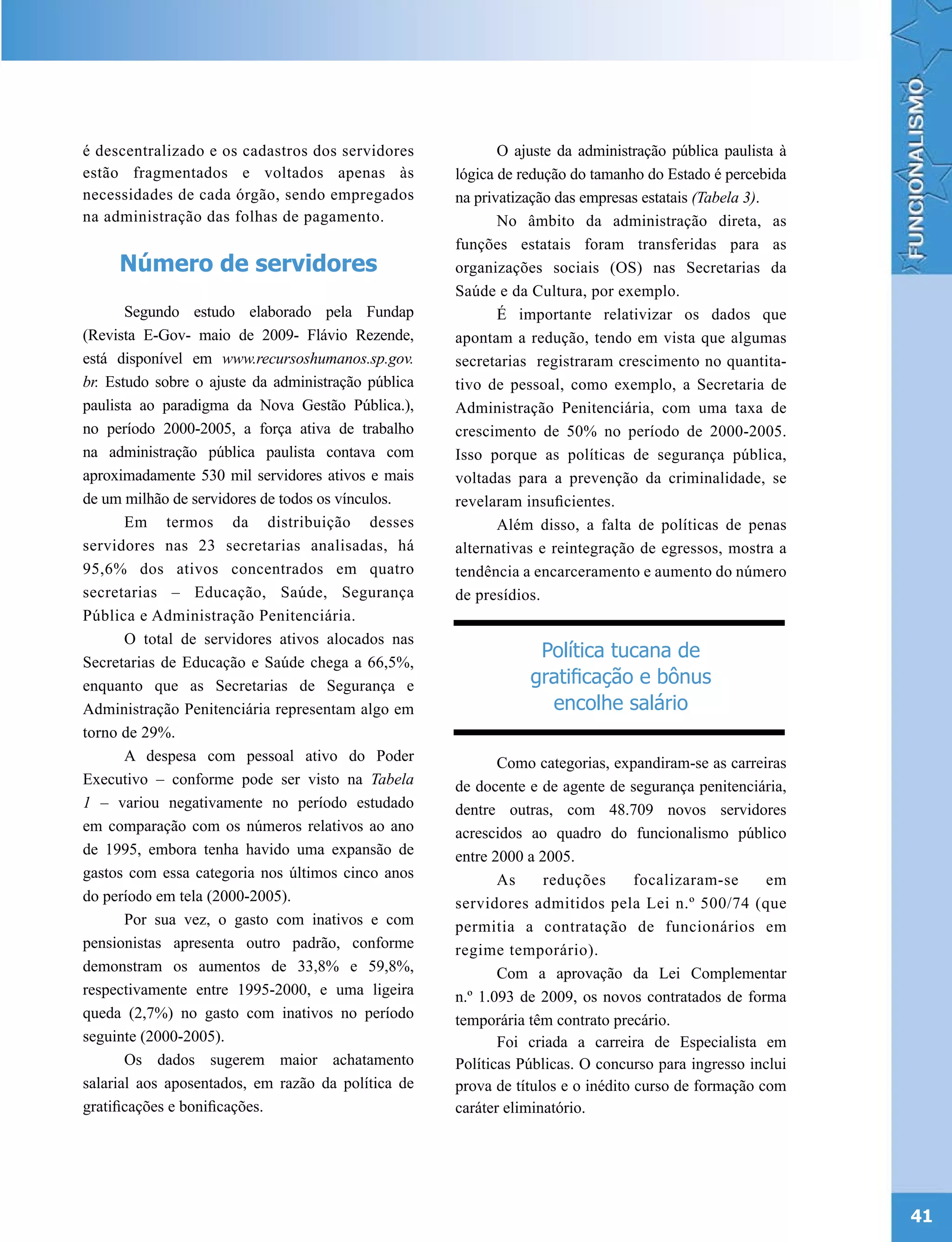 é descentralizado e os cadastros dos servidores             O ajuste da administração pública paulista à
estão fragmentados e voltados apenas às              lógica de redução do tamanho do Estado é percebida
necessidades de cada órgão, sendo empregados         na privatização das empresas estatais (Tabela 3).
na administração das folhas de pagamento.                   No âmbito da administração direta, as
                                                     funções estatais foram transferidas para as
     Número de servidores                            organizações sociais (OS) nas Secretarias da
                                                     Saúde e da Cultura, por exemplo.
       Segundo estudo elaborado pela Fundap                 É importante relativizar os dados que
(Revista E-Gov- maio de 2009- Flávio Rezende,        apontam a redução, tendo em vista que algumas
está disponível em www.recursoshumanos.sp.gov.       secretarias registraram crescimento no quantita-
br. Estudo sobre o ajuste da administração pública   tivo de pessoal, como exemplo, a Secretaria de
paulista ao paradigma da Nova Gestão Pública.),      Administração Penitenciária, com uma taxa de
no período 2000-2005, a força ativa de trabalho      crescimento de 50% no período de 2000-2005.
na administração pública paulista contava com        Isso porque as políticas de segurança pública,
aproximadamente 530 mil servidores ativos e mais     voltadas para a prevenção da criminalidade, se
de um milhão de servidores de todos os vínculos.     revelaram insuficientes.
       Em termos da distribuição desses                     Além disso, a falta de políticas de penas
servidores nas 23 secretarias analisadas, há         alternativas e reintegração de egressos, mostra a
95,6% dos ativos concentrados em quatro              tendência a encarceramento e aumento do número
secretarias – Educação, Saúde, Segurança             de presídios.
Pública e Administração Penitenciária.
       O total de servidores ativos alocados nas
Secretarias de Educação e Saúde chega a 66,5%,
                                                                 Política tucana de
enquanto que as Secretarias de Segurança e                      gratificação e bônus
Administração Penitenciária representam algo em                   encolhe salário
torno de 29%.
       A despesa com pessoal ativo do Poder                 Como categorias, expandiram-se as carreiras
Executivo – conforme pode ser visto na Tabela        de docente e de agente de segurança penitenciária,
1 – variou negativamente no período estudado         dentre outras, com 48.709 novos servidores
em comparação com os números relativos ao ano        acrescidos ao quadro do funcionalismo público
de 1995, embora tenha havido uma expansão de         entre 2000 a 2005.
gastos com essa categoria nos últimos cinco anos            As     reduções       focalizaram-se     em
do período em tela (2000-2005).                      servidores admitidos pela Lei n.º 500/74 (que
       Por sua vez, o gasto com inativos e com       permitia a contratação de funcionários em
pensionistas apresenta outro padrão, conforme        regime temporário).
demonstram os aumentos de 33,8% e 59,8%,                    Com a aprovação da Lei Complementar
respectivamente entre 1995-2000, e uma ligeira       n.º 1.093 de 2009, os novos contratados de forma
queda (2,7%) no gasto com inativos no período        temporária têm contrato precário.
seguinte (2000-2005).                                       Foi criada a carreira de Especialista em
       Os dados sugerem maior achatamento            Políticas Públicas. O concurso para ingresso inclui
salarial aos aposentados, em razão da política de    prova de títulos e o inédito curso de formação com
gratificações e bonificações.                        caráter eliminatório.




                                                                                                           41
 