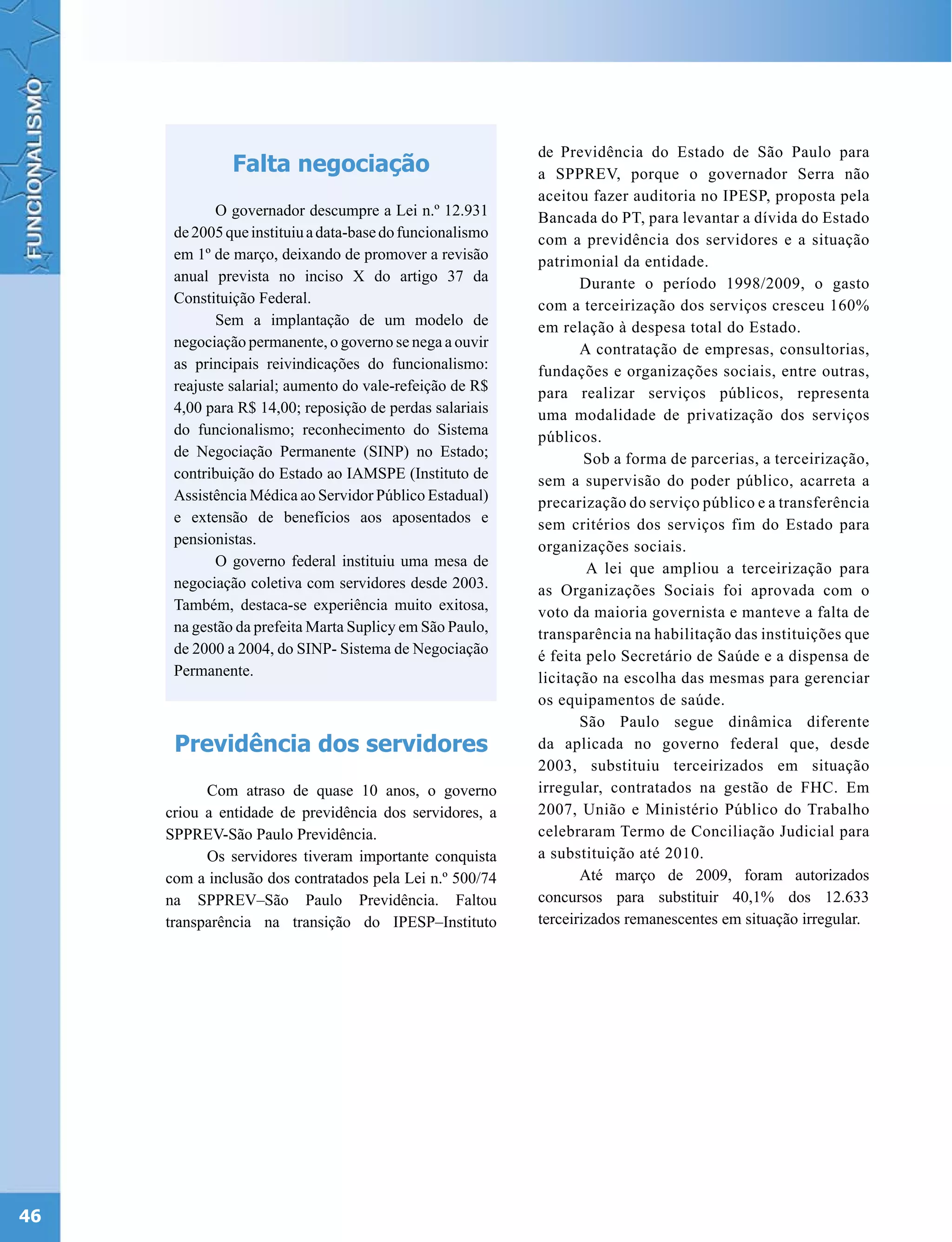 de Previdência do Estado de São Paulo para
               Falta negociação                            a SPPREV, porque o governador Serra não
                                                           aceitou fazer auditoria no IPESP, proposta pela
             O governador descumpre a Lei n.º 12.931       Bancada do PT, para levantar a dívida do Estado
      de 2005 que instituiu a data-base do funcionalismo   com a previdência dos servidores e a situação
      em 1º de março, deixando de promover a revisão       patrimonial da entidade.
      anual prevista no inciso X do artigo 37 da                  Durante o período 1998/2009, o gasto
      Constituição Federal.                                com a terceirização dos serviços cresceu 160%
             Sem a implantação de um modelo de             em relação à despesa total do Estado.
      negociação permanente, o governo se nega a ouvir            A contratação de empresas, consultorias,
      as principais reivindicações do funcionalismo:       fundações e organizações sociais, entre outras,
      reajuste salarial; aumento do vale-refeição de R$    para realizar serviços públicos, representa
      4,00 para R$ 14,00; reposição de perdas salariais    uma modalidade de privatização dos serviços
      do funcionalismo; reconhecimento do Sistema          públicos.
      de Negociação Permanente (SINP) no Estado;                   Sob a forma de parcerias, a terceirização,
      contribuição do Estado ao IAMSPE (Instituto de       sem a supervisão do poder público, acarreta a
      Assistência Médica ao Servidor Público Estadual)     precarização do serviço público e a transferência
      e extensão de benefícios aos aposentados e           sem critérios dos serviços fim do Estado para
      pensionistas.                                        organizações sociais.
             O governo federal instituiu uma mesa de               A lei que ampliou a terceirização para
      negociação coletiva com servidores desde 2003.       as Organizações Sociais foi aprovada com o
      Também, destaca-se experiência muito exitosa,        voto da maioria governista e manteve a falta de
      na gestão da prefeita Marta Suplicy em São Paulo,    transparência na habilitação das instituições que
      de 2000 a 2004, do SINP- Sistema de Negociação       é feita pelo Secretário de Saúde e a dispensa de
      Permanente.                                          licitação na escolha das mesmas para gerenciar
                                                           os equipamentos de saúde.
                                                                  São Paulo segue dinâmica diferente
      Previdência dos servidores                           da aplicada no governo federal que, desde
                                                           2003, substituiu terceirizados em situação
           Com atraso de quase 10 anos, o governo          irregular, contratados na gestão de FHC. Em
     criou a entidade de previdência dos servidores, a     2007, União e Ministério Público do Trabalho
     SPPREV-São Paulo Previdência.                         celebraram Termo de Conciliação Judicial para
           Os servidores tiveram importante conquista      a substituição até 2010.
     com a inclusão dos contratados pela Lei n.º 500/74           Até março de 2009, foram autorizados
     na SPPREV–São Paulo Previdência. Faltou               concursos para substituir 40,1% dos 12.633
     transparência na transição do IPESP–Instituto         terceirizados remanescentes em situação irregular.




46
 