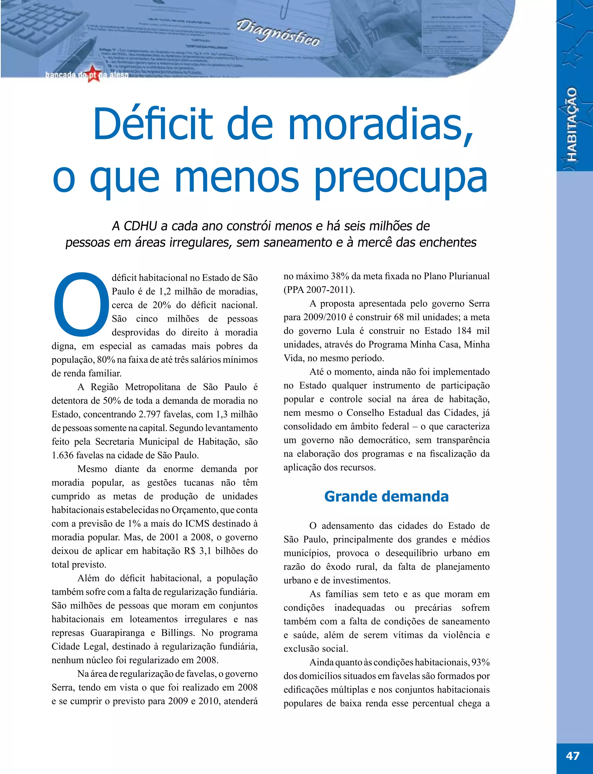Déficit de moradias,
o que menos preocupa
           A CDHU a cada ano constrói menos e há seis milhões de
   pessoas em áreas irregulares, sem saneamento e à mercê das enchentes




O
                déficit habitacional no Estado de São   no máximo 38% da meta fixada no Plano Plurianual
                Paulo é de 1,2 milhão de moradias,      (PPA 2007-2011).
                cerca de 20% do déficit nacional.             A proposta apresentada pelo governo Serra
                São cinco milhões de pessoas            para 2009/2010 é construir 68 mil unidades; a meta
                desprovidas do direito à moradia        do governo Lula é construir no Estado 184 mil
digna, em especial as camadas mais pobres da            unidades, através do Programa Minha Casa, Minha
população, 80% na faixa de até três salários mínimos    Vida, no mesmo período.
de renda familiar.                                            Até o momento, ainda não foi implementado
       A Região Metropolitana de São Paulo é            no Estado qualquer instrumento de participação
detentora de 50% de toda a demanda de moradia no        popular e controle social na área de habitação,
Estado, concentrando 2.797 favelas, com 1,3 milhão      nem mesmo o Conselho Estadual das Cidades, já
de pessoas somente na capital. Segundo levantamento     consolidado em âmbito federal – o que caracteriza
feito pela Secretaria Municipal de Habitação, são       um governo não democrático, sem transparência
1.636 favelas na cidade de São Paulo.                   na elaboração dos programas e na fiscalização da
       Mesmo diante da enorme demanda por               aplicação dos recursos.
moradia popular, as gestões tucanas não têm
cumprido as metas de produção de unidades                         Grande demanda
habitacionais estabelecidas no Orçamento, que conta
com a previsão de 1% a mais do ICMS destinado à                O adensamento das cidades do Estado de
moradia popular. Mas, de 2001 a 2008, o governo         São Paulo, principalmente dos grandes e médios
deixou de aplicar em habitação R$ 3,1 bilhões do        municípios, provoca o desequilíbrio urbano em
total previsto.                                         razão do êxodo rural, da falta de planejamento
       Além do déficit habitacional, a população        urbano e de investimentos.
também sofre com a falta de regularização fundiária.           As famílias sem teto e as que moram em
São milhões de pessoas que moram em conjuntos           condições inadequadas ou precárias sofrem
habitacionais em loteamentos irregulares e nas          também com a falta de condições de saneamento
represas Guarapiranga e Billings. No programa           e saúde, além de serem vítimas da violência e
Cidade Legal, destinado à regularização fundiária,      exclusão social.
nenhum núcleo foi regularizado em 2008.                        Ainda quanto às condições habitacionais, 93%
       Na área de regularização de favelas, o governo   dos domicílios situados em favelas são formados por
Serra, tendo em vista o que foi realizado em 2008       edificações múltiplas e nos conjuntos habitacionais
e se cumprir o previsto para 2009 e 2010, atenderá      populares de baixa renda esse percentual chega a




                                                                                                              47
 