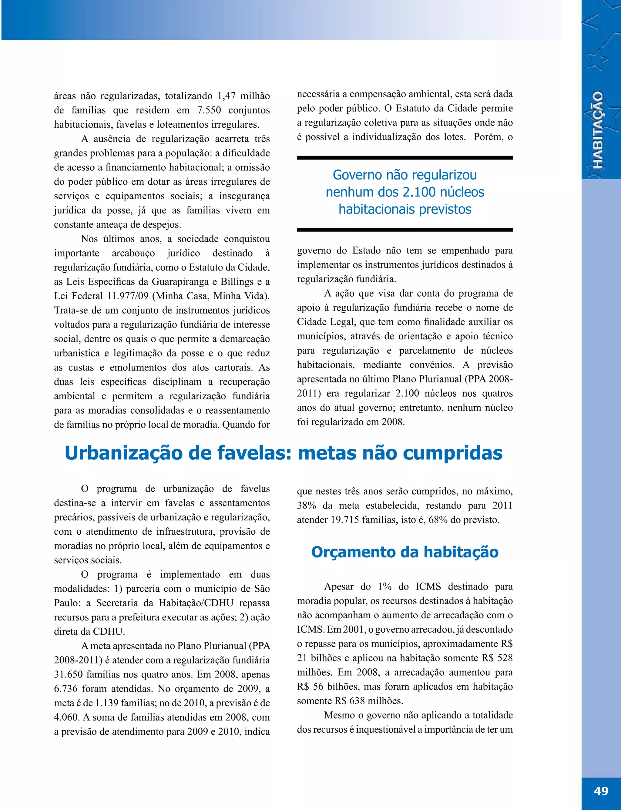 áreas não regularizadas, totalizando 1,47 milhão        necessária a compensação ambiental, esta será dada
de famílias que residem em 7.550 conjuntos              pelo poder público. O Estatuto da Cidade permite
habitacionais, favelas e loteamentos irregulares.       a regularização coletiva para as situações onde não
       A ausência de regularização acarreta três        é possível a individualização dos lotes. Porém, o
grandes problemas para a população: a dificuldade
de acesso a financiamento habitacional; a omissão
do poder público em dotar as áreas irregulares de
                                                                Governo não regularizou
serviços e equipamentos sociais; a insegurança                 nenhum dos 2.100 núcleos
jurídica da posse, já que as famílias vivem em                   habitacionais previstos
constante ameaça de despejos.
       Nos últimos anos, a sociedade conquistou
importante arcabouço jurídico destinado à               governo do Estado não tem se empenhado para
regularização fundiária, como o Estatuto da Cidade,     implementar os instrumentos jurídicos destinados à
as Leis Específicas da Guarapiranga e Billings e a      regularização fundiária.
Lei Federal 11.977/09 (Minha Casa, Minha Vida).                A ação que visa dar conta do programa de
Trata-se de um conjunto de instrumentos jurídicos       apoio à regularização fundiária recebe o nome de
voltados para a regularização fundiária de interesse    Cidade Legal, que tem como finalidade auxiliar os
social, dentre os quais o que permite a demarcação      municípios, através de orientação e apoio técnico
urbanística e legitimação da posse e o que reduz        para regularização e parcelamento de núcleos
as custas e emolumentos dos atos cartorais. As          habitacionais, mediante convênios. A previsão
duas leis específicas disciplinam a recuperação         apresentada no último Plano Plurianual (PPA 2008-
ambiental e permitem a regularização fundiária          2011) era regularizar 2.100 núcleos nos quatros
para as moradias consolidadas e o reassentamento        anos do atual governo; entretanto, nenhum núcleo
de famílias no próprio local de moradia. Quando for     foi regularizado em 2008.


  Urbanização de favelas: metas não cumpridas
       O programa de urbanização de favelas             que nestes três anos serão cumpridos, no máximo,
destina-se a intervir em favelas e assentamentos        38% da meta estabelecida, restando para 2011
precários, passíveis de urbanização e regularização,    atender 19.715 famílias, isto é, 68% do previsto.
com o atendimento de infraestrutura, provisão de
moradias no próprio local, além de equipamentos e
serviços sociais.
                                                           Orçamento da habitação
       O programa é implementado em duas
modalidades: 1) parceria com o município de São                Apesar do 1% do ICMS destinado para
Paulo: a Secretaria da Habitação/CDHU repassa           moradia popular, os recursos destinados à habitação
recursos para a prefeitura executar as ações; 2) ação   não acompanham o aumento de arrecadação com o
direta da CDHU.                                         ICMS. Em 2001, o governo arrecadou, já descontado
       A meta apresentada no Plano Plurianual (PPA      o repasse para os municípios, aproximadamente R$
2008-2011) é atender com a regularização fundiária      21 bilhões e aplicou na habitação somente R$ 528
31.650 famílias nos quatro anos. Em 2008, apenas        milhões. Em 2008, a arrecadação aumentou para
6.736 foram atendidas. No orçamento de 2009, a          R$ 56 bilhões, mas foram aplicados em habitação
meta é de 1.139 famílias; no de 2010, a previsão é de   somente R$ 638 milhões.
4.060. A soma de famílias atendidas em 2008, com               Mesmo o governo não aplicando a totalidade
a previsão de atendimento para 2009 e 2010, indica      dos recursos é inquestionável a importância de ter um




                                                                                                                49
 