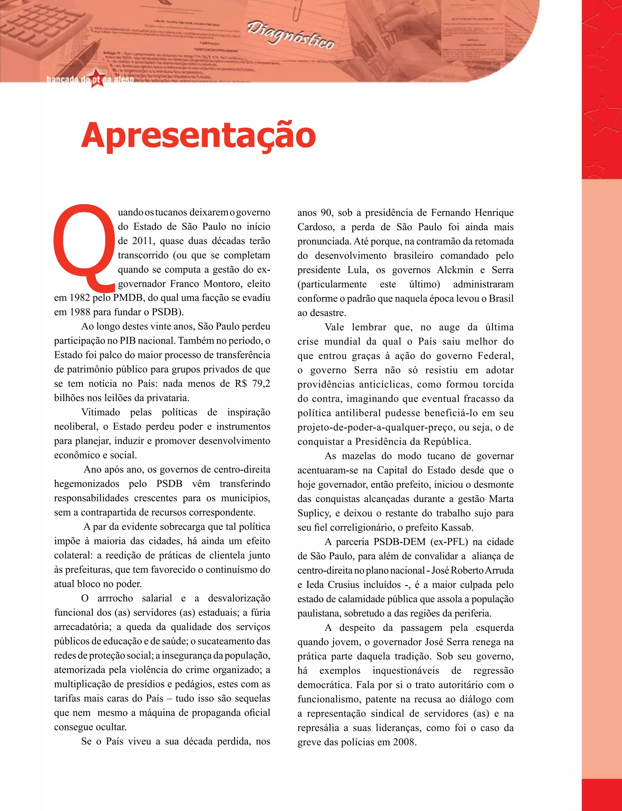Apresentação


Q
                 uando os tucanos deixarem o governo    anos 90, sob a presidência de Fernando Henrique
                 do Estado de São Paulo no início       Cardoso, a perda de São Paulo foi ainda mais
                 de 2011, quase duas décadas terão      pronunciada. Até porque, na contramão da retomada
                 transcorrido (ou que se completam      do desenvolvimento brasileiro comandado pelo
                 quando se computa a gestão do ex-      presidente Lula, os governos Alckmin e Serra
                 governador Franco Montoro, eleito      (particularmente este último) administraram
em 1982 pelo PMDB, do qual uma facção se evadiu         conforme o padrão que naquela época levou o Brasil
em 1988 para fundar o PSDB).                            ao desastre.
       Ao longo destes vinte anos, São Paulo perdeu            Vale lembrar que, no auge da última
participação no PIB nacional. Também no período, o      crise mundial da qual o País saiu melhor do
Estado foi palco do maior processo de transferência     que entrou graças à ação do governo Federal,
de patrimônio público para grupos privados de que       o governo Serra não só resistiu em adotar
se tem notícia no País: nada menos de R$ 79,2           providências anticíclicas, como formou torcida
bilhões nos leilões da privataria.                      do contra, imaginando que eventual fracasso da
       Vitimado pelas políticas de inspiração           política antiliberal pudesse beneficiá-lo em seu
neoliberal, o Estado perdeu poder e instrumentos        projeto-de-poder-a-qualquer-preço, ou seja, o de
para planejar, induzir e promover desenvolvimento       conquistar a Presidência da República.
econômico e social.                                            As mazelas do modo tucano de governar
        Ano após ano, os governos de centro-direita     acentuaram-se na Capital do Estado desde que o
hegemonizados pelo PSDB vêm transferindo                hoje governador, então prefeito, iniciou o desmonte
responsabilidades crescentes para os municípios,        das conquistas alcançadas durante a gestão Marta
sem a contrapartida de recursos correspondente.         Suplicy, e deixou o restante do trabalho sujo para
        A par da evidente sobrecarga que tal política   seu fiel correligionário, o prefeito Kassab.
impõe à maioria das cidades, há ainda um efeito                A parceria PSDB-DEM (ex-PFL) na cidade
colateral: a reedição de práticas de clientela junto    de São Paulo, para além de convalidar a aliança de
às prefeituras, que tem favorecido o continuísmo do     centro-direita no plano nacional - José Roberto Arruda
atual bloco no poder.                                   e Ieda Crusius incluídos -, é a maior culpada pelo
       O arrrocho salarial e a desvalorização           estado de calamidade pública que assola a população
funcional dos (as) servidores (as) estaduais; a fúria   paulistana, sobretudo a das regiões da periferia.
arrecadatória; a queda da qualidade dos serviços               A despeito da passagem pela esquerda
públicos de educação e de saúde; o sucateamento das     quando jovem, o governador José Serra renega na
redes de proteção social; a insegurança da população,   prática parte daquela tradição. Sob seu governo,
atemorizada pela violência do crime organizado; a       há exemplos inquestionáveis de regressão
multiplicação de presídios e pedágios, estes com as     democrática. Fala por si o trato autoritário com o
tarifas mais caras do País – tudo isso são sequelas     funcionalismo, patente na recusa ao diálogo com
que nem mesmo a máquina de propaganda oficial           a representação sindical de servidores (as) e na
consegue ocultar.                                       represália a suas lideranças, como foi o caso da
       Se o País viveu a sua década perdida, nos        greve das polícias em 2008.
 