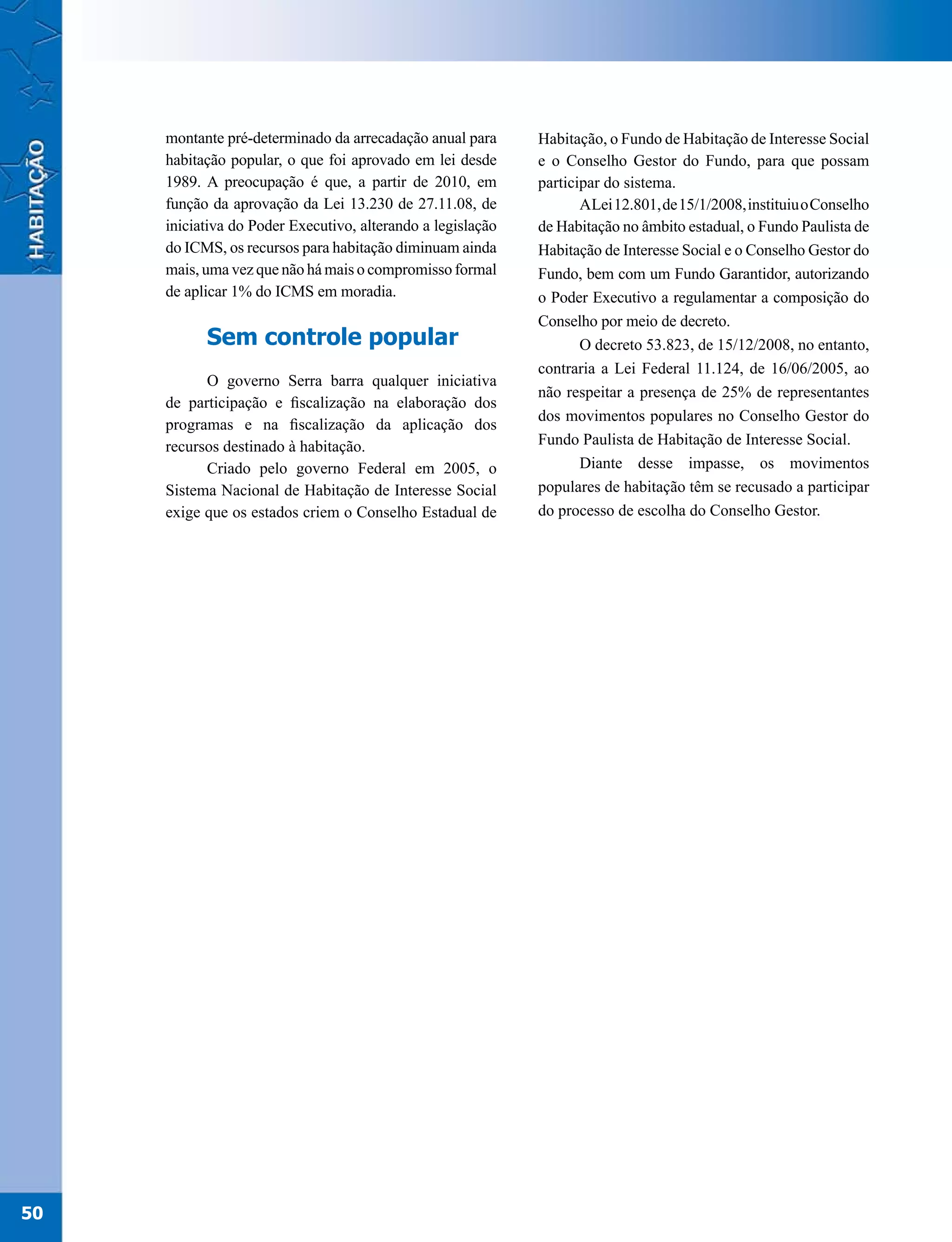 montante pré-determinado da arrecadação anual para      Habitação, o Fundo de Habitação de Interesse Social
     habitação popular, o que foi aprovado em lei desde      e o Conselho Gestor do Fundo, para que possam
     1989. A preocupação é que, a partir de 2010, em         participar do sistema.
     função da aprovação da Lei 13.230 de 27.11.08, de              ALei 12.801, de 15/1/2008, instituiu o Conselho
     iniciativa do Poder Executivo, alterando a legislação   de Habitação no âmbito estadual, o Fundo Paulista de
     do ICMS, os recursos para habitação diminuam ainda      Habitação de Interesse Social e o Conselho Gestor do
     mais, uma vez que não há mais o compromisso formal      Fundo, bem com um Fundo Garantidor, autorizando
     de aplicar 1% do ICMS em moradia.                       o Poder Executivo a regulamentar a composição do
                                                             Conselho por meio de decreto.
           Sem controle popular                                     O decreto 53.823, de 15/12/2008, no entanto,
                                                             contraria a Lei Federal 11.124, de 16/06/2005, ao
           O governo Serra barra qualquer iniciativa
                                                             não respeitar a presença de 25% de representantes
     de participação e fiscalização na elaboração dos
                                                             dos movimentos populares no Conselho Gestor do
     programas e na fiscalização da aplicação dos
     recursos destinado à habitação.                         Fundo Paulista de Habitação de Interesse Social.
           Criado pelo governo Federal em 2005, o                   Diante desse impasse, os movimentos
     Sistema Nacional de Habitação de Interesse Social       populares de habitação têm se recusado a participar
     exige que os estados criem o Conselho Estadual de       do processo de escolha do Conselho Gestor.




50
 