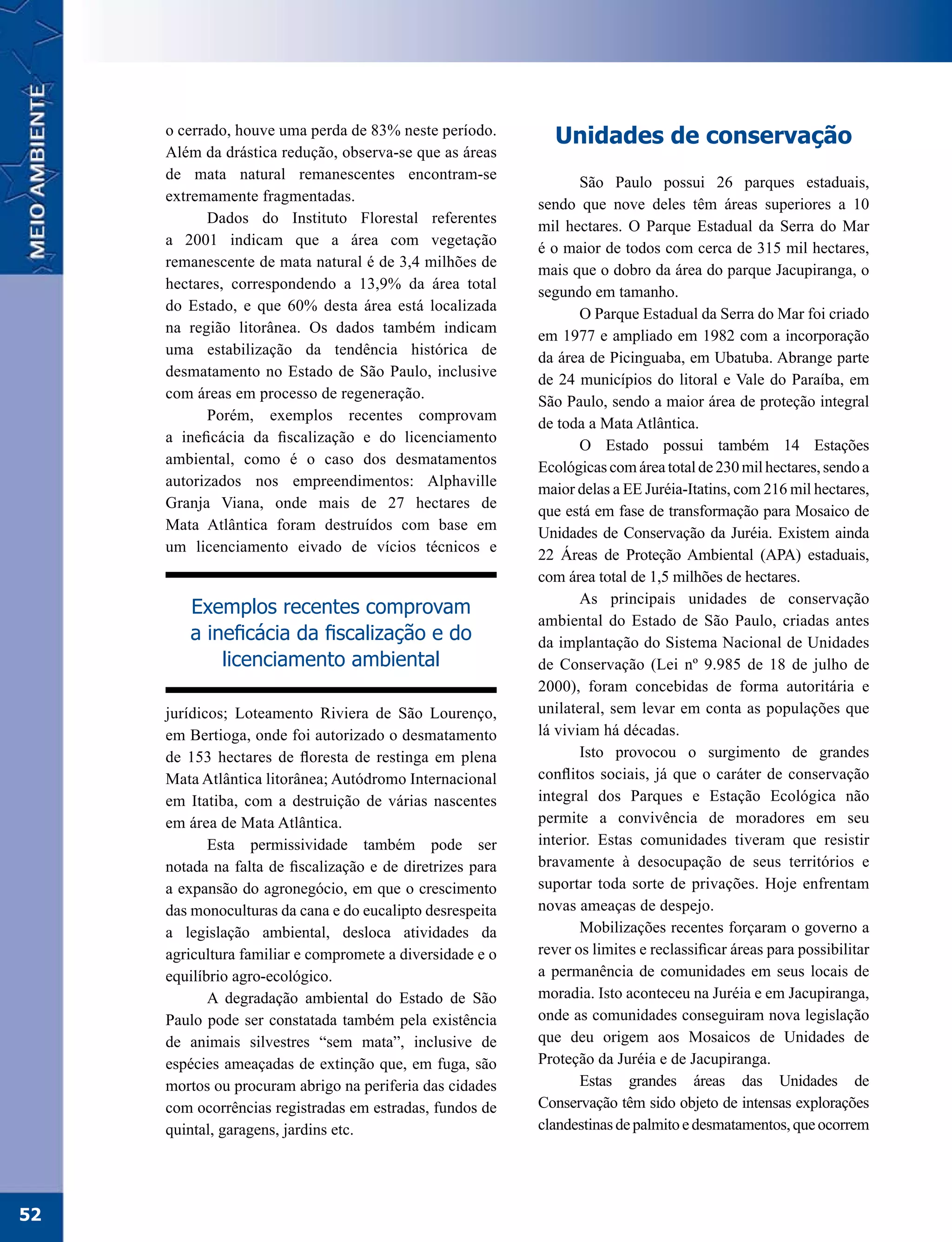 o cerrado, houve uma perda de 83% neste período.
                                                              Unidades de conservação
     Além da drástica redução, observa-se que as áreas
     de mata natural remanescentes encontram-se
                                                                   São Paulo possui 26 parques estaduais,
     extremamente fragmentadas.
                                                            sendo que nove deles têm áreas superiores a 10
            Dados do Instituto Florestal referentes
                                                            mil hectares. O Parque Estadual da Serra do Mar
     a 2001 indicam que a área com vegetação
                                                            é o maior de todos com cerca de 315 mil hectares,
     remanescente de mata natural é de 3,4 milhões de
                                                            mais que o dobro da área do parque Jacupiranga, o
     hectares, correspondendo a 13,9% da área total
                                                            segundo em tamanho.
     do Estado, e que 60% desta área está localizada
                                                                   O Parque Estadual da Serra do Mar foi criado
     na região litorânea. Os dados também indicam
                                                            em 1977 e ampliado em 1982 com a incorporação
     uma estabilização da tendência histórica de
                                                            da área de Picinguaba, em Ubatuba. Abrange parte
     desmatamento no Estado de São Paulo, inclusive
                                                            de 24 municípios do litoral e Vale do Paraíba, em
     com áreas em processo de regeneração.
                                                            São Paulo, sendo a maior área de proteção integral
            Porém, exemplos recentes comprovam
                                                            de toda a Mata Atlântica.
     a ineficácia da fiscalização e do licenciamento
                                                                   O Estado possui também 14 Estações
     ambiental, como é o caso dos desmatamentos
                                                            Ecológicas com área total de 230 mil hectares, sendo a
     autorizados nos empreendimentos: Alphaville
                                                            maior delas a EE Juréia-Itatins, com 216 mil hectares,
     Granja Viana, onde mais de 27 hectares de
                                                            que está em fase de transformação para Mosaico de
     Mata Atlântica foram destruídos com base em
                                                            Unidades de Conservação da Juréia. Existem ainda
     um licenciamento eivado de vícios técnicos e
                                                            22 Áreas de Proteção Ambiental (APA) estaduais,
                                                            com área total de 1,5 milhões de hectares.
                                                                   As principais unidades de conservação
        Exemplos recentes comprovam
                                                            ambiental do Estado de São Paulo, criadas antes
        a ineficácia da fiscalização e do                   da implantação do Sistema Nacional de Unidades
            licenciamento ambiental                         de Conservação (Lei nº 9.985 de 18 de julho de
                                                            2000), foram concebidas de forma autoritária e
     jurídicos; Loteamento Riviera de São Lourenço,         unilateral, sem levar em conta as populações que
     em Bertioga, onde foi autorizado o desmatamento        lá viviam há décadas.
     de 153 hectares de floresta de restinga em plena              Isto provocou o surgimento de grandes
     Mata Atlântica litorânea; Autódromo Internacional      conflitos sociais, já que o caráter de conservação
     em Itatiba, com a destruição de várias nascentes       integral dos Parques e Estação Ecológica não
     em área de Mata Atlântica.                             permite a convivência de moradores em seu
            Esta permissividade também pode ser             interior. Estas comunidades tiveram que resistir
     notada na falta de fiscalização e de diretrizes para   bravamente à desocupação de seus territórios e
     a expansão do agronegócio, em que o crescimento        suportar toda sorte de privações. Hoje enfrentam
     das monoculturas da cana e do eucalipto desrespeita    novas ameaças de despejo.
     a legislação ambiental, desloca atividades da                 Mobilizações recentes forçaram o governo a
     agricultura familiar e compromete a diversidade e o    rever os limites e reclassificar áreas para possibilitar
     equilíbrio agro-ecológico.                             a permanência de comunidades em seus locais de
            A degradação ambiental do Estado de São         moradia. Isto aconteceu na Juréia e em Jacupiranga,
     Paulo pode ser constatada também pela existência       onde as comunidades conseguiram nova legislação
     de animais silvestres “sem mata”, inclusive de         que deu origem aos Mosaicos de Unidades de
     espécies ameaçadas de extinção que, em fuga, são       Proteção da Juréia e de Jacupiranga.
     mortos ou procuram abrigo na periferia das cidades            Estas grandes áreas das Unidades de
     com ocorrências registradas em estradas, fundos de     Conservação têm sido objeto de intensas explorações
     quintal, garagens, jardins etc.                        clandestinas de palmito e desmatamentos, que ocorrem




52
 