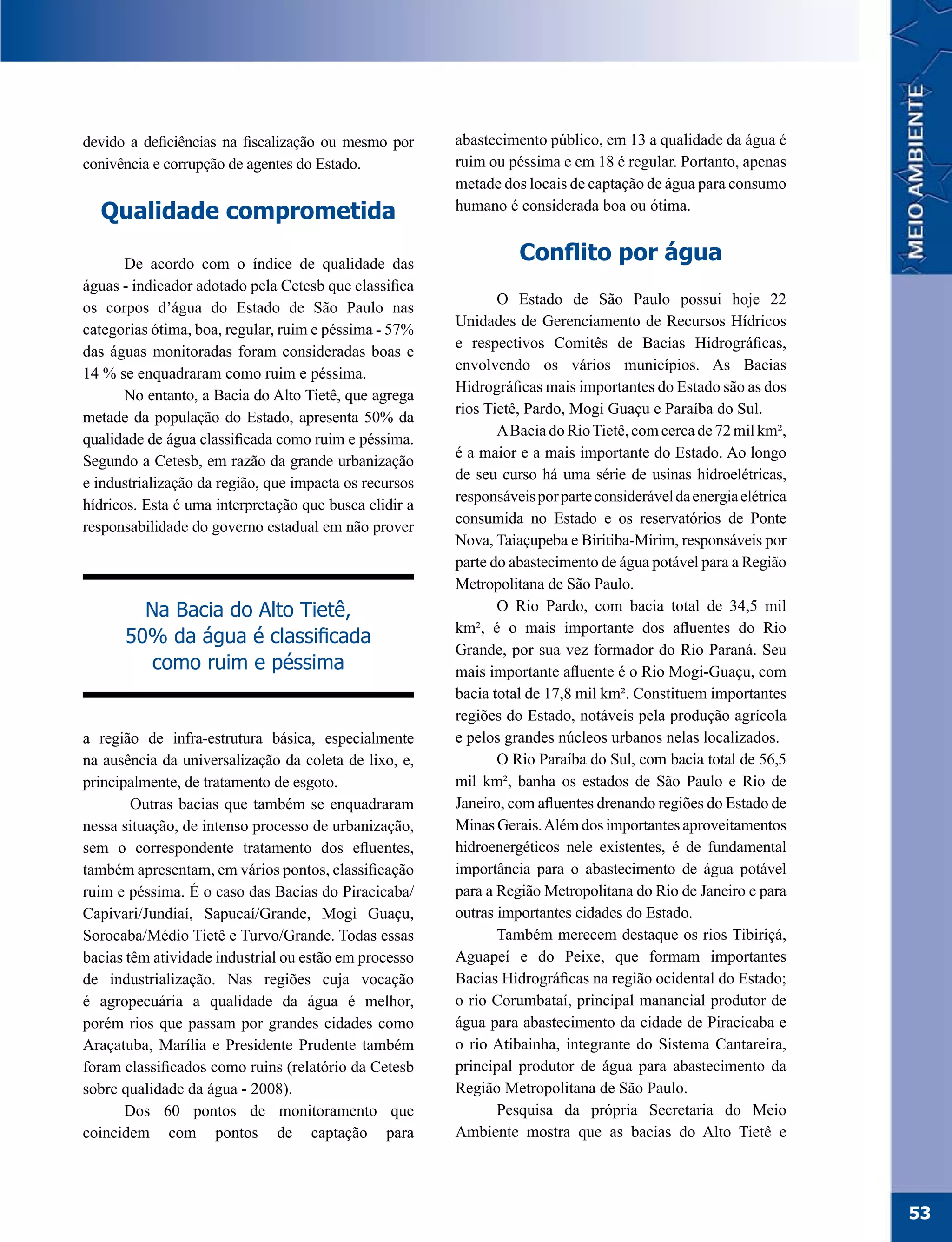 devido a deficiências na fiscalização ou mesmo por      abastecimento público, em 13 a qualidade da água é
conivência e corrupção de agentes do Estado.            ruim ou péssima e em 18 é regular. Portanto, apenas
                                                        metade dos locais de captação de água para consumo
  Qualidade comprometida                                humano é considerada boa ou ótima.


       De acordo com o índice de qualidade das
                                                                  Conflito por água
águas - indicador adotado pela Cetesb que classifica
                                                               O Estado de São Paulo possui hoje 22
os corpos d’água do Estado de São Paulo nas
                                                        Unidades de Gerenciamento de Recursos Hídricos
categorias ótima, boa, regular, ruim e péssima - 57%
                                                        e respectivos Comitês de Bacias Hidrográficas,
das águas monitoradas foram consideradas boas e
                                                        envolvendo os vários municípios. As Bacias
14 % se enquadraram como ruim e péssima.
                                                        Hidrográficas mais importantes do Estado são as dos
       No entanto, a Bacia do Alto Tietê, que agrega
                                                        rios Tietê, Pardo, Mogi Guaçu e Paraíba do Sul.
metade da população do Estado, apresenta 50% da
                                                               A Bacia do Rio Tietê, com cerca de 72 mil km²,
qualidade de água classificada como ruim e péssima.
                                                        é a maior e a mais importante do Estado. Ao longo
Segundo a Cetesb, em razão da grande urbanização
                                                        de seu curso há uma série de usinas hidroelétricas,
e industrialização da região, que impacta os recursos
                                                        responsáveis por parte considerável da energia elétrica
hídricos. Esta é uma interpretação que busca elidir a
                                                        consumida no Estado e os reservatórios de Ponte
responsabilidade do governo estadual em não prover
                                                        Nova, Taiaçupeba e Biritiba-Mirim, responsáveis por
                                                        parte do abastecimento de água potável para a Região
                                                        Metropolitana de São Paulo.
        Na Bacia do Alto Tietê,                                O Rio Pardo, com bacia total de 34,5 mil
                                                        km², é o mais importante dos afluentes do Rio
      50% da água é classificada
                                                        Grande, por sua vez formador do Rio Paraná. Seu
         como ruim e péssima                            mais importante afluente é o Rio Mogi-Guaçu, com
                                                        bacia total de 17,8 mil km². Constituem importantes
                                                        regiões do Estado, notáveis pela produção agrícola
a região de infra-estrutura básica, especialmente       e pelos grandes núcleos urbanos nelas localizados.
na ausência da universalização da coleta de lixo, e,           O Rio Paraíba do Sul, com bacia total de 56,5
principalmente, de tratamento de esgoto.                mil km², banha os estados de São Paulo e Rio de
        Outras bacias que também se enquadraram         Janeiro, com afluentes drenando regiões do Estado de
nessa situação, de intenso processo de urbanização,     Minas Gerais. Além dos importantes aproveitamentos
sem o correspondente tratamento dos efluentes,          hidroenergéticos nele existentes, é de fundamental
também apresentam, em vários pontos, classificação      importância para o abastecimento de água potável
ruim e péssima. É o caso das Bacias do Piracicaba/      para a Região Metropolitana do Rio de Janeiro e para
Capivari/Jundiaí, Sapucaí/Grande, Mogi Guaçu,           outras importantes cidades do Estado.
Sorocaba/Médio Tietê e Turvo/Grande. Todas essas               Também merecem destaque os rios Tibiriçá,
bacias têm atividade industrial ou estão em processo    Aguapeí e do Peixe, que formam importantes
de industrialização. Nas regiões cuja vocação           Bacias Hidrográficas na região ocidental do Estado;
é agropecuária a qualidade da água é melhor,            o rio Corumbataí, principal manancial produtor de
porém rios que passam por grandes cidades como          água para abastecimento da cidade de Piracicaba e
Araçatuba, Marília e Presidente Prudente também         o rio Atibainha, integrante do Sistema Cantareira,
foram classificados como ruins (relatório da Cetesb     principal produtor de água para abastecimento da
sobre qualidade da água - 2008).                        Região Metropolitana de São Paulo.
       Dos 60 pontos de monitoramento que                      Pesquisa da própria Secretaria do Meio
coincidem com pontos de captação para                   Ambiente mostra que as bacias do Alto Tietê e




                                                                                                                  53
 