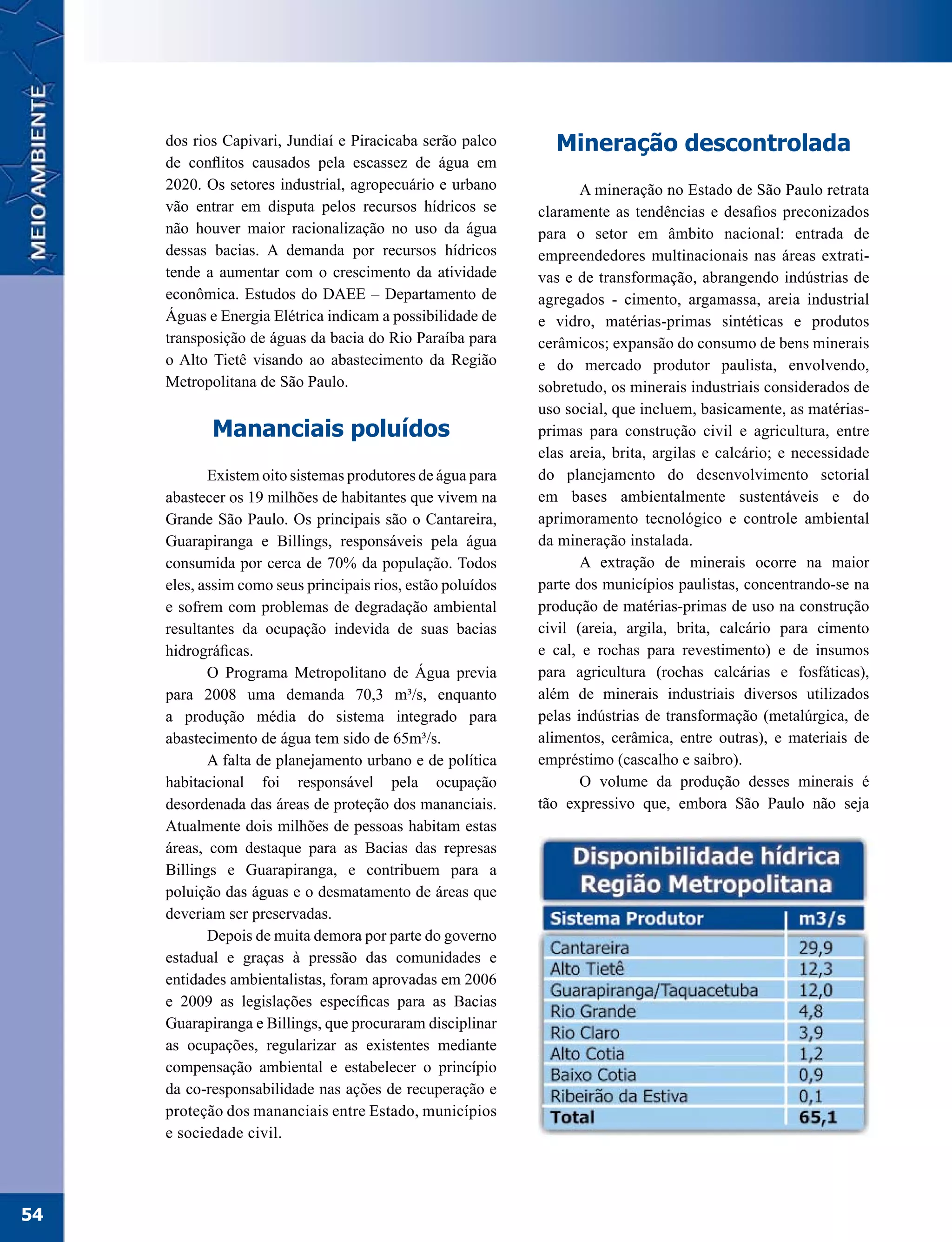 dos rios Capivari, Jundiaí e Piracicaba serão palco       Mineração descontrolada
     de conflitos causados pela escassez de água em
     2020. Os setores industrial, agropecuário e urbano             A mineração no Estado de São Paulo retrata
     vão entrar em disputa pelos recursos hídricos se        claramente as tendências e desafios preconizados
     não houver maior racionalização no uso da água          para o setor em âmbito nacional: entrada de
     dessas bacias. A demanda por recursos hídricos          empreendedores multinacionais nas áreas extrati-
     tende a aumentar com o crescimento da atividade         vas e de transformação, abrangendo indústrias de
     econômica. Estudos do DAEE – Departamento de            agregados - cimento, argamassa, areia industrial
     Águas e Energia Elétrica indicam a possibilidade de     e vidro, matérias-primas sintéticas e produtos
     transposição de águas da bacia do Rio Paraíba para      cerâmicos; expansão do consumo de bens minerais
     o Alto Tietê visando ao abastecimento da Região         e do mercado produtor paulista, envolvendo,
     Metropolitana de São Paulo.                             sobretudo, os minerais industriais considerados de
                                                             uso social, que incluem, basicamente, as matérias-
            Mananciais poluídos                              primas para construção civil e agricultura, entre
                                                             elas areia, brita, argilas e calcário; e necessidade
            Existem oito sistemas produtores de água para    do planejamento do desenvolvimento setorial
     abastecer os 19 milhões de habitantes que vivem na      em bases ambientalmente sustentáveis e do
     Grande São Paulo. Os principais são o Cantareira,       aprimoramento tecnológico e controle ambiental
     Guarapiranga e Billings, responsáveis pela água         da mineração instalada.
     consumida por cerca de 70% da população. Todos                 A extração de minerais ocorre na maior
     eles, assim como seus principais rios, estão poluídos   parte dos municípios paulistas, concentrando-se na
     e sofrem com problemas de degradação ambiental          produção de matérias-primas de uso na construção
     resultantes da ocupação indevida de suas bacias         civil (areia, argila, brita, calcário para cimento
     hidrográficas.                                          e cal, e rochas para revestimento) e de insumos
            O Programa Metropolitano de Água previa          para agricultura (rochas calcárias e fosfáticas),
     para 2008 uma demanda 70,3 m³/s, enquanto               além de minerais industriais diversos utilizados
     a produção média do sistema integrado para              pelas indústrias de transformação (metalúrgica, de
     abastecimento de água tem sido de 65m³/s.               alimentos, cerâmica, entre outras), e materiais de
            A falta de planejamento urbano e de política     empréstimo (cascalho e saibro).
     habitacional foi responsável pela ocupação                     O volume da produção desses minerais é
     desordenada das áreas de proteção dos mananciais.       tão expressivo que, embora São Paulo não seja
     Atualmente dois milhões de pessoas habitam estas
     áreas, com destaque para as Bacias das represas
     Billings e Guarapiranga, e contribuem para a
     poluição das águas e o desmatamento de áreas que
     deveriam ser preservadas.
            Depois de muita demora por parte do governo
     estadual e graças à pressão das comunidades e
     entidades ambientalistas, foram aprovadas em 2006
     e 2009 as legislações específicas para as Bacias
     Guarapiranga e Billings, que procuraram disciplinar
     as ocupações, regularizar as existentes mediante
     compensação ambiental e estabelecer o princípio
     da co-responsabilidade nas ações de recuperação e
     proteção dos mananciais entre Estado, municípios
     e sociedade civil.




54
 