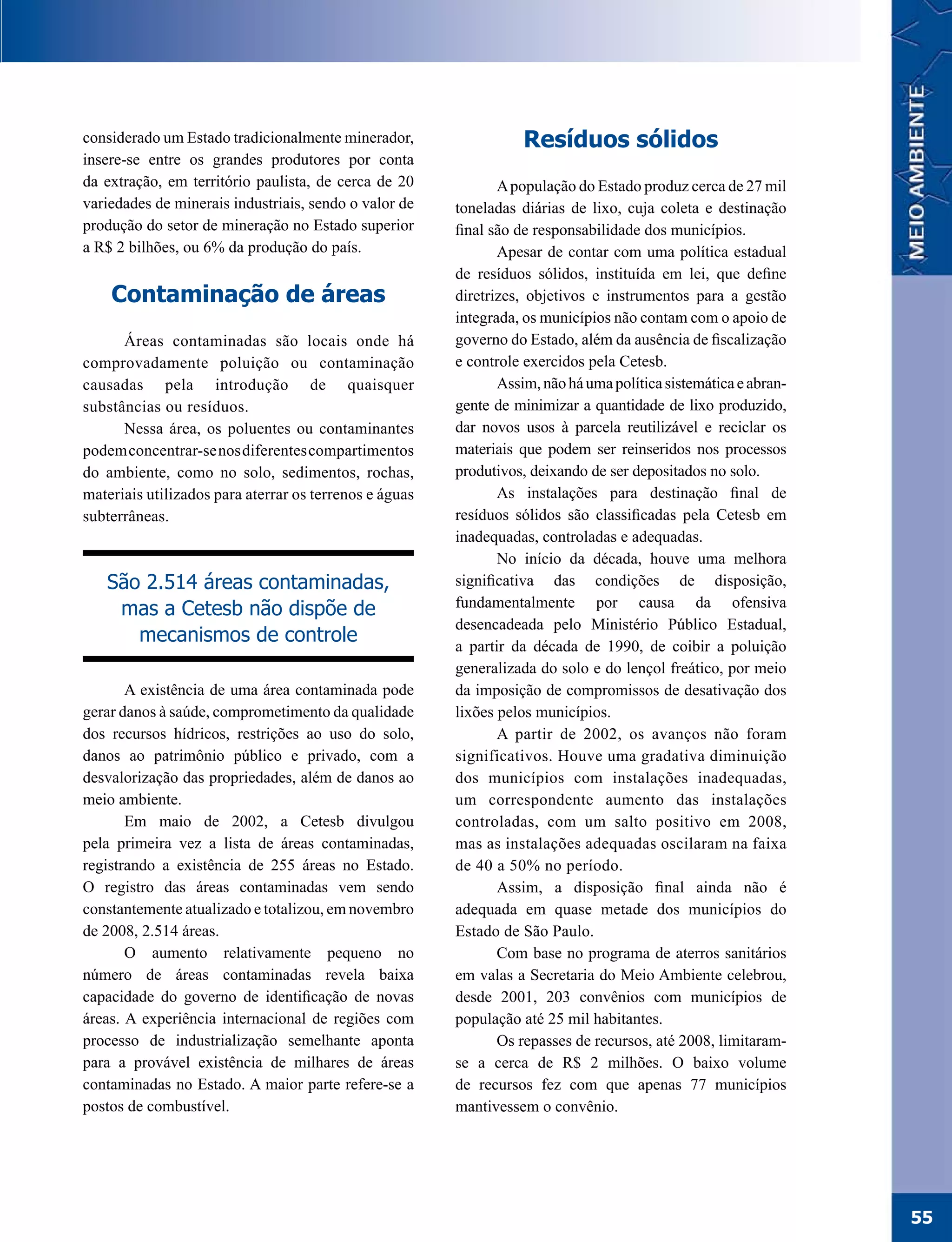considerado um Estado tradicionalmente minerador,                  Resíduos sólidos
insere-se entre os grandes produtores por conta
da extração, em território paulista, de cerca de 20            A população do Estado produz cerca de 27 mil
variedades de minerais industriais, sendo o valor de    toneladas diárias de lixo, cuja coleta e destinação
produção do setor de mineração no Estado superior       final são de responsabilidade dos municípios.
a R$ 2 bilhões, ou 6% da produção do país.                     Apesar de contar com uma política estadual
                                                        de resíduos sólidos, instituída em lei, que define
    Contaminação de áreas                               diretrizes, objetivos e instrumentos para a gestão
                                                        integrada, os municípios não contam com o apoio de
      Áreas contaminadas são locais onde há             governo do Estado, além da ausência de fiscalização
comprovadamente poluição ou contaminação                e controle exercidos pela Cetesb.
causadas pela introdução de quaisquer                          Assim, não há uma política sistemática e abran-
substâncias ou resíduos.                                gente de minimizar a quantidade de lixo produzido,
      Nessa área, os poluentes ou contaminantes         dar novos usos à parcela reutilizável e reciclar os
podem concentrar-se nos diferentes compartimentos       materiais que podem ser reinseridos nos processos
do ambiente, como no solo, sedimentos, rochas,          produtivos, deixando de ser depositados no solo.
materiais utilizados para aterrar os terrenos e águas          As instalações para destinação final de
subterrâneas.                                           resíduos sólidos são classificadas pela Cetesb em
                                                        inadequadas, controladas e adequadas.
                                                               No início da década, houve uma melhora
   São 2.514 áreas contaminadas,                        significativa das condições de disposição,
    mas a Cetesb não dispõe de                          fundamentalmente por causa da ofensiva
                                                        desencadeada pelo Ministério Público Estadual,
      mecanismos de controle                            a partir da década de 1990, de coibir a poluição
                                                        generalizada do solo e do lençol freático, por meio
       A existência de uma área contaminada pode        da imposição de compromissos de desativação dos
gerar danos à saúde, comprometimento da qualidade       lixões pelos municípios.
dos recursos hídricos, restrições ao uso do solo,              A partir de 2002, os avanços não foram
danos ao patrimônio público e privado, com a            significativos. Houve uma gradativa diminuição
desvalorização das propriedades, além de danos ao       dos municípios com instalações inadequadas,
meio ambiente.                                          um correspondente aumento das instalações
       Em maio de 2002, a Cetesb divulgou               controladas, com um salto positivo em 2008,
pela primeira vez a lista de áreas contaminadas,        mas as instalações adequadas oscilaram na faixa
registrando a existência de 255 áreas no Estado.        de 40 a 50% no período.
O registro das áreas contaminadas vem sendo                    Assim, a disposição final ainda não é
constantemente atualizado e totalizou, em novembro      adequada em quase metade dos municípios do
de 2008, 2.514 áreas.                                   Estado de São Paulo.
       O aumento relativamente pequeno no                      Com base no programa de aterros sanitários
número de áreas contaminadas revela baixa               em valas a Secretaria do Meio Ambiente celebrou,
capacidade do governo de identificação de novas         desde 2001, 203 convênios com municípios de
áreas. A experiência internacional de regiões com       população até 25 mil habitantes.
processo de industrialização semelhante aponta                 Os repasses de recursos, até 2008, limitaram-
para a provável existência de milhares de áreas         se a cerca de R$ 2 milhões. O baixo volume
contaminadas no Estado. A maior parte refere-se a       de recursos fez com que apenas 77 municípios
postos de combustível.                                  mantivessem o convênio.




                                                                                                                 55
 