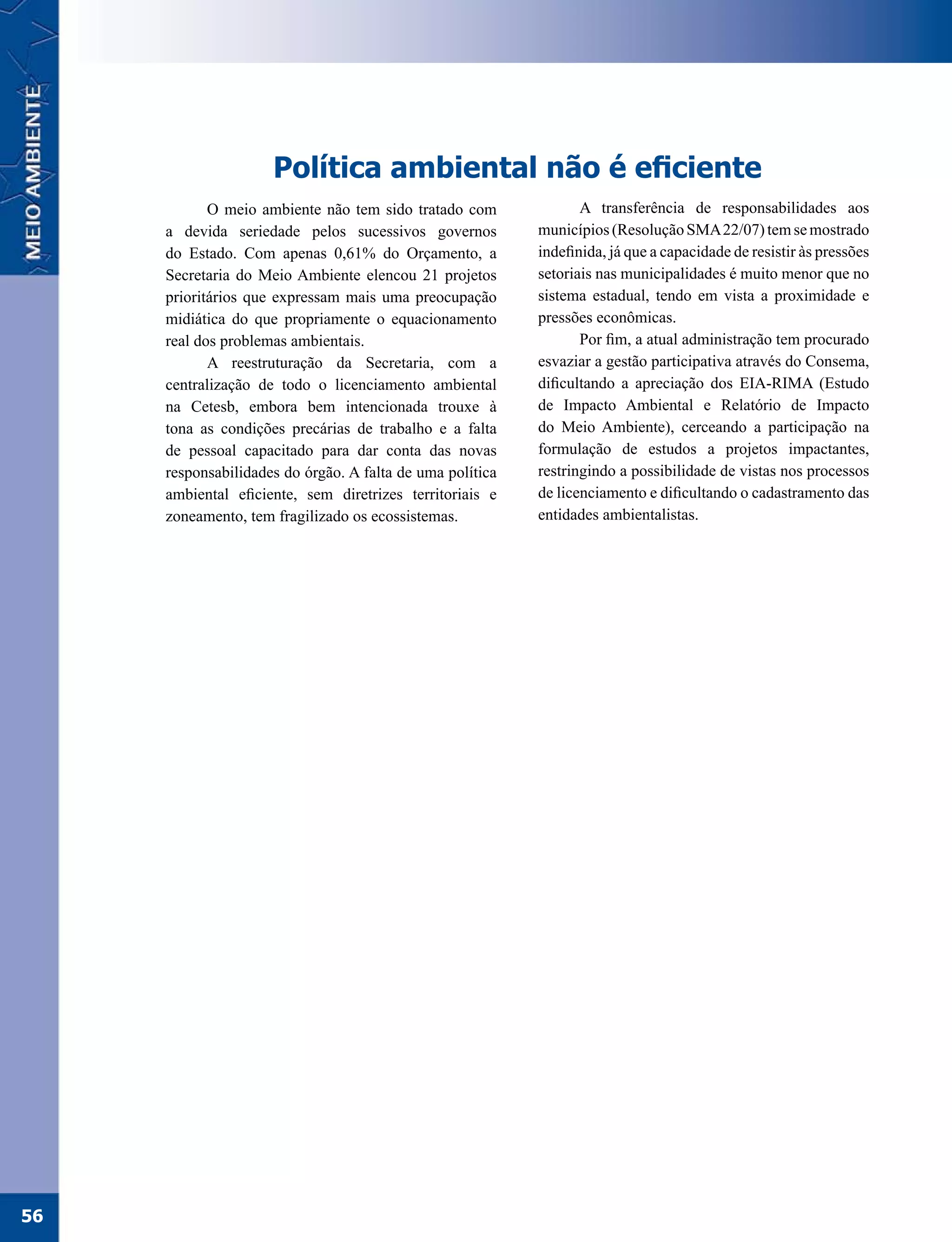 Política ambiental não é eficiente
            O meio ambiente não tem sido tratado com              A transferência de responsabilidades aos
     a devida seriedade pelos sucessivos governos          municípios (Resolução SMA 22/07) tem se mostrado
     do Estado. Com apenas 0,61% do Orçamento, a           indefinida, já que a capacidade de resistir às pressões
     Secretaria do Meio Ambiente elencou 21 projetos       setoriais nas municipalidades é muito menor que no
     prioritários que expressam mais uma preocupação       sistema estadual, tendo em vista a proximidade e
     midiática do que propriamente o equacionamento        pressões econômicas.
     real dos problemas ambientais.                               Por fim, a atual administração tem procurado
            A reestruturação da Secretaria, com a          esvaziar a gestão participativa através do Consema,
     centralização de todo o licenciamento ambiental       dificultando a apreciação dos EIA-RIMA (Estudo
     na Cetesb, embora bem intencionada trouxe à           de Impacto Ambiental e Relatório de Impacto
     tona as condições precárias de trabalho e a falta     do Meio Ambiente), cerceando a participação na
     de pessoal capacitado para dar conta das novas        formulação de estudos a projetos impactantes,
     responsabilidades do órgão. A falta de uma política   restringindo a possibilidade de vistas nos processos
     ambiental eficiente, sem diretrizes territoriais e    de licenciamento e dificultando o cadastramento das
     zoneamento, tem fragilizado os ecossistemas.          entidades ambientalistas.




56
 