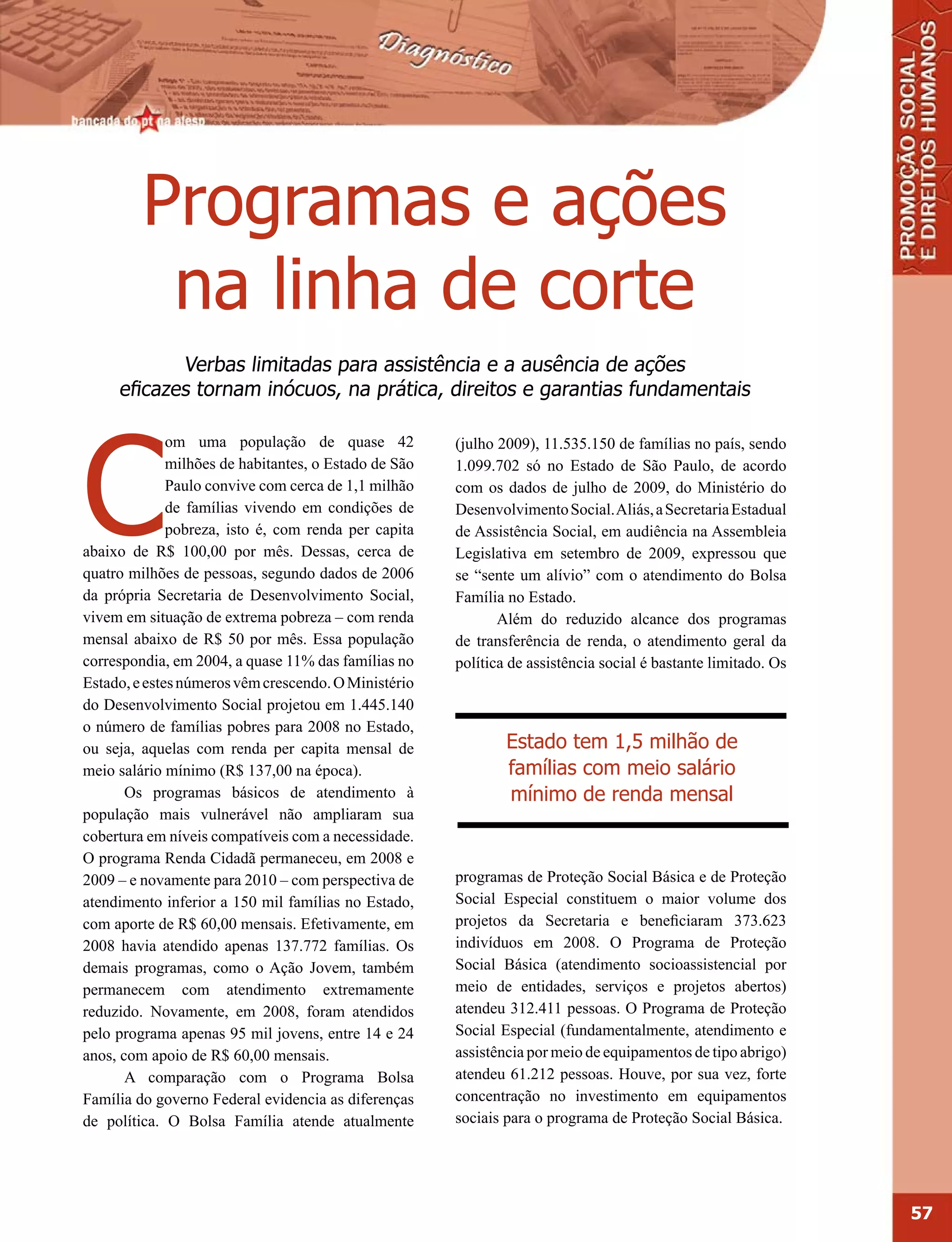 Programas e ações
          na linha de corte
            Verbas limitadas para assistência e a ausência de ações
     eficazes tornam inócuos, na prática, direitos e garantias fundamentais




C
              om uma população de quase 42             (julho 2009), 11.535.150 de famílias no país, sendo
              milhões de habitantes, o Estado de São   1.099.702 só no Estado de São Paulo, de acordo
              Paulo convive com cerca de 1,1 milhão    com os dados de julho de 2009, do Ministério do
              de famílias vivendo em condições de      Desenvolvimento Social. Aliás, a Secretaria Estadual
              pobreza, isto é, com renda per capita    de Assistência Social, em audiência na Assembleia
abaixo de R$ 100,00 por mês. Dessas, cerca de          Legislativa em setembro de 2009, expressou que
quatro milhões de pessoas, segundo dados de 2006       se “sente um alívio” com o atendimento do Bolsa
da própria Secretaria de Desenvolvimento Social,       Família no Estado.
vivem em situação de extrema pobreza – com renda              Além do reduzido alcance dos programas
mensal abaixo de R$ 50 por mês. Essa população         de transferência de renda, o atendimento geral da
correspondia, em 2004, a quase 11% das famílias no     política de assistência social é bastante limitado. Os
Estado, e estes números vêm crescendo. O Ministério
do Desenvolvimento Social projetou em 1.445.140
o número de famílias pobres para 2008 no Estado,
ou seja, aquelas com renda per capita mensal de                Estado tem 1,5 milhão de
meio salário mínimo (R$ 137,00 na época).                      famílias com meio salário
       Os programas básicos de atendimento à                   mínimo de renda mensal
população mais vulnerável não ampliaram sua
cobertura em níveis compatíveis com a necessidade.
O programa Renda Cidadã permaneceu, em 2008 e
2009 – e novamente para 2010 – com perspectiva de      programas de Proteção Social Básica e de Proteção
atendimento inferior a 150 mil famílias no Estado,     Social Especial constituem o maior volume dos
com aporte de R$ 60,00 mensais. Efetivamente, em       projetos da Secretaria e beneficiaram 373.623
2008 havia atendido apenas 137.772 famílias. Os        indivíduos em 2008. O Programa de Proteção
demais programas, como o Ação Jovem, também            Social Básica (atendimento socioassistencial por
permanecem com atendimento extremamente                meio de entidades, serviços e projetos abertos)
reduzido. Novamente, em 2008, foram atendidos          atendeu 312.411 pessoas. O Programa de Proteção
pelo programa apenas 95 mil jovens, entre 14 e 24      Social Especial (fundamentalmente, atendimento e
anos, com apoio de R$ 60,00 mensais.                   assistência por meio de equipamentos de tipo abrigo)
       A comparação com o Programa Bolsa               atendeu 61.212 pessoas. Houve, por sua vez, forte
Família do governo Federal evidencia as diferenças     concentração no investimento em equipamentos
de política. O Bolsa Família atende atualmente         sociais para o programa de Proteção Social Básica.




                                                                                                                57
 