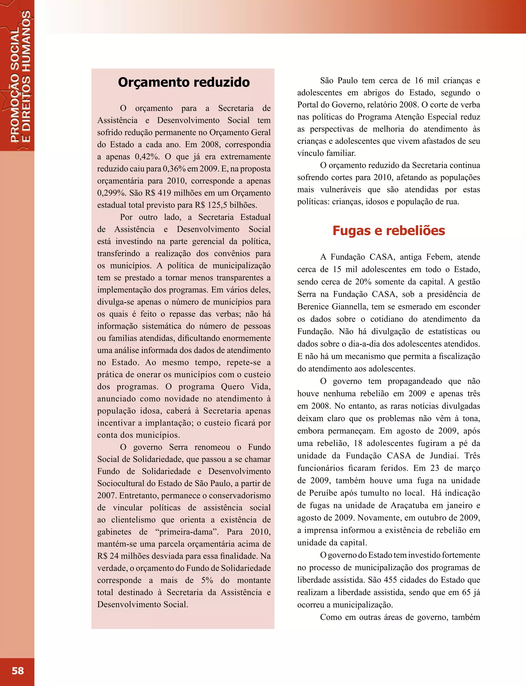 Orçamento reduzido                                    São Paulo tem cerca de 16 mil crianças e
                                                         adolescentes em abrigos do Estado, segundo o
            O orçamento para a Secretaria de             Portal do Governo, relatório 2008. O corte de verba
     Assistência e Desenvolvimento Social tem            nas políticas do Programa Atenção Especial reduz
     sofrido redução permanente no Orçamento Geral       as perspectivas de melhoria do atendimento às
     do Estado a cada ano. Em 2008, correspondia         crianças e adolescentes que vivem afastados de seu
     a apenas 0,42%. O que já era extremamente           vínculo familiar.
     reduzido caiu para 0,36% em 2009. E, na proposta           O orçamento reduzido da Secretaria continua
     orçamentária para 2010, corresponde a apenas        sofrendo cortes para 2010, afetando as populações
     0,299%. São R$ 419 milhões em um Orçamento          mais vulneráveis que são atendidas por estas
     estadual total previsto para R$ 125,5 bilhões.      políticas: crianças, idosos e população de rua.
            Por outro lado, a Secretaria Estadual
     de Assistência e Desenvolvimento Social                      Fugas e rebeliões
     está investindo na parte gerencial da política,
     transferindo a realização dos convênios para               A Fundação CASA, antiga Febem, atende
     os municípios. A política de municipalização        cerca de 15 mil adolescentes em todo o Estado,
     tem se prestado a tornar menos transparentes a      sendo cerca de 20% somente da capital. A gestão
     implementação dos programas. Em vários deles,       Serra na Fundação CASA, sob a presidência de
     divulga-se apenas o número de municípios para
                                                         Berenice Giannella, tem se esmerado em esconder
     os quais é feito o repasse das verbas; não há
                                                         os dados sobre o cotidiano do atendimento da
     informação sistemática do número de pessoas
                                                         Fundação. Não há divulgação de estatísticas ou
     ou famílias atendidas, dificultando enormemente
                                                         dados sobre o dia-a-dia dos adolescentes atendidos.
     uma análise informada dos dados de atendimento
                                                         E não há um mecanismo que permita a fiscalização
     no Estado. Ao mesmo tempo, repete-se a
                                                         do atendimento aos adolescentes.
     prática de onerar os municípios com o custeio
                                                                O governo tem propagandeado que não
     dos programas. O programa Quero Vida,
                                                         houve nenhuma rebelião em 2009 e apenas três
     anunciado como novidade no atendimento à
                                                         em 2008. No entanto, as raras notícias divulgadas
     população idosa, caberá à Secretaria apenas
                                                         deixam claro que os problemas não vêm à tona,
     incentivar a implantação; o custeio ficará por
     conta dos municípios.                               embora permaneçam. Em agosto de 2009, após
            O governo Serra renomeou o Fundo             uma rebelião, 18 adolescentes fugiram a pé da
     Social de Solidariedade, que passou a se chamar     unidade da Fundação CASA de Jundiaí. Três
     Fundo de Solidariedade e Desenvolvimento            funcionários ficaram feridos. Em 23 de março
     Sociocultural do Estado de São Paulo, a partir de   de 2009, também houve uma fuga na unidade
     2007. Entretanto, permanece o conservadorismo       de Peruíbe após tumulto no local. Há indicação
     de vincular políticas de assistência social         de fugas na unidade de Araçatuba em janeiro e
     ao clientelismo que orienta a existência de         agosto de 2009. Novamente, em outubro de 2009,
     gabinetes de “primeira-dama”. Para 2010,            a imprensa informou a existência de rebelião em
     mantém-se uma parcela orçamentária acima de         unidade da capital.
     R$ 24 milhões desviada para essa finalidade. Na            O governo do Estado tem investido fortemente
     verdade, o orçamento do Fundo de Solidariedade      no processo de municipalização dos programas de
     corresponde a mais de 5% do montante                liberdade assistida. São 455 cidades do Estado que
     total destinado à Secretaria da Assistência e       realizam a liberdade assistida, sendo que em 65 já
     Desenvolvimento Social.                             ocorreu a municipalização.
                                                                Como em outras áreas de governo, também




58
 