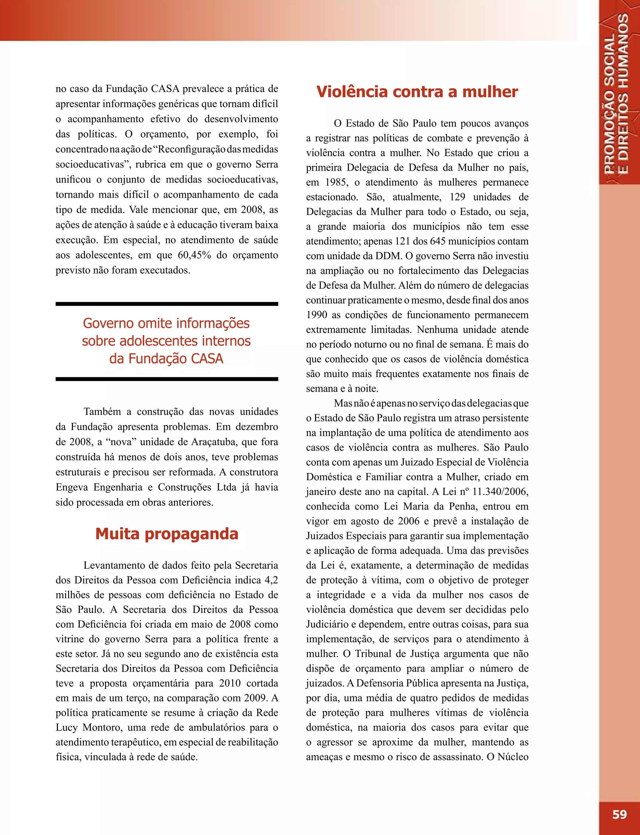 no caso da Fundação CASA prevalece a prática de          Violência contra a mulher
apresentar informações genéricas que tornam difícil
o acompanhamento efetivo do desenvolvimento                   O Estado de São Paulo tem poucos avanços
das políticas. O orçamento, por exemplo, foi           a registrar nas políticas de combate e prevenção à
concentrado na ação de “Reconfiguração das medidas     violência contra a mulher. No Estado que criou a
socioeducativas”, rubrica em que o governo Serra       primeira Delegacia de Defesa da Mulher no país,
unificou o conjunto de medidas socioeducativas,        em 1985, o atendimento às mulheres permanece
tornando mais difícil o acompanhamento de cada         estacionado. São, atualmente, 129 unidades de
tipo de medida. Vale mencionar que, em 2008, as        Delegacias da Mulher para todo o Estado, ou seja,
ações de atenção à saúde e à educação tiveram baixa    a grande maioria dos municípios não tem esse
execução. Em especial, no atendimento de saúde         atendimento; apenas 121 dos 645 municípios contam
aos adolescentes, em que 60,45% do orçamento           com unidade da DDM. O governo Serra não investiu
previsto não foram executados.                         na ampliação ou no fortalecimento das Delegacias
                                                       de Defesa da Mulher. Além do número de delegacias
                                                       continuar praticamente o mesmo, desde final dos anos
                                                       1990 as condições de funcionamento permanecem
      Governo omite informações                        extremamente limitadas. Nenhuma unidade atende
      sobre adolescentes internos                      no período noturno ou no final de semana. É mais do
          da Fundação CASA                             que conhecido que os casos de violência doméstica
                                                       são muito mais frequentes exatamente nos finais de
                                                       semana e à noite.
                                                              Mas não é apenas no serviço das delegacias que
       Também a construção das novas unidades
                                                       o Estado de São Paulo registra um atraso persistente
da Fundação apresenta problemas. Em dezembro
                                                       na implantação de uma política de atendimento aos
de 2008, a “nova” unidade de Araçatuba, que fora
                                                       casos de violência contra as mulheres. São Paulo
construída há menos de dois anos, teve problemas       conta com apenas um Juizado Especial de Violência
estruturais e precisou ser reformada. A construtora    Doméstica e Familiar contra a Mulher, criado em
Engeva Engenharia e Construções Ltda já havia          janeiro deste ano na capital. A Lei nº 11.340/2006,
sido processada em obras anteriores.                   conhecida como Lei Maria da Penha, entrou em
                                                       vigor em agosto de 2006 e prevê a instalação de
         Muita propaganda                              Juizados Especiais para garantir sua implementação
                                                       e aplicação de forma adequada. Uma das previsões
        Levantamento de dados feito pela Secretaria    da Lei é, exatamente, a determinação de medidas
dos Direitos da Pessoa com Deficiência indica 4,2      de proteção à vítima, com o objetivo de proteger
milhões de pessoas com deficiência no Estado de        a integridade e a vida da mulher nos casos de
São Paulo. A Secretaria dos Direitos da Pessoa         violência doméstica que devem ser decididas pelo
com Deficiência foi criada em maio de 2008 como        Judiciário e dependem, entre outras coisas, para sua
vitrine do governo Serra para a política frente a      implementação, de serviços para o atendimento à
este setor. Já no seu segundo ano de existência esta   mulher. O Tribunal de Justiça argumenta que não
Secretaria dos Direitos da Pessoa com Deficiência      dispõe de orçamento para ampliar o número de
teve a proposta orçamentária para 2010 cortada         juizados. A Defensoria Pública apresenta na Justiça,
em mais de um terço, na comparação com 2009. A         por dia, uma média de quatro pedidos de medidas
política praticamente se resume à criação da Rede      de proteção para mulheres vítimas de violência
Lucy Montoro, uma rede de ambulatórios para o          doméstica, na maioria dos casos para evitar que
atendimento terapêutico, em especial de reabilitação   o agressor se aproxime da mulher, mantendo as
física, vinculada à rede de saúde.                     ameaças e mesmo o risco de assassinato. O Núcleo




                                                                                                               59
 