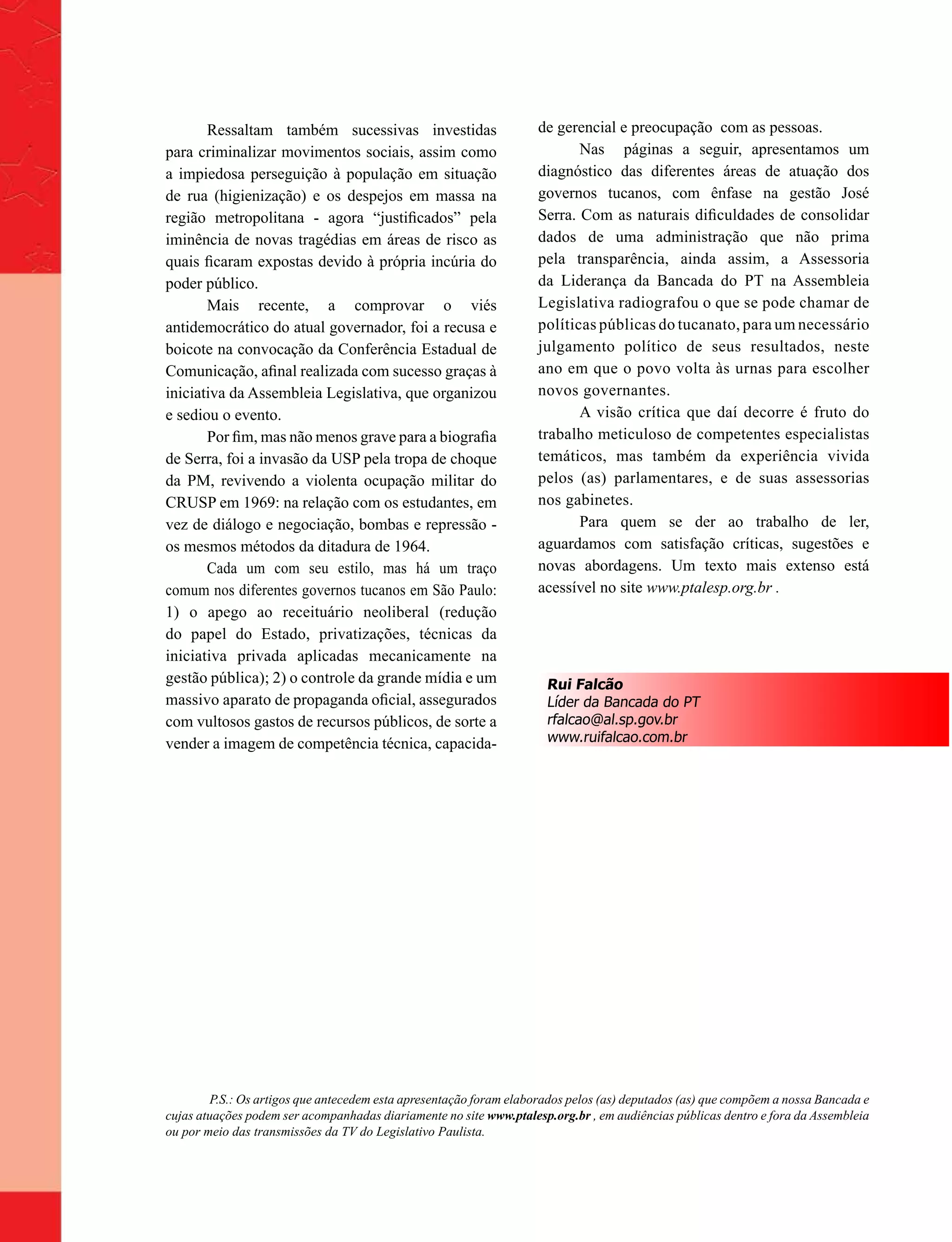 Ressaltam também sucessivas investidas                       de gerencial e preocupação com as pessoas.
para criminalizar movimentos sociais, assim como                           Nas páginas a seguir, apresentamos um
a impiedosa perseguição à população em situação                     diagnóstico das diferentes áreas de atuação dos
de rua (higienização) e os despejos em massa na                     governos tucanos, com ênfase na gestão José
região metropolitana - agora “justificados” pela                    Serra. Com as naturais dificuldades de consolidar
iminência de novas tragédias em áreas de risco as                   dados de uma administração que não prima
quais ficaram expostas devido à própria incúria do                  pela transparência, ainda assim, a Assessoria
poder público.                                                      da Liderança da Bancada do PT na Assembleia
       Mais recente, a comprovar o viés                             Legislativa radiografou o que se pode chamar de
antidemocrático do atual governador, foi a recusa e                 políticas públicas do tucanato, para um necessário
boicote na convocação da Conferência Estadual de                    julgamento político de seus resultados, neste
Comunicação, afinal realizada com sucesso graças à                  ano em que o povo volta às urnas para escolher
iniciativa da Assembleia Legislativa, que organizou                 novos governantes.
e sediou o evento.                                                         A visão crítica que daí decorre é fruto do
       Por fim, mas não menos grave para a biografia                trabalho meticuloso de competentes especialistas
de Serra, foi a invasão da USP pela tropa de choque                 temáticos, mas também da experiência vivida
da PM, revivendo a violenta ocupação militar do                     pelos (as) parlamentares, e de suas assessorias
CRUSP em 1969: na relação com os estudantes, em                     nos gabinetes.
vez de diálogo e negociação, bombas e repressão -                          Para quem se der ao trabalho de ler,
os mesmos métodos da ditadura de 1964.                              aguardamos com satisfação críticas, sugestões e
       Cada um com seu estilo, mas há um traço                      novas abordagens. Um texto mais extenso está
comum nos diferentes governos tucanos em São Paulo:                 acessível no site www.ptalesp.org.br .
1) o apego ao receituário neoliberal (redução
do papel do Estado, privatizações, técnicas da
iniciativa privada aplicadas mecanicamente na
gestão pública); 2) o controle da grande mídia e um                   Rui Falcão
massivo aparato de propaganda oficial, assegurados                    Líder da Bancada do PT
com vultosos gastos de recursos públicos, de sorte a                  rfalcao@al.sp.gov.br
vender a imagem de competência técnica, capacida-                     www.ruifalcao.com.br




         P.S.: Os artigos que antecedem esta apresentação foram elaborados pelos (as) deputados (as) que compõem a nossa Bancada e
cujas atuações podem ser acompanhadas diariamente no site www.ptalesp.org.br , em audiências públicas dentro e fora da Assembleia
ou por meio das transmissões da TV do Legislativo Paulista.
 