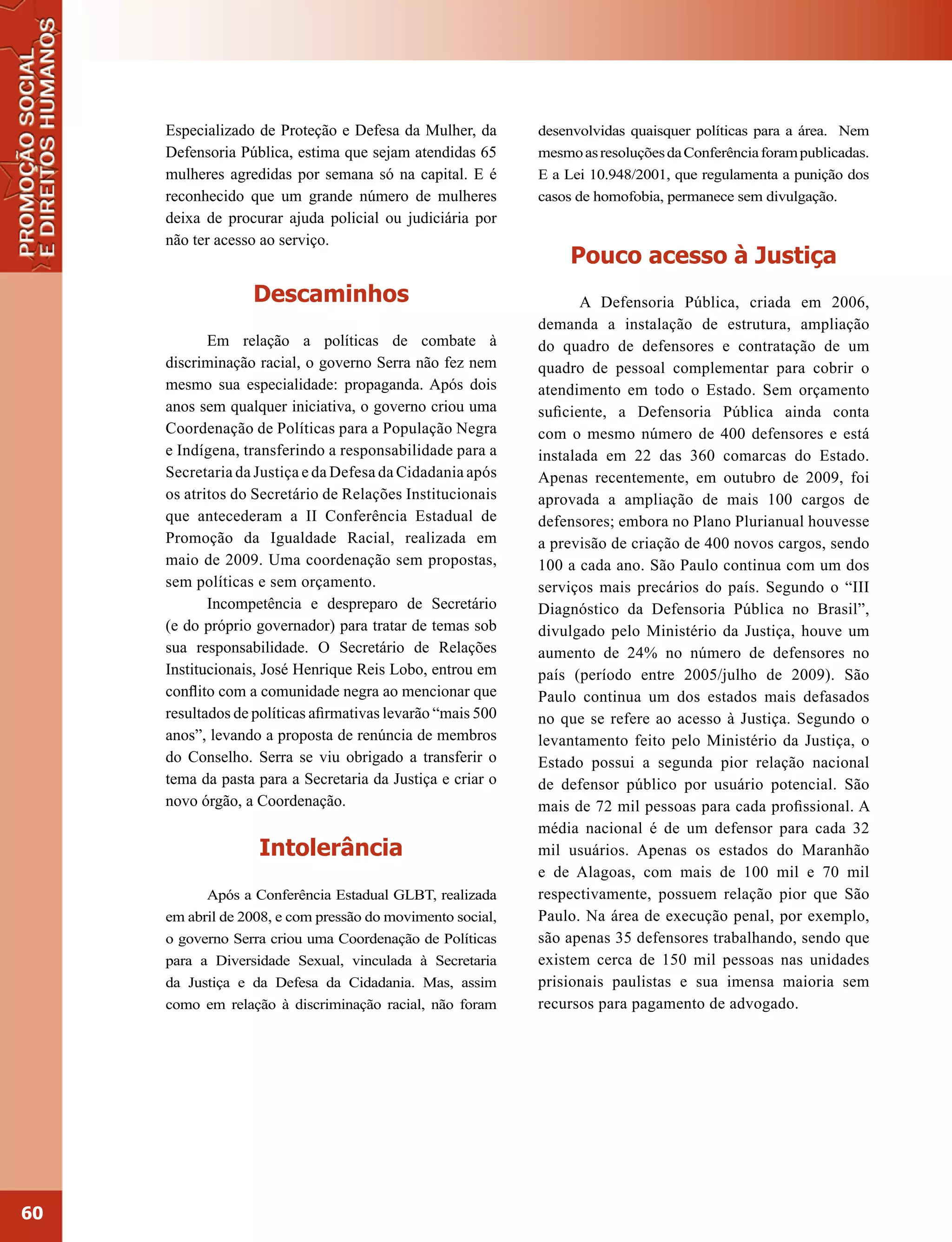 Especializado de Proteção e Defesa da Mulher, da        desenvolvidas quaisquer políticas para a área. Nem
     Defensoria Pública, estima que sejam atendidas 65       mesmo as resoluções da Conferência foram publicadas.
     mulheres agredidas por semana só na capital. E é        E a Lei 10.948/2001, que regulamenta a punição dos
     reconhecido que um grande número de mulheres            casos de homofobia, permanece sem divulgação.
     deixa de procurar ajuda policial ou judiciária por
     não ter acesso ao serviço.
                                                                  Pouco acesso à Justiça
                   Descaminhos                                      A Defensoria Pública, criada em 2006,
                                                             demanda a instalação de estrutura, ampliação
            Em relação a políticas de combate à              do quadro de defensores e contratação de um
     discriminação racial, o governo Serra não fez nem       quadro de pessoal complementar para cobrir o
     mesmo sua especialidade: propaganda. Após dois          atendimento em todo o Estado. Sem orçamento
     anos sem qualquer iniciativa, o governo criou uma       suficiente, a Defensoria Pública ainda conta
     Coordenação de Políticas para a População Negra         com o mesmo número de 400 defensores e está
     e Indígena, transferindo a responsabilidade para a      instalada em 22 das 360 comarcas do Estado.
     Secretaria da Justiça e da Defesa da Cidadania após     Apenas recentemente, em outubro de 2009, foi
     os atritos do Secretário de Relações Institucionais     aprovada a ampliação de mais 100 cargos de
     que antecederam a II Conferência Estadual de            defensores; embora no Plano Plurianual houvesse
     Promoção da Igualdade Racial, realizada em              a previsão de criação de 400 novos cargos, sendo
     maio de 2009. Uma coordenação sem propostas,            100 a cada ano. São Paulo continua com um dos
     sem políticas e sem orçamento.                          serviços mais precários do país. Segundo o “III
            Incompetência e despreparo de Secretário         Diagnóstico da Defensoria Pública no Brasil”,
     (e do próprio governador) para tratar de temas sob      divulgado pelo Ministério da Justiça, houve um
     sua responsabilidade. O Secretário de Relações          aumento de 24% no número de defensores no
     Institucionais, José Henrique Reis Lobo, entrou em      país (período entre 2005/julho de 2009). São
     conflito com a comunidade negra ao mencionar que        Paulo continua um dos estados mais defasados
     resultados de políticas afirmativas levarão “mais 500   no que se refere ao acesso à Justiça. Segundo o
     anos”, levando a proposta de renúncia de membros        levantamento feito pelo Ministério da Justiça, o
     do Conselho. Serra se viu obrigado a transferir o       Estado possui a segunda pior relação nacional
     tema da pasta para a Secretaria da Justiça e criar o    de defensor público por usuário potencial. São
     novo órgão, a Coordenação.                              mais de 72 mil pessoas para cada profissional. A
                                                             média nacional é de um defensor para cada 32
                   Intolerância                              mil usuários. Apenas os estados do Maranhão
                                                             e de Alagoas, com mais de 100 mil e 70 mil
           Após a Conferência Estadual GLBT, realizada       respectivamente, possuem relação pior que São
     em abril de 2008, e com pressão do movimento social,    Paulo. Na área de execução penal, por exemplo,
     o governo Serra criou uma Coordenação de Políticas      são apenas 35 defensores trabalhando, sendo que
     para a Diversidade Sexual, vinculada à Secretaria       existem cerca de 150 mil pessoas nas unidades
     da Justiça e da Defesa da Cidadania. Mas, assim         prisionais paulistas e sua imensa maioria sem
     como em relação à discriminação racial, não foram       recursos para pagamento de advogado.




60
 