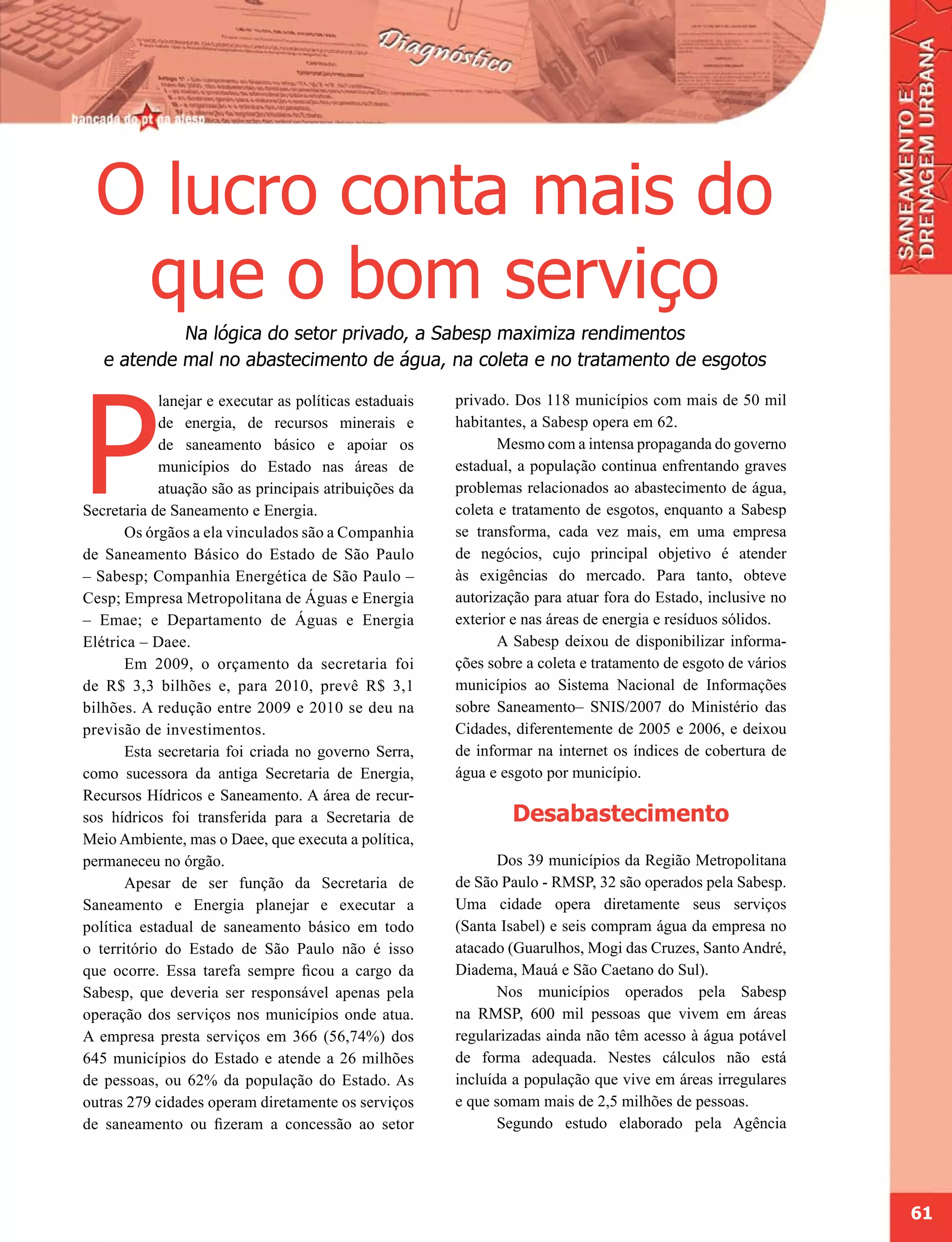 O lucro conta mais do
   que o bom serviço
            Na lógica do setor privado, a Sabesp maximiza rendimentos
   e atende mal no abastecimento de água, na coleta e no tratamento de esgotos




P
            lanejar e executar as políticas estaduais   privado. Dos 118 municípios com mais de 50 mil
            de energia, de recursos minerais e          habitantes, a Sabesp opera em 62.
            de saneamento básico e apoiar os                   Mesmo com a intensa propaganda do governo
            municípios do Estado nas áreas de           estadual, a população continua enfrentando graves
            atuação são as principais atribuições da    problemas relacionados ao abastecimento de água,
Secretaria de Saneamento e Energia.                     coleta e tratamento de esgotos, enquanto a Sabesp
       Os órgãos a ela vinculados são a Companhia       se transforma, cada vez mais, em uma empresa
de Saneamento Básico do Estado de São Paulo             de negócios, cujo principal objetivo é atender
– Sabesp; Companhia Energética de São Paulo –           às exigências do mercado. Para tanto, obteve
Cesp; Empresa Metropolitana de Águas e Energia          autorização para atuar fora do Estado, inclusive no
– Emae; e Departamento de Águas e Energia               exterior e nas áreas de energia e resíduos sólidos.
Elétrica – Daee.                                               A Sabesp deixou de disponibilizar informa-
       Em 2009, o orçamento da secretaria foi           ções sobre a coleta e tratamento de esgoto de vários
de R$ 3,3 bilhões e, para 2010, prevê R$ 3,1            municípios ao Sistema Nacional de Informações
bilhões. A redução entre 2009 e 2010 se deu na          sobre Saneamento– SNIS/2007 do Ministério das
previsão de investimentos.                              Cidades, diferentemente de 2005 e 2006, e deixou
       Esta secretaria foi criada no governo Serra,     de informar na internet os índices de cobertura de
como sucessora da antiga Secretaria de Energia,         água e esgoto por município.
Recursos Hídricos e Saneamento. A área de recur-
sos hídricos foi transferida para a Secretaria de               Desabastecimento
Meio Ambiente, mas o Daee, que executa a política,
permaneceu no órgão.                                           Dos 39 municípios da Região Metropolitana
       Apesar de ser função da Secretaria de            de São Paulo - RMSP, 32 são operados pela Sabesp.
Saneamento e Energia planejar e executar a              Uma cidade opera diretamente seus serviços
política estadual de saneamento básico em todo          (Santa Isabel) e seis compram água da empresa no
o território do Estado de São Paulo não é isso          atacado (Guarulhos, Mogi das Cruzes, Santo André,
que ocorre. Essa tarefa sempre ficou a cargo da         Diadema, Mauá e São Caetano do Sul).
Sabesp, que deveria ser responsável apenas pela                Nos municípios operados pela Sabesp
operação dos serviços nos municípios onde atua.         na RMSP, 600 mil pessoas que vivem em áreas
A empresa presta serviços em 366 (56,74%) dos           regularizadas ainda não têm acesso à água potável
645 municípios do Estado e atende a 26 milhões          de forma adequada. Nestes cálculos não está
de pessoas, ou 62% da população do Estado. As           incluída a população que vive em áreas irregulares
outras 279 cidades operam diretamente os serviços       e que somam mais de 2,5 milhões de pessoas.
de saneamento ou fizeram a concessão ao setor                  Segundo estudo elaborado pela Agência




                                                                                                               61
 