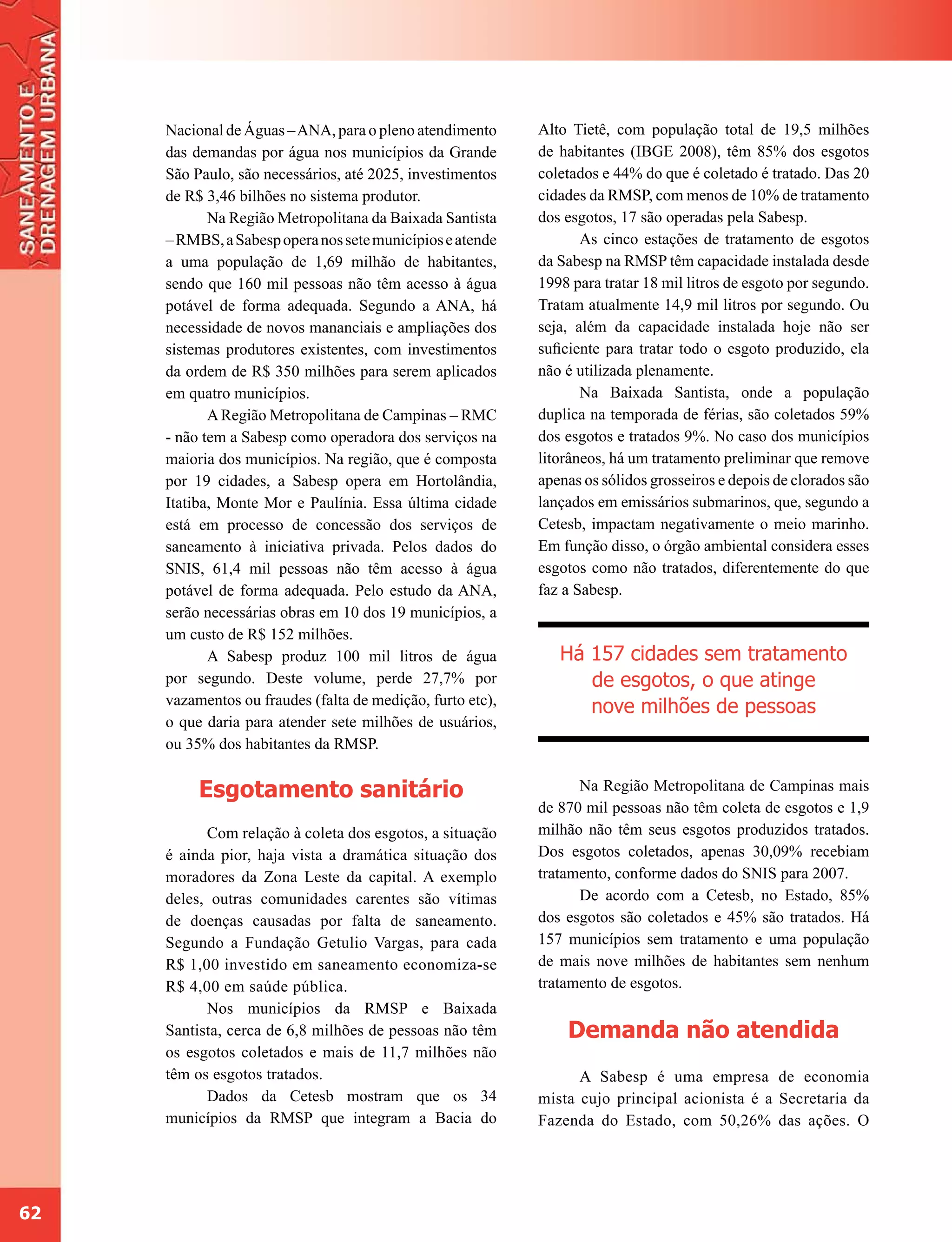 Nacional de Águas – ANA, para o pleno atendimento      Alto Tietê, com população total de 19,5 milhões
     das demandas por água nos municípios da Grande         de habitantes (IBGE 2008), têm 85% dos esgotos
     São Paulo, são necessários, até 2025, investimentos    coletados e 44% do que é coletado é tratado. Das 20
     de R$ 3,46 bilhões no sistema produtor.                cidades da RMSP, com menos de 10% de tratamento
            Na Região Metropolitana da Baixada Santista     dos esgotos, 17 são operadas pela Sabesp.
     – RMBS, a Sabesp opera nos sete municípios e atende           As cinco estações de tratamento de esgotos
     a uma população de 1,69 milhão de habitantes,          da Sabesp na RMSP têm capacidade instalada desde
     sendo que 160 mil pessoas não têm acesso à água        1998 para tratar 18 mil litros de esgoto por segundo.
     potável de forma adequada. Segundo a ANA, há           Tratam atualmente 14,9 mil litros por segundo. Ou
     necessidade de novos mananciais e ampliações dos       seja, além da capacidade instalada hoje não ser
     sistemas produtores existentes, com investimentos      suficiente para tratar todo o esgoto produzido, ela
     da ordem de R$ 350 milhões para serem aplicados        não é utilizada plenamente.
     em quatro municípios.                                         Na Baixada Santista, onde a população
            A Região Metropolitana de Campinas – RMC        duplica na temporada de férias, são coletados 59%
     - não tem a Sabesp como operadora dos serviços na      dos esgotos e tratados 9%. No caso dos municípios
     maioria dos municípios. Na região, que é composta      litorâneos, há um tratamento preliminar que remove
     por 19 cidades, a Sabesp opera em Hortolândia,         apenas os sólidos grosseiros e depois de clorados são
     Itatiba, Monte Mor e Paulínia. Essa última cidade      lançados em emissários submarinos, que, segundo a
     está em processo de concessão dos serviços de          Cetesb, impactam negativamente o meio marinho.
     saneamento à iniciativa privada. Pelos dados do        Em função disso, o órgão ambiental considera esses
     SNIS, 61,4 mil pessoas não têm acesso à água           esgotos como não tratados, diferentemente do que
     potável de forma adequada. Pelo estudo da ANA,         faz a Sabesp.
     serão necessárias obras em 10 dos 19 municípios, a
     um custo de R$ 152 milhões.
            A Sabesp produz 100 mil litros de água             Há 157 cidades sem tratamento
     por segundo. Deste volume, perde 27,7% por                   de esgotos, o que atinge
     vazamentos ou fraudes (falta de medição, furto etc),         nove milhões de pessoas
     o que daria para atender sete milhões de usuários,
     ou 35% dos habitantes da RMSP.


          Esgotamento sanitário                                   Na Região Metropolitana de Campinas mais
                                                            de 870 mil pessoas não têm coleta de esgotos e 1,9
           Com relação à coleta dos esgotos, a situação     milhão não têm seus esgotos produzidos tratados.
     é ainda pior, haja vista a dramática situação dos      Dos esgotos coletados, apenas 30,09% recebiam
     moradores da Zona Leste da capital. A exemplo          tratamento, conforme dados do SNIS para 2007.
     deles, outras comunidades carentes são vítimas               De acordo com a Cetesb, no Estado, 85%
     de doenças causadas por falta de saneamento.           dos esgotos são coletados e 45% são tratados. Há
     Segundo a Fundação Getulio Vargas, para cada           157 municípios sem tratamento e uma população
     R$ 1,00 investido em saneamento economiza-se           de mais nove milhões de habitantes sem nenhum
     R$ 4,00 em saúde pública.                              tratamento de esgotos.
           Nos municípios da RMSP e Baixada
     Santista, cerca de 6,8 milhões de pessoas não têm          Demanda não atendida
     os esgotos coletados e mais de 11,7 milhões não
     têm os esgotos tratados.                                     A Sabesp é uma empresa de economia
           Dados da Cetesb mostram que os 34                mista cujo principal acionista é a Secretaria da
     municípios da RMSP que integram a Bacia do             Fazenda do Estado, com 50,26% das ações. O




62
 