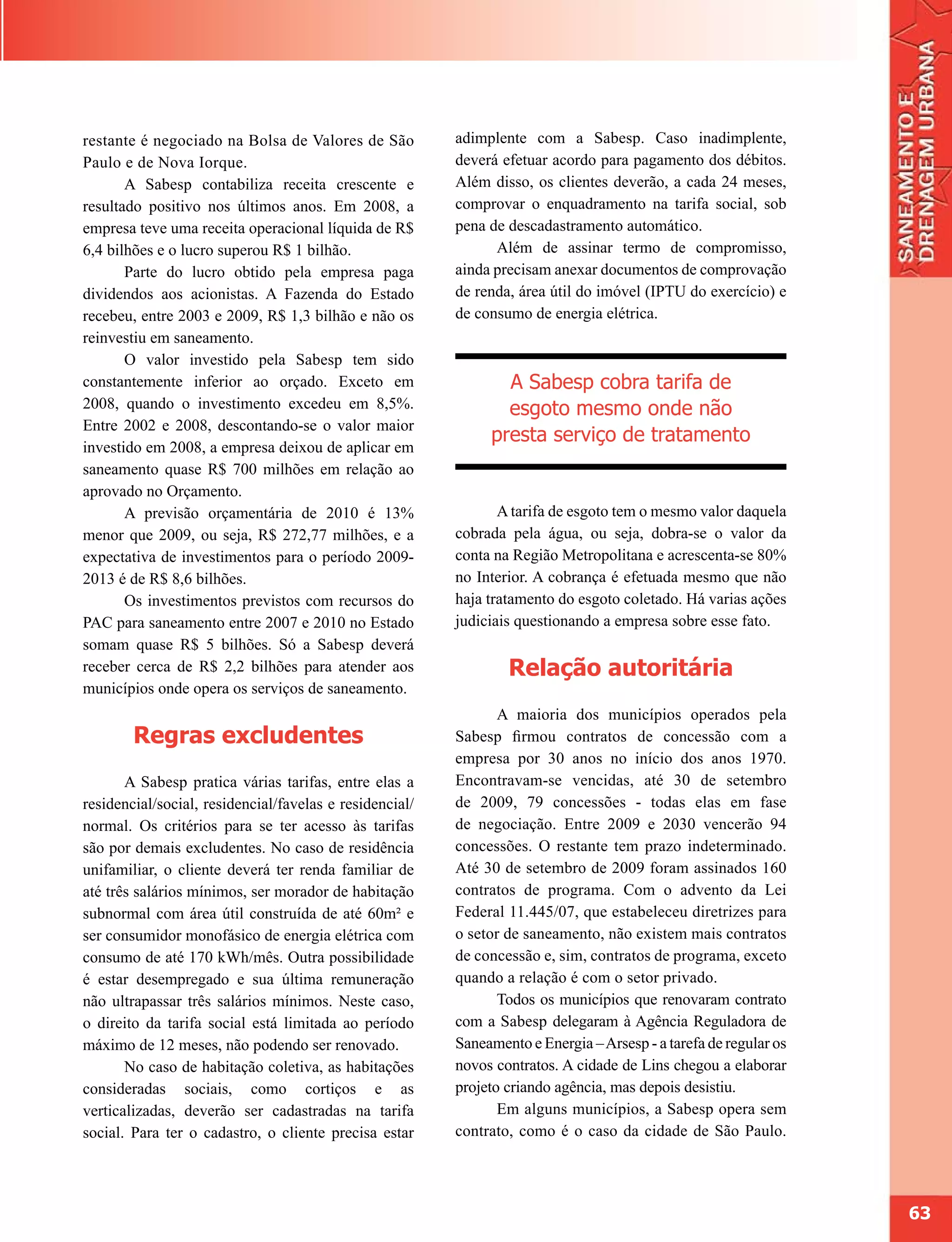 restante é negociado na Bolsa de Valores de São          adimplente com a Sabesp. Caso inadimplente,
Paulo e de Nova Iorque.                                  deverá efetuar acordo para pagamento dos débitos.
       A Sabesp contabiliza receita crescente e          Além disso, os clientes deverão, a cada 24 meses,
resultado positivo nos últimos anos. Em 2008, a          comprovar o enquadramento na tarifa social, sob
empresa teve uma receita operacional líquida de R$       pena de descadastramento automático.
6,4 bilhões e o lucro superou R$ 1 bilhão.                     Além de assinar termo de compromisso,
       Parte do lucro obtido pela empresa paga           ainda precisam anexar documentos de comprovação
dividendos aos acionistas. A Fazenda do Estado           de renda, área útil do imóvel (IPTU do exercício) e
recebeu, entre 2003 e 2009, R$ 1,3 bilhão e não os       de consumo de energia elétrica.
reinvestiu em saneamento.
       O valor investido pela Sabesp tem sido
constantemente inferior ao orçado. Exceto em                    A Sabesp cobra tarifa de
2008, quando o investimento excedeu em 8,5%.                    esgoto mesmo onde não
Entre 2002 e 2008, descontando-se o valor maior
                                                              presta serviço de tratamento
investido em 2008, a empresa deixou de aplicar em
saneamento quase R$ 700 milhões em relação ao
aprovado no Orçamento.
       A previsão orçamentária de 2010 é 13%                    A tarifa de esgoto tem o mesmo valor daquela
menor que 2009, ou seja, R$ 272,77 milhões, e a          cobrada pela água, ou seja, dobra-se o valor da
expectativa de investimentos para o período 2009-        conta na Região Metropolitana e acrescenta-se 80%
2013 é de R$ 8,6 bilhões.                                no Interior. A cobrança é efetuada mesmo que não
       Os investimentos previstos com recursos do        haja tratamento do esgoto coletado. Há varias ações
PAC para saneamento entre 2007 e 2010 no Estado          judiciais questionando a empresa sobre esse fato.
somam quase R$ 5 bilhões. Só a Sabesp deverá
receber cerca de R$ 2,2 bilhões para atender aos                 Relação autoritária
municípios onde opera os serviços de saneamento.
                                                                A maioria dos municípios operados pela
        Regras excludentes                               Sabesp firmou contratos de concessão com a
                                                         empresa por 30 anos no início dos anos 1970.
       A Sabesp pratica várias tarifas, entre elas a     Encontravam-se vencidas, até 30 de setembro
residencial/social, residencial/favelas e residencial/   de 2009, 79 concessões - todas elas em fase
normal. Os critérios para se ter acesso às tarifas       de negociação. Entre 2009 e 2030 vencerão 94
são por demais excludentes. No caso de residência        concessões. O restante tem prazo indeterminado.
unifamiliar, o cliente deverá ter renda familiar de      Até 30 de setembro de 2009 foram assinados 160
até três salários mínimos, ser morador de habitação      contratos de programa. Com o advento da Lei
subnormal com área útil construída de até 60m² e         Federal 11.445/07, que estabeleceu diretrizes para
ser consumidor monofásico de energia elétrica com        o setor de saneamento, não existem mais contratos
consumo de até 170 kWh/mês. Outra possibilidade          de concessão e, sim, contratos de programa, exceto
é estar desempregado e sua última remuneração            quando a relação é com o setor privado.
não ultrapassar três salários mínimos. Neste caso,              Todos os municípios que renovaram contrato
o direito da tarifa social está limitada ao período      com a Sabesp delegaram à Agência Reguladora de
máximo de 12 meses, não podendo ser renovado.            Saneamento e Energia – Arsesp - a tarefa de regular os
       No caso de habitação coletiva, as habitações      novos contratos. A cidade de Lins chegou a elaborar
consideradas sociais, como cortiços e as                 projeto criando agência, mas depois desistiu.
verticalizadas, deverão ser cadastradas na tarifa               Em alguns municípios, a Sabesp opera sem
social. Para ter o cadastro, o cliente precisa estar     contrato, como é o caso da cidade de São Paulo.




                                                                                                                  63
 
