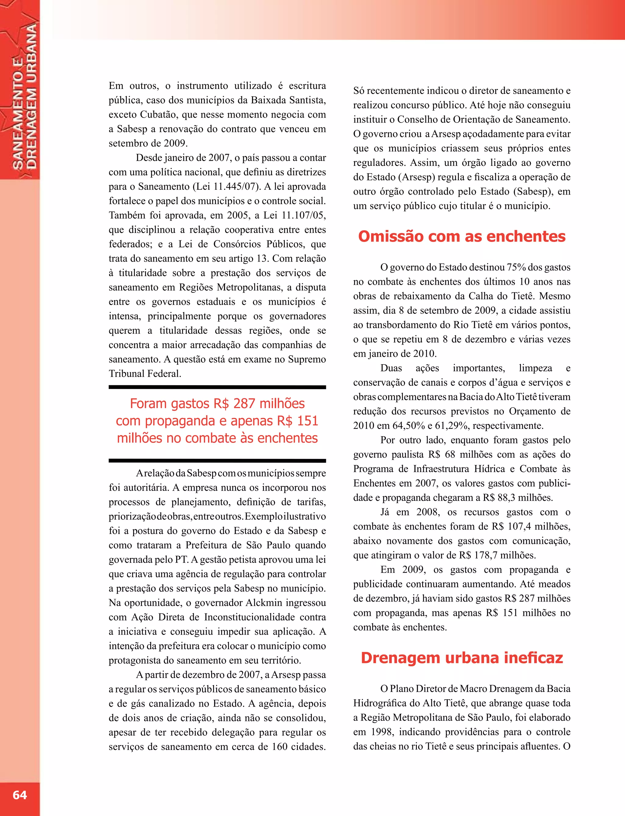 Em outros, o instrumento utilizado é escritura            Só recentemente indicou o diretor de saneamento e
     pública, caso dos municípios da Baixada Santista,         realizou concurso público. Até hoje não conseguiu
     exceto Cubatão, que nesse momento negocia com             instituir o Conselho de Orientação de Saneamento.
     a Sabesp a renovação do contrato que venceu em            O governo criou a Arsesp açodadamente para evitar
     setembro de 2009.                                         que os municípios criassem seus próprios entes
            Desde janeiro de 2007, o país passou a contar      reguladores. Assim, um órgão ligado ao governo
     com uma política nacional, que definiu as diretrizes      do Estado (Arsesp) regula e fiscaliza a operação de
     para o Saneamento (Lei 11.445/07). A lei aprovada         outro órgão controlado pelo Estado (Sabesp), em
     fortalece o papel dos municípios e o controle social.     um serviço público cujo titular é o município.
     Também foi aprovada, em 2005, a Lei 11.107/05,
     que disciplinou a relação cooperativa entre entes
     federados; e a Lei de Consórcios Públicos, que
                                                                Omissão com as enchentes
     trata do saneamento em seu artigo 13. Com relação
                                                                      O governo do Estado destinou 75% dos gastos
     à titularidade sobre a prestação dos serviços de
                                                               no combate às enchentes dos últimos 10 anos nas
     saneamento em Regiões Metropolitanas, a disputa
                                                               obras de rebaixamento da Calha do Tietê. Mesmo
     entre os governos estaduais e os municípios é
                                                               assim, dia 8 de setembro de 2009, a cidade assistiu
     intensa, principalmente porque os governadores
                                                               ao transbordamento do Rio Tietê em vários pontos,
     querem a titularidade dessas regiões, onde se
                                                               o que se repetiu em 8 de dezembro e várias vezes
     concentra a maior arrecadação das companhias de
                                                               em janeiro de 2010.
     saneamento. A questão está em exame no Supremo
                                                                      Duas ações importantes, limpeza e
     Tribunal Federal.
                                                               conservação de canais e corpos d’água e serviços e
                                                               obras complementares na Bacia do Alto Tietê tiveram
        Foram gastos R$ 287 milhões                            redução dos recursos previstos no Orçamento de
      com propaganda e apenas R$ 151                           2010 em 64,50% e 61,29%, respectivamente.
      milhões no combate às enchentes                                 Por outro lado, enquanto foram gastos pelo
                                                               governo paulista R$ 68 milhões com as ações do
            A relação da Sabesp com os municípios sempre       Programa de Infraestrutura Hídrica e Combate às
     foi autoritária. A empresa nunca os incorporou nos        Enchentes em 2007, os valores gastos com publici-
     processos de planejamento, definição de tarifas,          dade e propaganda chegaram a R$ 88,3 milhões.
     priorização de obras, entre outros. Exemplo ilustrativo          Já em 2008, os recursos gastos com o
     foi a postura do governo do Estado e da Sabesp e          combate às enchentes foram de R$ 107,4 milhões,
     como trataram a Prefeitura de São Paulo quando            abaixo novamente dos gastos com comunicação,
     governada pelo PT. A gestão petista aprovou uma lei       que atingiram o valor de R$ 178,7 milhões.
     que criava uma agência de regulação para controlar               Em 2009, os gastos com propaganda e
     a prestação dos serviços pela Sabesp no município.        publicidade continuaram aumentando. Até meados
     Na oportunidade, o governador Alckmin ingressou           de dezembro, já haviam sido gastos R$ 287 milhões
     com Ação Direta de Inconstitucionalidade contra           com propaganda, mas apenas R$ 151 milhões no
     a iniciativa e conseguiu impedir sua aplicação. A         combate às enchentes.
     intenção da prefeitura era colocar o município como
     protagonista do saneamento em seu território.              Drenagem urbana ineficaz
            A partir de dezembro de 2007, a Arsesp passa
     a regular os serviços públicos de saneamento básico             O Plano Diretor de Macro Drenagem da Bacia
     e de gás canalizado no Estado. A agência, depois          Hidrográfica do Alto Tietê, que abrange quase toda
     de dois anos de criação, ainda não se consolidou,         a Região Metropolitana de São Paulo, foi elaborado
     apesar de ter recebido delegação para regular os          em 1998, indicando providências para o controle
     serviços de saneamento em cerca de 160 cidades.           das cheias no rio Tietê e seus principais afluentes. O



64
 