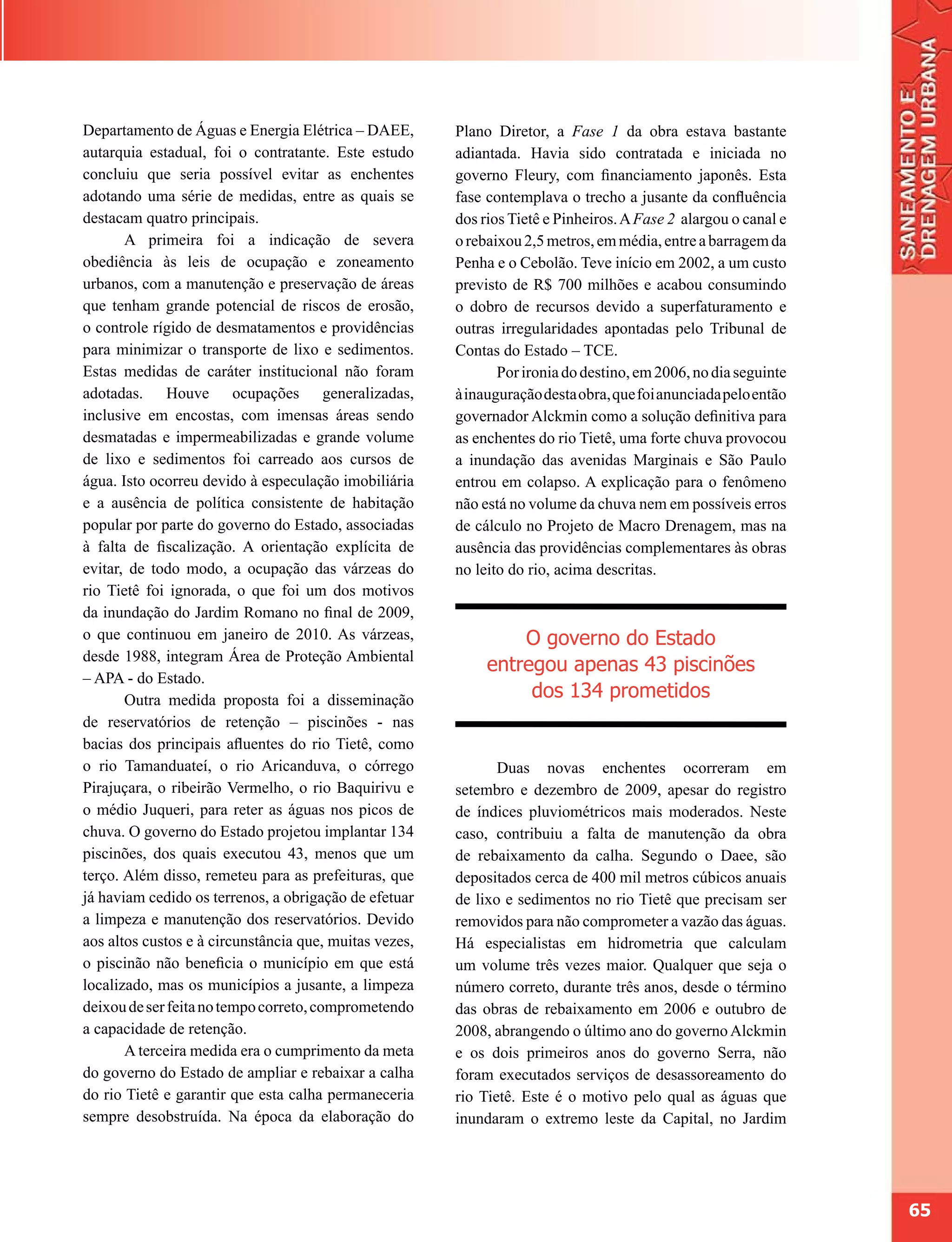 Departamento de Águas e Energia Elétrica – DAEE,        Plano Diretor, a Fase 1 da obra estava bastante
autarquia estadual, foi o contratante. Este estudo      adiantada. Havia sido contratada e iniciada no
concluiu que seria possível evitar as enchentes         governo Fleury, com financiamento japonês. Esta
adotando uma série de medidas, entre as quais se        fase contemplava o trecho a jusante da confluência
destacam quatro principais.                             dos rios Tietê e Pinheiros. A Fase 2 alargou o canal e
       A primeira foi a indicação de severa             o rebaixou 2,5 metros, em média, entre a barragem da
obediência às leis de ocupação e zoneamento             Penha e o Cebolão. Teve início em 2002, a um custo
urbanos, com a manutenção e preservação de áreas        previsto de R$ 700 milhões e acabou consumindo
que tenham grande potencial de riscos de erosão,        o dobro de recursos devido a superfaturamento e
o controle rígido de desmatamentos e providências       outras irregularidades apontadas pelo Tribunal de
para minimizar o transporte de lixo e sedimentos.       Contas do Estado – TCE.
Estas medidas de caráter institucional não foram               Por ironia do destino, em 2006, no dia seguinte
adotadas. Houve ocupações generalizadas,                à inauguração desta obra, que foi anunciada pelo então
inclusive em encostas, com imensas áreas sendo          governador Alckmin como a solução definitiva para
desmatadas e impermeabilizadas e grande volume          as enchentes do rio Tietê, uma forte chuva provocou
de lixo e sedimentos foi carreado aos cursos de         a inundação das avenidas Marginais e São Paulo
água. Isto ocorreu devido à especulação imobiliária     entrou em colapso. A explicação para o fenômeno
e a ausência de política consistente de habitação       não está no volume da chuva nem em possíveis erros
popular por parte do governo do Estado, associadas      de cálculo no Projeto de Macro Drenagem, mas na
à falta de fiscalização. A orientação explícita de      ausência das providências complementares às obras
evitar, de todo modo, a ocupação das várzeas do         no leito do rio, acima descritas.
rio Tietê foi ignorada, o que foi um dos motivos
da inundação do Jardim Romano no final de 2009,
o que continuou em janeiro de 2010. As várzeas,                  O governo do Estado
desde 1988, integram Área de Proteção Ambiental
                                                             entregou apenas 43 piscinões
– APA - do Estado.
       Outra medida proposta foi a disseminação                   dos 134 prometidos
de reservatórios de retenção – piscinões - nas
bacias dos principais afluentes do rio Tietê, como
o rio Tamanduateí, o rio Aricanduva, o córrego                 Duas novas enchentes ocorreram em
Pirajuçara, o ribeirão Vermelho, o rio Baquirivu e      setembro e dezembro de 2009, apesar do registro
o médio Juqueri, para reter as águas nos picos de       de índices pluviométricos mais moderados. Neste
chuva. O governo do Estado projetou implantar 134       caso, contribuiu a falta de manutenção da obra
piscinões, dos quais executou 43, menos que um          de rebaixamento da calha. Segundo o Daee, são
terço. Além disso, remeteu para as prefeituras, que     depositados cerca de 400 mil metros cúbicos anuais
já haviam cedido os terrenos, a obrigação de efetuar    de lixo e sedimentos no rio Tietê que precisam ser
a limpeza e manutenção dos reservatórios. Devido        removidos para não comprometer a vazão das águas.
aos altos custos e à circunstância que, muitas vezes,   Há especialistas em hidrometria que calculam
o piscinão não beneficia o município em que está        um volume três vezes maior. Qualquer que seja o
localizado, mas os municípios a jusante, a limpeza      número correto, durante três anos, desde o término
deixou de ser feita no tempo correto, comprometendo     das obras de rebaixamento em 2006 e outubro de
a capacidade de retenção.                               2008, abrangendo o último ano do governo Alckmin
       A terceira medida era o cumprimento da meta      e os dois primeiros anos do governo Serra, não
do governo do Estado de ampliar e rebaixar a calha      foram executados serviços de desassoreamento do
do rio Tietê e garantir que esta calha permaneceria     rio Tietê. Este é o motivo pelo qual as águas que
sempre desobstruída. Na época da elaboração do          inundaram o extremo leste da Capital, no Jardim




                                                                                                                 65
 