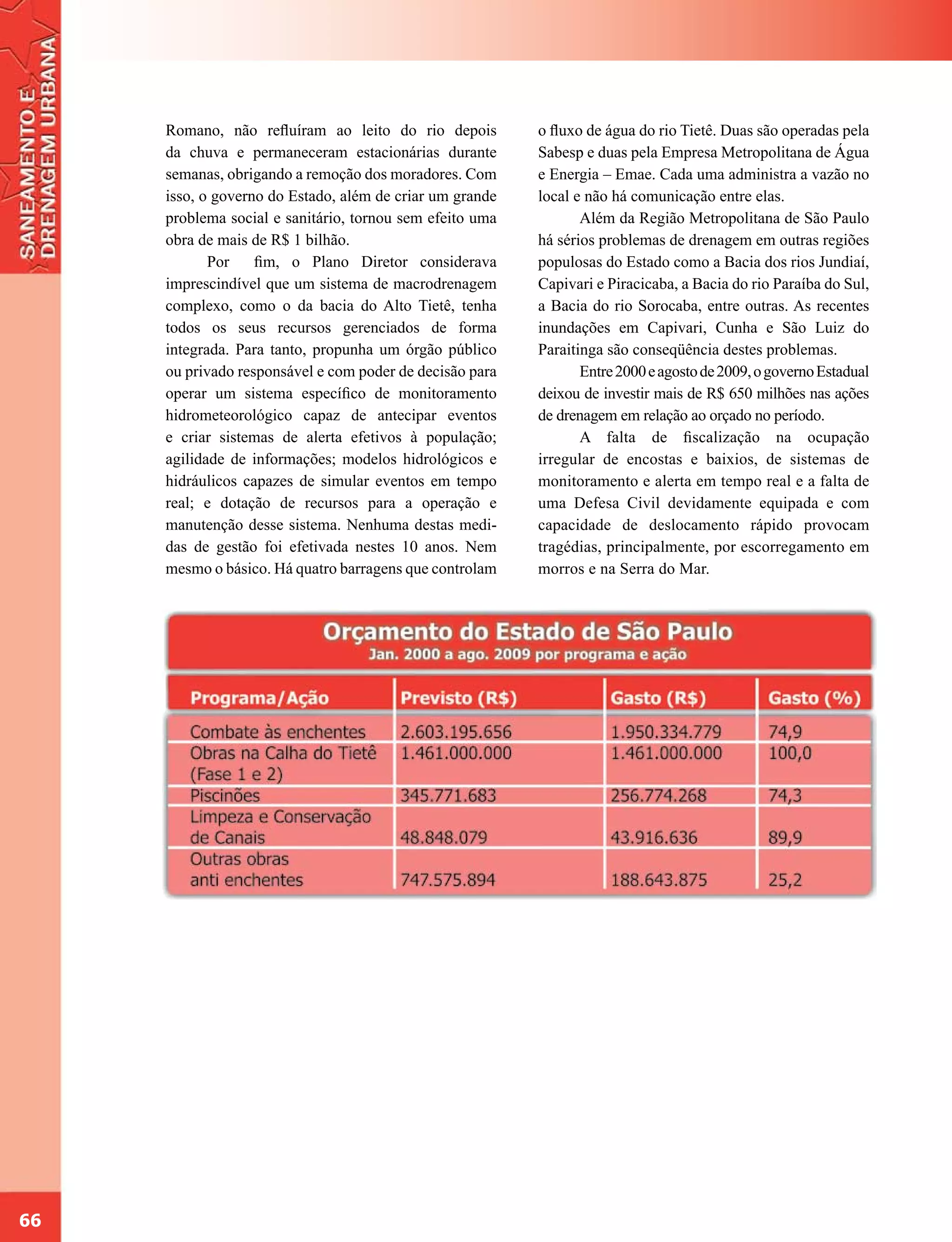 Romano, não refluíram ao leito do rio depois         o fluxo de água do rio Tietê. Duas são operadas pela
     da chuva e permaneceram estacionárias durante        Sabesp e duas pela Empresa Metropolitana de Água
     semanas, obrigando a remoção dos moradores. Com      e Energia – Emae. Cada uma administra a vazão no
     isso, o governo do Estado, além de criar um grande   local e não há comunicação entre elas.
     problema social e sanitário, tornou sem efeito uma          Além da Região Metropolitana de São Paulo
     obra de mais de R$ 1 bilhão.                         há sérios problemas de drenagem em outras regiões
            Por    fim, o Plano Diretor considerava       populosas do Estado como a Bacia dos rios Jundiaí,
     imprescindível que um sistema de macrodrenagem       Capivari e Piracicaba, a Bacia do rio Paraíba do Sul,
     complexo, como o da bacia do Alto Tietê, tenha       a Bacia do rio Sorocaba, entre outras. As recentes
     todos os seus recursos gerenciados de forma          inundações em Capivari, Cunha e São Luiz do
     integrada. Para tanto, propunha um órgão público     Paraitinga são conseqüência destes problemas.
     ou privado responsável e com poder de decisão para          Entre 2000 e agosto de 2009, o governo Estadual
     operar um sistema específico de monitoramento        deixou de investir mais de R$ 650 milhões nas ações
     hidrometeorológico capaz de antecipar eventos        de drenagem em relação ao orçado no período.
     e criar sistemas de alerta efetivos à população;            A falta de fiscalização na ocupação
     agilidade de informações; modelos hidrológicos e     irregular de encostas e baixios, de sistemas de
     hidráulicos capazes de simular eventos em tempo      monitoramento e alerta em tempo real e a falta de
     real; e dotação de recursos para a operação e        uma Defesa Civil devidamente equipada e com
     manutenção desse sistema. Nenhuma destas medi-       capacidade de deslocamento rápido provocam
     das de gestão foi efetivada nestes 10 anos. Nem      tragédias, principalmente, por escorregamento em
     mesmo o básico. Há quatro barragens que controlam    morros e na Serra do Mar.




66
 