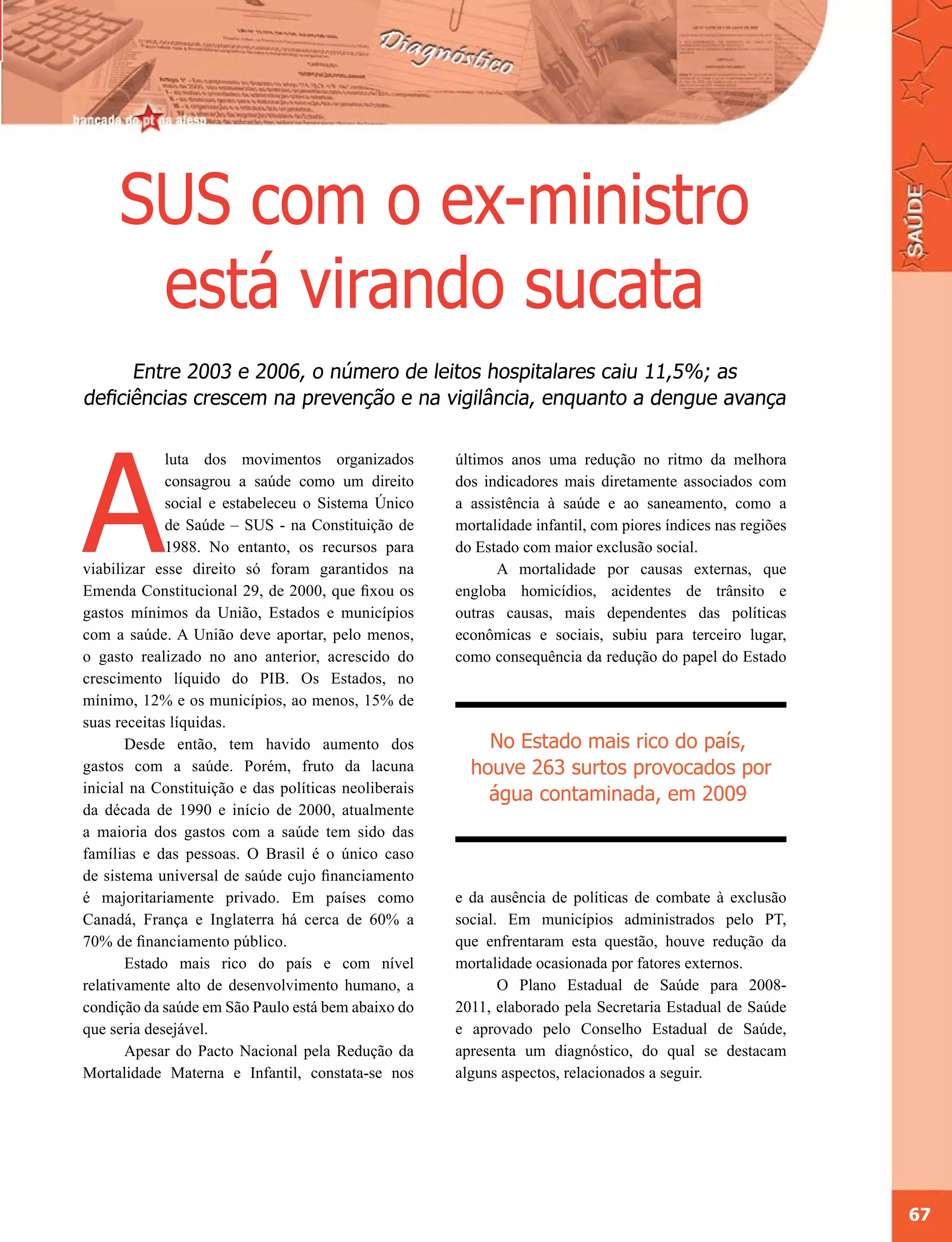 SUS com o ex-ministro
      está virando sucata
      Entre 2003 e 2006, o número de leitos hospitalares caiu 11,5%; as
deficiências crescem na prevenção e na vigilância, enquanto a dengue avança




A
             luta dos movimentos organizados          últimos anos uma redução no ritmo da melhora
             consagrou a saúde como um direito        dos indicadores mais diretamente associados com
             social e estabeleceu o Sistema Único     a assistência à saúde e ao saneamento, como a
             de Saúde – SUS - na Constituição de      mortalidade infantil, com piores índices nas regiões
             1988. No entanto, os recursos para       do Estado com maior exclusão social.
viabilizar esse direito só foram garantidos na              A mortalidade por causas externas, que
Emenda Constitucional 29, de 2000, que fixou os       engloba homicídios, acidentes de trânsito e
gastos mínimos da União, Estados e municípios         outras causas, mais dependentes das políticas
com a saúde. A União deve aportar, pelo menos,        econômicas e sociais, subiu para terceiro lugar,
o gasto realizado no ano anterior, acrescido do       como consequência da redução do papel do Estado
crescimento líquido do PIB. Os Estados, no
mínimo, 12% e os municípios, ao menos, 15% de
suas receitas líquidas.
       Desde então, tem havido aumento dos                No Estado mais rico do país,
gastos com a saúde. Porém, fruto da lacuna              houve 263 surtos provocados por
inicial na Constituição e das políticas neoliberais       água contaminada, em 2009
da década de 1990 e início de 2000, atualmente
a maioria dos gastos com a saúde tem sido das
famílias e das pessoas. O Brasil é o único caso
de sistema universal de saúde cujo financiamento
é majoritariamente privado. Em países como            e da ausência de políticas de combate à exclusão
Canadá, França e Inglaterra há cerca de 60% a         social. Em municípios administrados pelo PT,
70% de financiamento público.                         que enfrentaram esta questão, houve redução da
       Estado mais rico do país e com nível           mortalidade ocasionada por fatores externos.
relativamente alto de desenvolvimento humano, a              O Plano Estadual de Saúde para 2008-
condição da saúde em São Paulo está bem abaixo do     2011, elaborado pela Secretaria Estadual de Saúde
que seria desejável.                                  e aprovado pelo Conselho Estadual de Saúde,
       Apesar do Pacto Nacional pela Redução da       apresenta um diagnóstico, do qual se destacam
Mortalidade Materna e Infantil, constata-se nos       alguns aspectos, relacionados a seguir.




                                                                                                             67
 