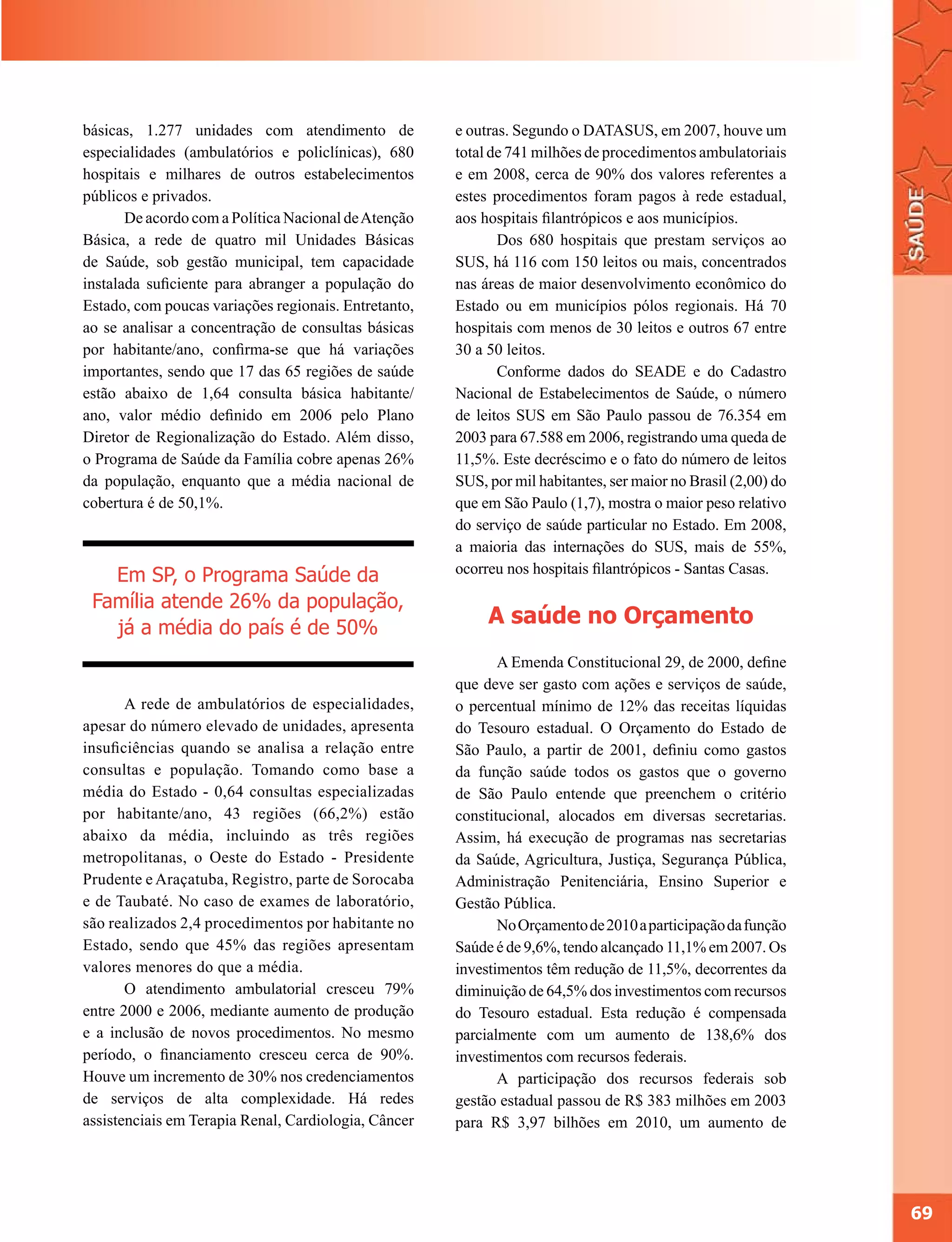 básicas, 1.277 unidades com atendimento de            e outras. Segundo o DATASUS, em 2007, houve um
especialidades (ambulatórios e policlínicas), 680     total de 741 milhões de procedimentos ambulatoriais
hospitais e milhares de outros estabelecimentos       e em 2008, cerca de 90% dos valores referentes a
públicos e privados.                                  estes procedimentos foram pagos à rede estadual,
       De acordo com a Política Nacional de Atenção   aos hospitais filantrópicos e aos municípios.
Básica, a rede de quatro mil Unidades Básicas                Dos 680 hospitais que prestam serviços ao
de Saúde, sob gestão municipal, tem capacidade        SUS, há 116 com 150 leitos ou mais, concentrados
instalada suficiente para abranger a população do     nas áreas de maior desenvolvimento econômico do
Estado, com poucas variações regionais. Entretanto,   Estado ou em municípios pólos regionais. Há 70
ao se analisar a concentração de consultas básicas    hospitais com menos de 30 leitos e outros 67 entre
por habitante/ano, confirma-se que há variações       30 a 50 leitos.
importantes, sendo que 17 das 65 regiões de saúde            Conforme dados do SEADE e do Cadastro
estão abaixo de 1,64 consulta básica habitante/       Nacional de Estabelecimentos de Saúde, o número
ano, valor médio definido em 2006 pelo Plano          de leitos SUS em São Paulo passou de 76.354 em
Diretor de Regionalização do Estado. Além disso,      2003 para 67.588 em 2006, registrando uma queda de
o Programa de Saúde da Família cobre apenas 26%       11,5%. Este decréscimo e o fato do número de leitos
da população, enquanto que a média nacional de        SUS, por mil habitantes, ser maior no Brasil (2,00) do
cobertura é de 50,1%.                                 que em São Paulo (1,7), mostra o maior peso relativo
                                                      do serviço de saúde particular no Estado. Em 2008,
                                                      a maioria das internações do SUS, mais de 55%,
                                                      ocorreu nos hospitais filantrópicos - Santas Casas.
   Em SP, o Programa Saúde da
 Família atende 26% da população,
   já a média do país é de 50%
                                                           A saúde no Orçamento
                                                             A Emenda Constitucional 29, de 2000, define
                                                      que deve ser gasto com ações e serviços de saúde,
       A rede de ambulatórios de especialidades,      o percentual mínimo de 12% das receitas líquidas
apesar do número elevado de unidades, apresenta       do Tesouro estadual. O Orçamento do Estado de
insuficiências quando se analisa a relação entre      São Paulo, a partir de 2001, definiu como gastos
consultas e população. Tomando como base a            da função saúde todos os gastos que o governo
média do Estado - 0,64 consultas especializadas       de São Paulo entende que preenchem o critério
por habitante/ano, 43 regiões (66,2%) estão           constitucional, alocados em diversas secretarias.
abaixo da média, incluindo as três regiões            Assim, há execução de programas nas secretarias
metropolitanas, o Oeste do Estado - Presidente        da Saúde, Agricultura, Justiça, Segurança Pública,
Prudente e Araçatuba, Registro, parte de Sorocaba     Administração Penitenciária, Ensino Superior e
e de Taubaté. No caso de exames de laboratório,       Gestão Pública.
são realizados 2,4 procedimentos por habitante no            No Orçamento de 2010 a participação da função
Estado, sendo que 45% das regiões apresentam          Saúde é de 9,6%, tendo alcançado 11,1% em 2007. Os
valores menores do que a média.                       investimentos têm redução de 11,5%, decorrentes da
       O atendimento ambulatorial cresceu 79%         diminuição de 64,5% dos investimentos com recursos
entre 2000 e 2006, mediante aumento de produção       do Tesouro estadual. Esta redução é compensada
e a inclusão de novos procedimentos. No mesmo         parcialmente com um aumento de 138,6% dos
período, o financiamento cresceu cerca de 90%.        investimentos com recursos federais.
Houve um incremento de 30% nos credenciamentos               A participação dos recursos federais sob
de serviços de alta complexidade. Há redes            gestão estadual passou de R$ 383 milhões em 2003
assistenciais em Terapia Renal, Cardiologia, Câncer   para R$ 3,97 bilhões em 2010, um aumento de




                                                                                                               69
 