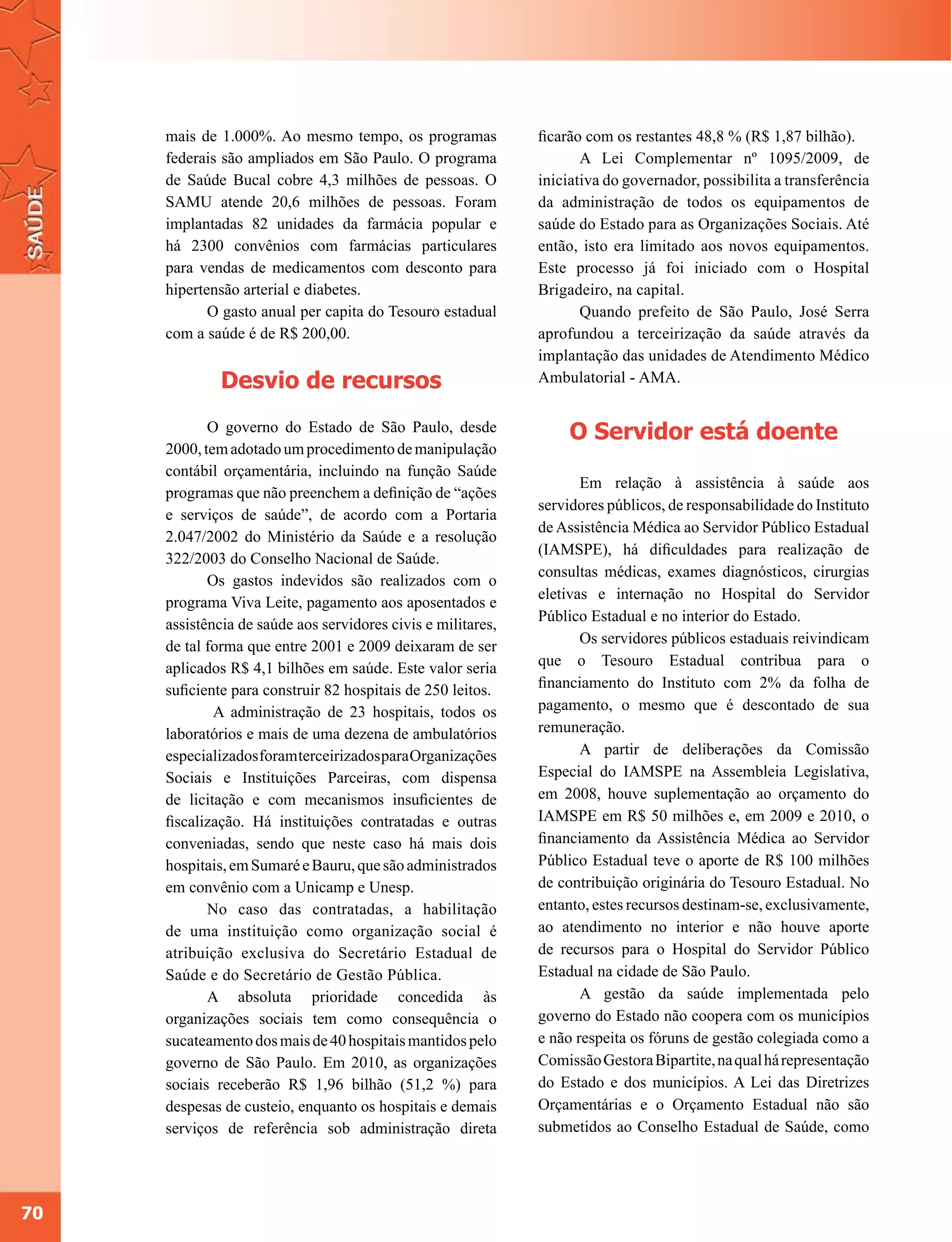 mais de 1.000%. Ao mesmo tempo, os programas             ficarão com os restantes 48,8 % (R$ 1,87 bilhão).
     federais são ampliados em São Paulo. O programa                 A Lei Complementar nº 1095/2009, de
     de Saúde Bucal cobre 4,3 milhões de pessoas. O           iniciativa do governador, possibilita a transferência
     SAMU atende 20,6 milhões de pessoas. Foram               da administração de todos os equipamentos de
     implantadas 82 unidades da farmácia popular e            saúde do Estado para as Organizações Sociais. Até
     há 2300 convênios com farmácias particulares             então, isto era limitado aos novos equipamentos.
     para vendas de medicamentos com desconto para            Este processo já foi iniciado com o Hospital
     hipertensão arterial e diabetes.                         Brigadeiro, na capital.
            O gasto anual per capita do Tesouro estadual             Quando prefeito de São Paulo, José Serra
     com a saúde é de R$ 200,00.                              aprofundou a terceirização da saúde através da
                                                              implantação das unidades de Atendimento Médico
              Desvio de recursos                              Ambulatorial - AMA.


            O governo do Estado de São Paulo, desde                O Servidor está doente
     2000, tem adotado um procedimento de manipulação
     contábil orçamentária, incluindo na função Saúde
                                                                     Em relação à assistência à saúde aos
     programas que não preenchem a definição de “ações
                                                              servidores públicos, de responsabilidade do Instituto
     e serviços de saúde”, de acordo com a Portaria
                                                              de Assistência Médica ao Servidor Público Estadual
     2.047/2002 do Ministério da Saúde e a resolução
                                                              (IAMSPE), há dificuldades para realização de
     322/2003 do Conselho Nacional de Saúde.
                                                              consultas médicas, exames diagnósticos, cirurgias
            Os gastos indevidos são realizados com o
                                                              eletivas e internação no Hospital do Servidor
     programa Viva Leite, pagamento aos aposentados e
                                                              Público Estadual e no interior do Estado.
     assistência de saúde aos servidores civis e militares,
     de tal forma que entre 2001 e 2009 deixaram de ser              Os servidores públicos estaduais reivindicam
     aplicados R$ 4,1 bilhões em saúde. Este valor seria      que o Tesouro Estadual contribua para o
     suficiente para construir 82 hospitais de 250 leitos.    financiamento do Instituto com 2% da folha de
             A administração de 23 hospitais, todos os        pagamento, o mesmo que é descontado de sua
     laboratórios e mais de uma dezena de ambulatórios        remuneração.
     especializados foram terceirizados para Organizações            A partir de deliberações da Comissão
     Sociais e Instituições Parceiras, com dispensa           Especial do IAMSPE na Assembleia Legislativa,
     de licitação e com mecanismos insuficientes de           em 2008, houve suplementação ao orçamento do
     fiscalização. Há instituições contratadas e outras       IAMSPE em R$ 50 milhões e, em 2009 e 2010, o
     conveniadas, sendo que neste caso há mais dois           financiamento da Assistência Médica ao Servidor
     hospitais, em Sumaré e Bauru, que são administrados      Público Estadual teve o aporte de R$ 100 milhões
     em convênio com a Unicamp e Unesp.                       de contribuição originária do Tesouro Estadual. No
            No caso das contratadas, a habilitação            entanto, estes recursos destinam-se, exclusivamente,
     de uma instituição como organização social é             ao atendimento no interior e não houve aporte
     atribuição exclusiva do Secretário Estadual de           de recursos para o Hospital do Servidor Público
     Saúde e do Secretário de Gestão Pública.                 Estadual na cidade de São Paulo.
            A absoluta prioridade concedida às                       A gestão da saúde implementada pelo
     organizações sociais tem como consequência o             governo do Estado não coopera com os municípios
     sucateamento dos mais de 40 hospitais mantidos pelo      e não respeita os fóruns de gestão colegiada como a
     governo de São Paulo. Em 2010, as organizações           Comissão Gestora Bipartite, na qual há representação
     sociais receberão R$ 1,96 bilhão (51,2 %) para           do Estado e dos municípios. A Lei das Diretrizes
     despesas de custeio, enquanto os hospitais e demais      Orçamentárias e o Orçamento Estadual não são
     serviços de referência sob administração direta          submetidos ao Conselho Estadual de Saúde, como




70
 