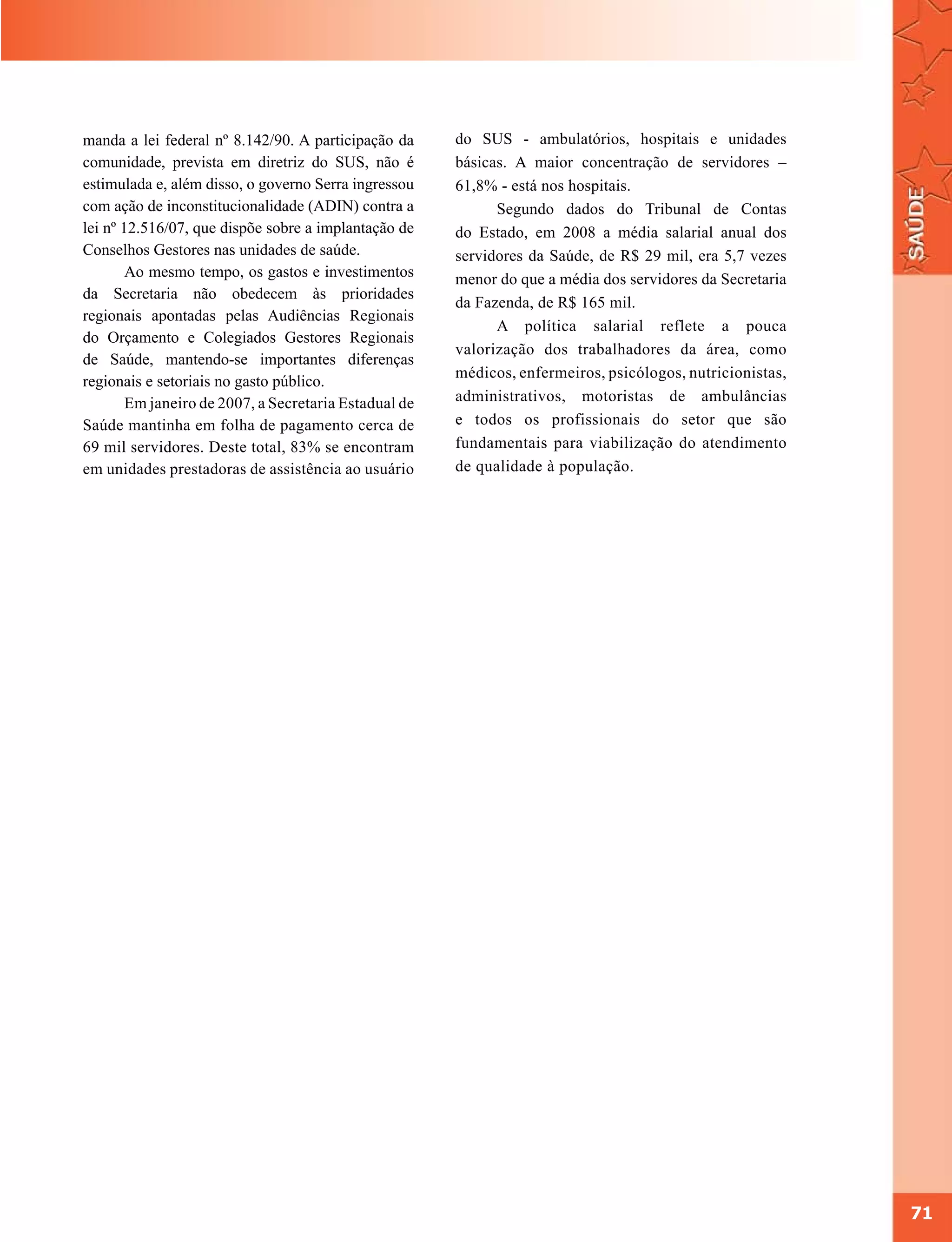 manda a lei federal nº 8.142/90. A participação da     do SUS - ambulatórios, hospitais e unidades
comunidade, prevista em diretriz do SUS, não é         básicas. A maior concentração de servidores –
estimulada e, além disso, o governo Serra ingressou    61,8% - está nos hospitais.
com ação de inconstitucionalidade (ADIN) contra a            Segundo dados do Tribunal de Contas
lei nº 12.516/07, que dispõe sobre a implantação de    do Estado, em 2008 a média salarial anual dos
Conselhos Gestores nas unidades de saúde.              servidores da Saúde, de R$ 29 mil, era 5,7 vezes
        Ao mesmo tempo, os gastos e investimentos      menor do que a média dos servidores da Secretaria
da Secretaria não obedecem às prioridades
                                                       da Fazenda, de R$ 165 mil.
regionais apontadas pelas Audiências Regionais
                                                             A política salarial reflete a pouca
do Orçamento e Colegiados Gestores Regionais
                                                       valorização dos trabalhadores da área, como
de Saúde, mantendo-se importantes diferenças
                                                       médicos, enfermeiros, psicólogos, nutricionistas,
regionais e setoriais no gasto público.
        Em janeiro de 2007, a Secretaria Estadual de   administrativos, motoristas de ambulâncias
Saúde mantinha em folha de pagamento cerca de          e todos os profissionais do setor que são
69 mil servidores. Deste total, 83% se encontram       fundamentais para viabilização do atendimento
em unidades prestadoras de assistência ao usuário      de qualidade à população.




                                                                                                           71
 