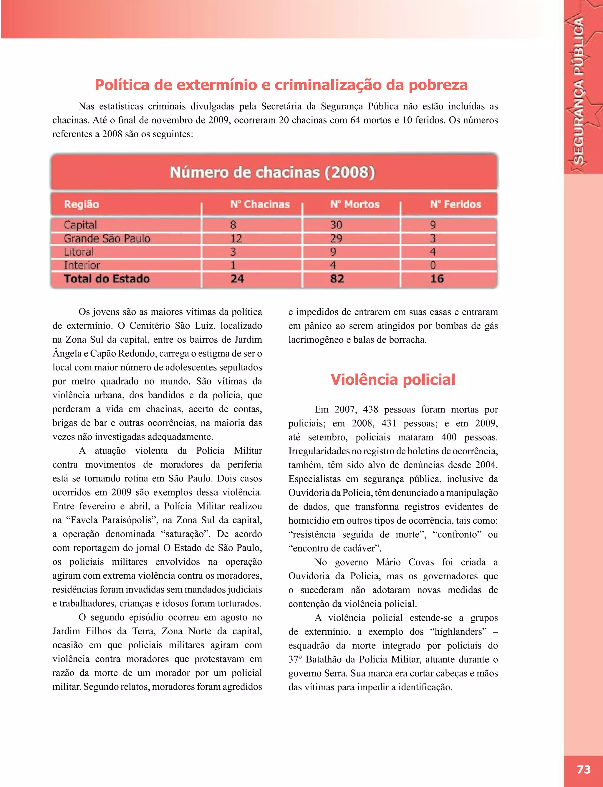 Política de extermínio e criminalização da pobreza
      Nas estatísticas criminais divulgadas pela Secretária da Segurança Pública não estão incluídas as
chacinas. Até o final de novembro de 2009, ocorreram 20 chacinas com 64 mortos e 10 feridos. Os números
referentes a 2008 são os seguintes:




       Os jovens são as maiores vítimas da política    e impedidos de entrarem em suas casas e entraram
de extermínio. O Cemitério São Luiz, localizado        em pânico ao serem atingidos por bombas de gás
na Zona Sul da capital, entre os bairros de Jardim     lacrimogêneo e balas de borracha.
Ângela e Capão Redondo, carrega o estigma de ser o
local com maior número de adolescentes sepultados
por metro quadrado no mundo. São vítimas da                      Violência policial
violência urbana, dos bandidos e da polícia, que
perderam a vida em chacinas, acerto de contas,                Em 2007, 438 pessoas foram mortas por
brigas de bar e outras ocorrências, na maioria das     policiais; em 2008, 431 pessoas; e em 2009,
vezes não investigadas adequadamente.                  até setembro, policiais mataram 400 pessoas.
       A atuação violenta da Polícia Militar           Irregularidades no registro de boletins de ocorrência,
contra movimentos de moradores da periferia            também, têm sido alvo de denúncias desde 2004.
está se tornando rotina em São Paulo. Dois casos       Especialistas em segurança pública, inclusive da
ocorridos em 2009 são exemplos dessa violência.        Ouvidoria da Polícia, têm denunciado a manipulação
Entre fevereiro e abril, a Polícia Militar realizou    de dados, que transforma registros evidentes de
na “Favela Paraisópolis”, na Zona Sul da capital,      homicídio em outros tipos de ocorrência, tais como:
a operação denominada “saturação”. De acordo           “resistência seguida de morte”, “confronto” ou
com reportagem do jornal O Estado de São Paulo,        “encontro de cadáver”.
os policiais militares envolvidos na operação                 No governo Mário Covas foi criada a
agiram com extrema violência contra os moradores,      Ouvidoria da Polícia, mas os governadores que
residências foram invadidas sem mandados judiciais     o sucederam não adotaram novas medidas de
e trabalhadores, crianças e idosos foram torturados.   contenção da violência policial.
       O segundo episódio ocorreu em agosto no                A violência policial estende-se a grupos
Jardim Filhos da Terra, Zona Norte da capital,         de extermínio, a exemplo dos “highlanders” –
ocasião em que policiais militares agiram com          esquadrão da morte integrado por policiais do
violência contra moradores que protestavam em          37º Batalhão da Polícia Militar, atuante durante o
razão da morte de um morador por um policial           governo Serra. Sua marca era cortar cabeças e mãos
militar. Segundo relatos, moradores foram agredidos    das vítimas para impedir a identificação.




                                                                                                                73
 