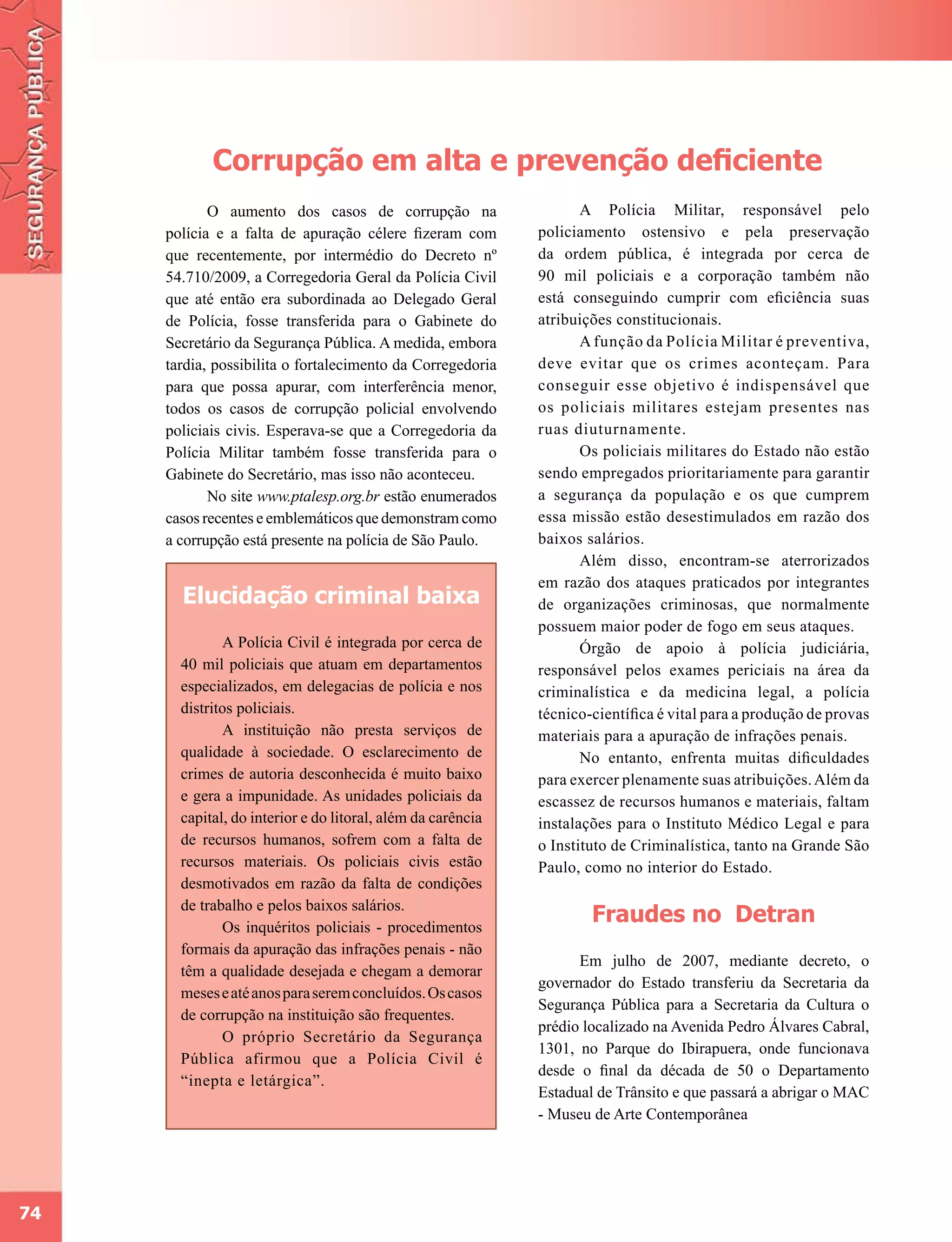 Corrupção em alta e prevenção deficiente
            O aumento dos casos de corrupção na                     A Polícia Militar, responsável pelo
     polícia e a falta de apuração célere fizeram com        policiamento ostensivo e pela preservação
     que recentemente, por intermédio do Decreto nº          da ordem pública, é integrada por cerca de
     54.710/2009, a Corregedoria Geral da Polícia Civil      90 mil policiais e a corporação também não
     que até então era subordinada ao Delegado Geral         está conseguindo cumprir com eficiência suas
     de Polícia, fosse transferida para o Gabinete do        atribuições constitucionais.
     Secretário da Segurança Pública. A medida, embora              A função da Polícia Militar é preventiva,
     tardia, possibilita o fortalecimento da Corregedoria    deve evitar que os crimes aconteçam. Para
     para que possa apurar, com interferência menor,         conseguir esse objetivo é indispensável que
     todos os casos de corrupção policial envolvendo         os policiais militares estejam presentes nas
     policiais civis. Esperava-se que a Corregedoria da      ruas diuturnamente.
     Polícia Militar também fosse transferida para o                Os policiais militares do Estado não estão
     Gabinete do Secretário, mas isso não aconteceu.         sendo empregados prioritariamente para garantir
            No site www.ptalesp.org.br estão enumerados      a segurança da população e os que cumprem
     casos recentes e emblemáticos que demonstram como       essa missão estão desestimulados em razão dos
     a corrupção está presente na polícia de São Paulo.      baixos salários.
                                                                    Além disso, encontram-se aterrorizados
                                                             em razão dos ataques praticados por integrantes
       Elucidação criminal baixa                             de organizações criminosas, que normalmente
                                                             possuem maior poder de fogo em seus ataques.
              A Polícia Civil é integrada por cerca de              Órgão de apoio à polícia judiciária,
       40 mil policiais que atuam em departamentos           responsável pelos exames periciais na área da
       especializados, em delegacias de polícia e nos        criminalística e da medicina legal, a polícia
       distritos policiais.                                  técnico-científica é vital para a produção de provas
              A instituição não presta serviços de           materiais para a apuração de infrações penais.
       qualidade à sociedade. O esclarecimento de                   No entanto, enfrenta muitas dificuldades
       crimes de autoria desconhecida é muito baixo          para exercer plenamente suas atribuições. Além da
       e gera a impunidade. As unidades policiais da         escassez de recursos humanos e materiais, faltam
       capital, do interior e do litoral, além da carência   instalações para o Instituto Médico Legal e para
       de recursos humanos, sofrem com a falta de            o Instituto de Criminalística, tanto na Grande São
       recursos materiais. Os policiais civis estão          Paulo, como no interior do Estado.
       desmotivados em razão da falta de condições
       de trabalho e pelos baixos salários.
              Os inquéritos policiais - procedimentos
                                                                     Fraudes no Detran
       formais da apuração das infrações penais - não
                                                                   Em julho de 2007, mediante decreto, o
       têm a qualidade desejada e chegam a demorar
                                                             governador do Estado transferiu da Secretaria da
       meses e até anos para serem concluídos. Os casos
                                                             Segurança Pública para a Secretaria da Cultura o
       de corrupção na instituição são frequentes.
                                                             prédio localizado na Avenida Pedro Álvares Cabral,
              O próprio Secretário da Segurança
                                                             1301, no Parque do Ibirapuera, onde funcionava
       Pública afirmou que a Polícia Civil é
                                                             desde o final da década de 50 o Departamento
       “inepta e letárgica”.
                                                             Estadual de Trânsito e que passará a abrigar o MAC
                                                             - Museu de Arte Contemporânea




74
 