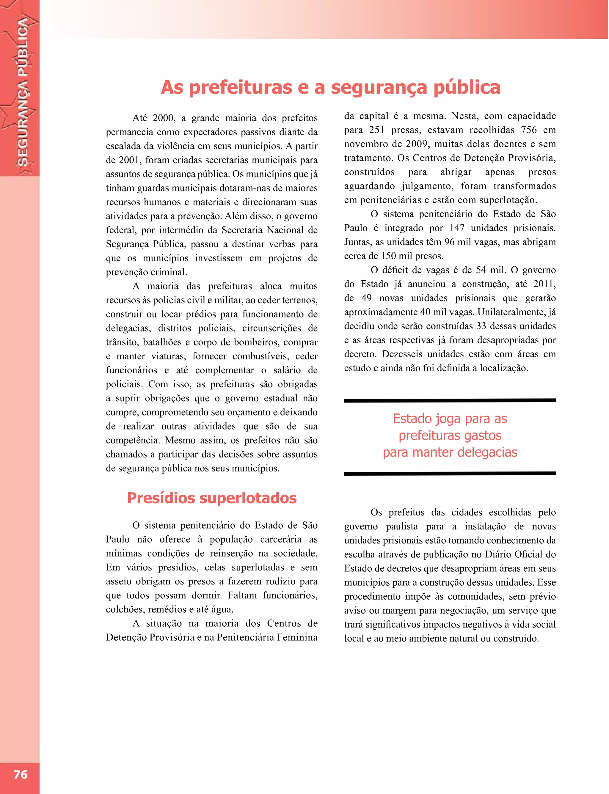 As prefeituras e a segurança pública
            Até 2000, a grande maioria dos prefeitos            da capital é a mesma. Nesta, com capacidade
     permanecia como expectadores passivos diante da            para 251 presas, estavam recolhidas 756 em
     escalada da violência em seus municípios. A partir         novembro de 2009, muitas delas doentes e sem
     de 2001, foram criadas secretarias municipais para         tratamento. Os Centros de Detenção Provisória,
     assuntos de segurança pública. Os municípios que já        construídos para abrigar apenas presos
     tinham guardas municipais dotaram-nas de maiores           aguardando julgamento, foram transformados
     recursos humanos e materiais e direcionaram suas           em penitenciárias e estão com superlotação.
     atividades para a prevenção. Além disso, o governo                O sistema penitenciário do Estado de São
     federal, por intermédio da Secretaria Nacional de          Paulo é integrado por 147 unidades prisionais.
     Segurança Pública, passou a destinar verbas para           Juntas, as unidades têm 96 mil vagas, mas abrigam
     que os municípios investissem em projetos de               cerca de 150 mil presos.
     prevenção criminal.                                               O déficit de vagas é de 54 mil. O governo
            A maioria das prefeituras aloca muitos              do Estado já anunciou a construção, até 2011,
     recursos às policias civil e militar, ao ceder terrenos,   de 49 novas unidades prisionais que gerarão
     construir ou locar prédios para funcionamento de           aproximadamente 40 mil vagas. Unilateralmente, já
     delegacias, distritos policiais, circunscrições de         decidiu onde serão construídas 33 dessas unidades
     trânsito, batalhões e corpo de bombeiros, comprar          e as áreas respectivas já foram desapropriadas por
     e manter viaturas, fornecer combustíveis, ceder            decreto. Dezesseis unidades estão com áreas em
     funcionários e até complementar o salário de               estudo e ainda não foi definida a localização.
     policiais. Com isso, as prefeituras são obrigadas
     a suprir obrigações que o governo estadual não
     cumpre, comprometendo seu orçamento e deixando
     de realizar outras atividades que são de sua
                                                                          Estado joga para as
     competência. Mesmo assim, os prefeitos não são                        prefeituras gastos
     chamados a participar das decisões sobre assuntos                   para manter delegacias
     de segurança pública nos seus municípios.


          Presídios superlotados
                                                                       Os prefeitos das cidades escolhidas pelo
           O sistema penitenciário do Estado de São             governo paulista para a instalação de novas
     Paulo não oferece à população carcerária as                unidades prisionais estão tomando conhecimento da
     mínimas condições de reinserção na sociedade.              escolha através de publicação no Diário Oficial do
     Em vários presídios, celas superlotadas e sem              Estado de decretos que desapropriam áreas em seus
     asseio obrigam os presos a fazerem rodízio para            municípios para a construção dessas unidades. Esse
     que todos possam dormir. Faltam funcionários,              procedimento impõe às comunidades, sem prévio
     colchões, remédios e até água.                             aviso ou margem para negociação, um serviço que
           A situação na maioria dos Centros de                 trará significativos impactos negativos à vida social
     Detenção Provisória e na Penitenciária Feminina            local e ao meio ambiente natural ou construído.




76
 
