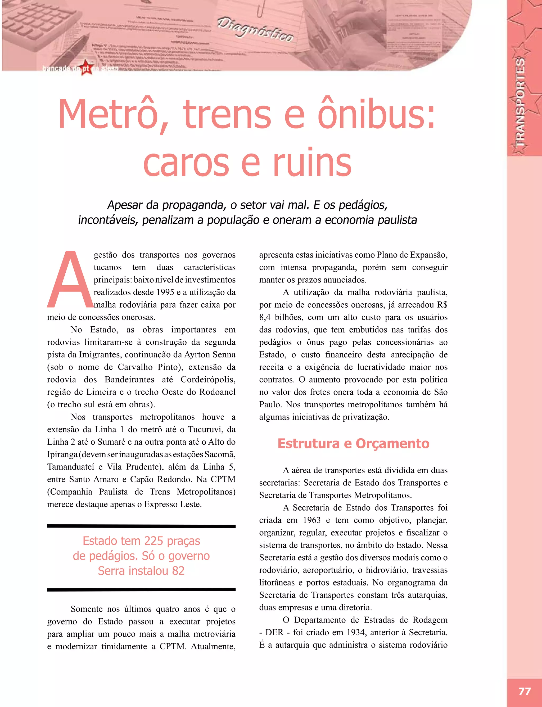 Metrô, trens e ônibus:
      caros e ruins
              Apesar da propaganda, o setor vai mal. E os pedágios,
        incontáveis, penalizam a população e oneram a economia paulista




A
             gestão dos transportes nos governos        apresenta estas iniciativas como Plano de Expansão,
             tucanos tem duas características           com intensa propaganda, porém sem conseguir
             principais: baixo nível de investimentos   manter os prazos anunciados.
             realizados desde 1995 e a utilização da           A utilização da malha rodoviária paulista,
             malha rodoviária para fazer caixa por      por meio de concessões onerosas, já arrecadou R$
meio de concessões onerosas.                            8,4 bilhões, com um alto custo para os usuários
       No Estado, as obras importantes em               das rodovias, que tem embutidos nas tarifas dos
rodovias limitaram-se à construção da segunda           pedágios o ônus pago pelas concessionárias ao
pista da Imigrantes, continuação da Ayrton Senna        Estado, o custo financeiro desta antecipação de
(sob o nome de Carvalho Pinto), extensão da             receita e a exigência de lucratividade maior nos
rodovia dos Bandeirantes até Cordeirópolis,             contratos. O aumento provocado por esta política
região de Limeira e o trecho Oeste do Rodoanel          no valor dos fretes onera toda a economia de São
(o trecho sul está em obras).                           Paulo. Nos transportes metropolitanos também há
       Nos transportes metropolitanos houve a           algumas iniciativas de privatização.
extensão da Linha 1 do metrô até o Tucuruvi, da
Linha 2 até o Sumaré e na outra ponta até o Alto do          Estrutura e Orçamento
Ipiranga (devem ser inauguradas as estações Sacomã,
Tamanduateí e Vila Prudente), além da Linha 5,                 A aérea de transportes está dividida em duas
entre Santo Amaro e Capão Redondo. Na CPTM              secretarias: Secretaria de Estado dos Transportes e
(Companhia Paulista de Trens Metropolitanos)            Secretaria de Transportes Metropolitanos.
merece destaque apenas o Expresso Leste.                       A Secretaria de Estado dos Transportes foi
                                                        criada em 1963 e tem como objetivo, planejar,
                                                        organizar, regular, executar projetos e fiscalizar o
         Estado tem 225 praças                          sistema de transportes, no âmbito do Estado. Nessa
       de pedágios. Só o governo                        Secretaria está a gestão dos diversos modais como o
            Serra instalou 82                           rodoviário, aeroportuário, o hidroviário, travessias
                                                        litorâneas e portos estaduais. No organograma da
                                                        Secretaria de Transportes constam três autarquias,
      Somente nos últimos quatro anos é que o           duas empresas e uma diretoria.
governo do Estado passou a executar projetos                   O Departamento de Estradas de Rodagem
para ampliar um pouco mais a malha metroviária          - DER - foi criado em 1934, anterior à Secretaria.
e modernizar timidamente a CPTM. Atualmente,            É a autarquia que administra o sistema rodoviário




                                                                                                               77
 