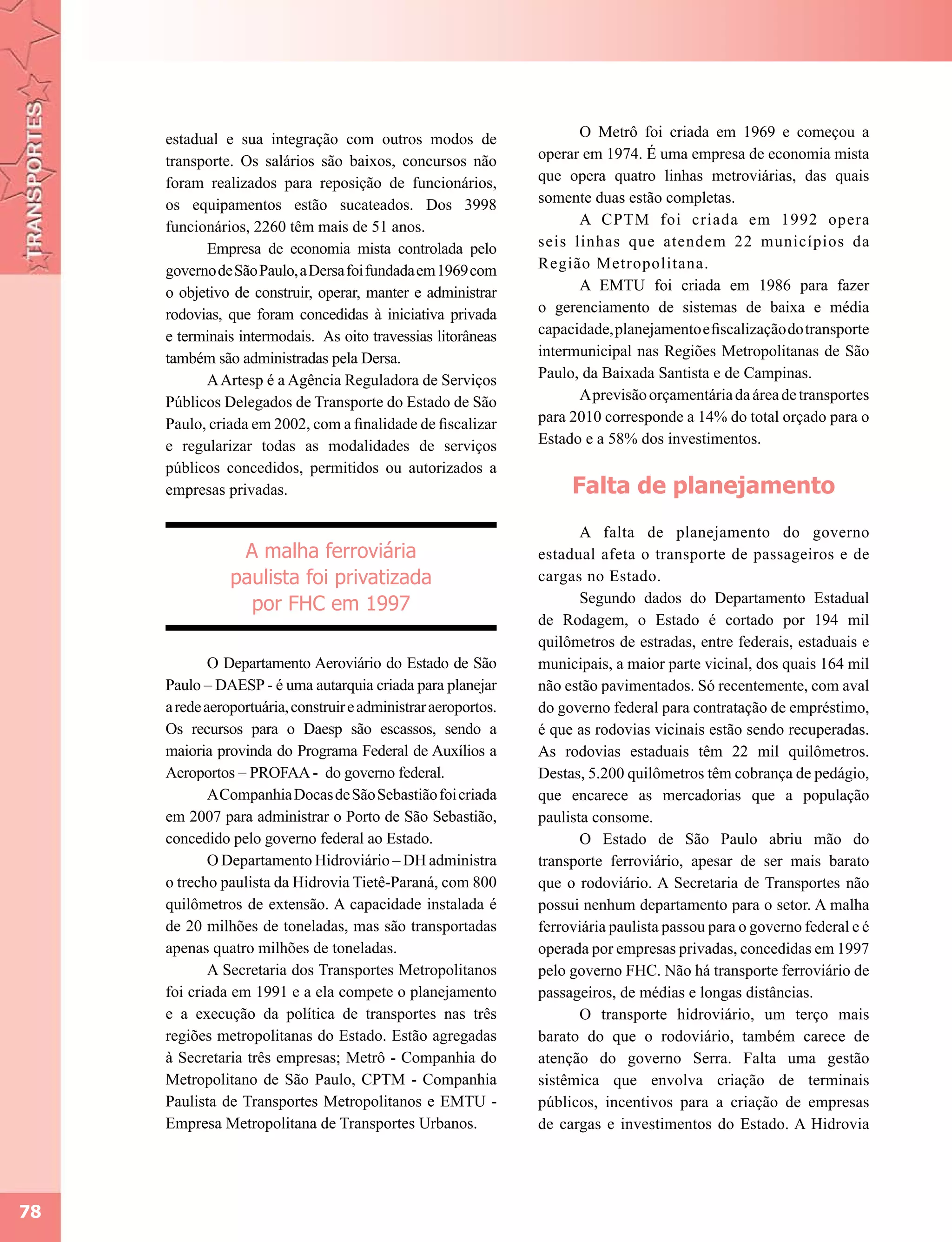 estadual e sua integração com outros modos de                     O Metrô foi criada em 1969 e começou a
     transporte. Os salários são baixos, concursos não           operar em 1974. É uma empresa de economia mista
     foram realizados para reposição de funcionários,            que opera quatro linhas metroviárias, das quais
     os equipamentos estão sucateados. Dos 3998                  somente duas estão completas.
     funcionários, 2260 têm mais de 51 anos.                           A CPTM foi criada em 1992 opera
           Empresa de economia mista controlada pelo             seis linhas que atendem 22 municípios da
     governo de São Paulo, a Dersa foi fundada em 1969 com       Região Metropolitana.
     o objetivo de construir, operar, manter e administrar             A EMTU foi criada em 1986 para fazer
     rodovias, que foram concedidas à iniciativa privada         o gerenciamento de sistemas de baixa e média
     e terminais intermodais. As oito travessias litorâneas      capacidade, planejamento e fiscalização do transporte
     também são administradas pela Dersa.                        intermunicipal nas Regiões Metropolitanas de São
           A Artesp é a Agência Reguladora de Serviços           Paulo, da Baixada Santista e de Campinas.
     Públicos Delegados de Transporte do Estado de São                 A previsão orçamentária da área de transportes
     Paulo, criada em 2002, com a finalidade de fiscalizar       para 2010 corresponde a 14% do total orçado para o
     e regularizar todas as modalidades de serviços              Estado e a 58% dos investimentos.
     públicos concedidos, permitidos ou autorizados a
     empresas privadas.                                               Falta de planejamento
                                                                        A falta de planejamento do governo
                 A malha ferroviária                             estadual afeta o transporte de passageiros e de
                paulista foi privatizada                         cargas no Estado.
                  por FHC em 1997                                       Segundo dados do Departamento Estadual
                                                                 de Rodagem, o Estado é cortado por 194 mil
                                                                 quilômetros de estradas, entre federais, estaduais e
             O Departamento Aeroviário do Estado de São          municipais, a maior parte vicinal, dos quais 164 mil
     Paulo – DAESP - é uma autarquia criada para planejar        não estão pavimentados. Só recentemente, com aval
     a rede aeroportuária, construir e administrar aeroportos.   do governo federal para contratação de empréstimo,
     Os recursos para o Daesp são escassos, sendo a              é que as rodovias vicinais estão sendo recuperadas.
     maioria provinda do Programa Federal de Auxílios a          As rodovias estaduais têm 22 mil quilômetros.
     Aeroportos – PROFAA - do governo federal.                   Destas, 5.200 quilômetros têm cobrança de pedágio,
             A Companhia Docas de São Sebastião foi criada       que encarece as mercadorias que a população
     em 2007 para administrar o Porto de São Sebastião,          paulista consome.
     concedido pelo governo federal ao Estado.                          O Estado de São Paulo abriu mão do
             O Departamento Hidroviário – DH administra          transporte ferroviário, apesar de ser mais barato
     o trecho paulista da Hidrovia Tietê-Paraná, com 800         que o rodoviário. A Secretaria de Transportes não
     quilômetros de extensão. A capacidade instalada é           possui nenhum departamento para o setor. A malha
     de 20 milhões de toneladas, mas são transportadas           ferroviária paulista passou para o governo federal e é
     apenas quatro milhões de toneladas.                         operada por empresas privadas, concedidas em 1997
             A Secretaria dos Transportes Metropolitanos         pelo governo FHC. Não há transporte ferroviário de
     foi criada em 1991 e a ela compete o planejamento           passageiros, de médias e longas distâncias.
     e a execução da política de transportes nas três                   O transporte hidroviário, um terço mais
     regiões metropolitanas do Estado. Estão agregadas           barato do que o rodoviário, também carece de
     à Secretaria três empresas; Metrô - Companhia do            atenção do governo Serra. Falta uma gestão
     Metropolitano de São Paulo, CPTM - Companhia                sistêmica que envolva criação de terminais
     Paulista de Transportes Metropolitanos e EMTU -             públicos, incentivos para a criação de empresas
     Empresa Metropolitana de Transportes Urbanos.               de cargas e investimentos do Estado. A Hidrovia




78
 