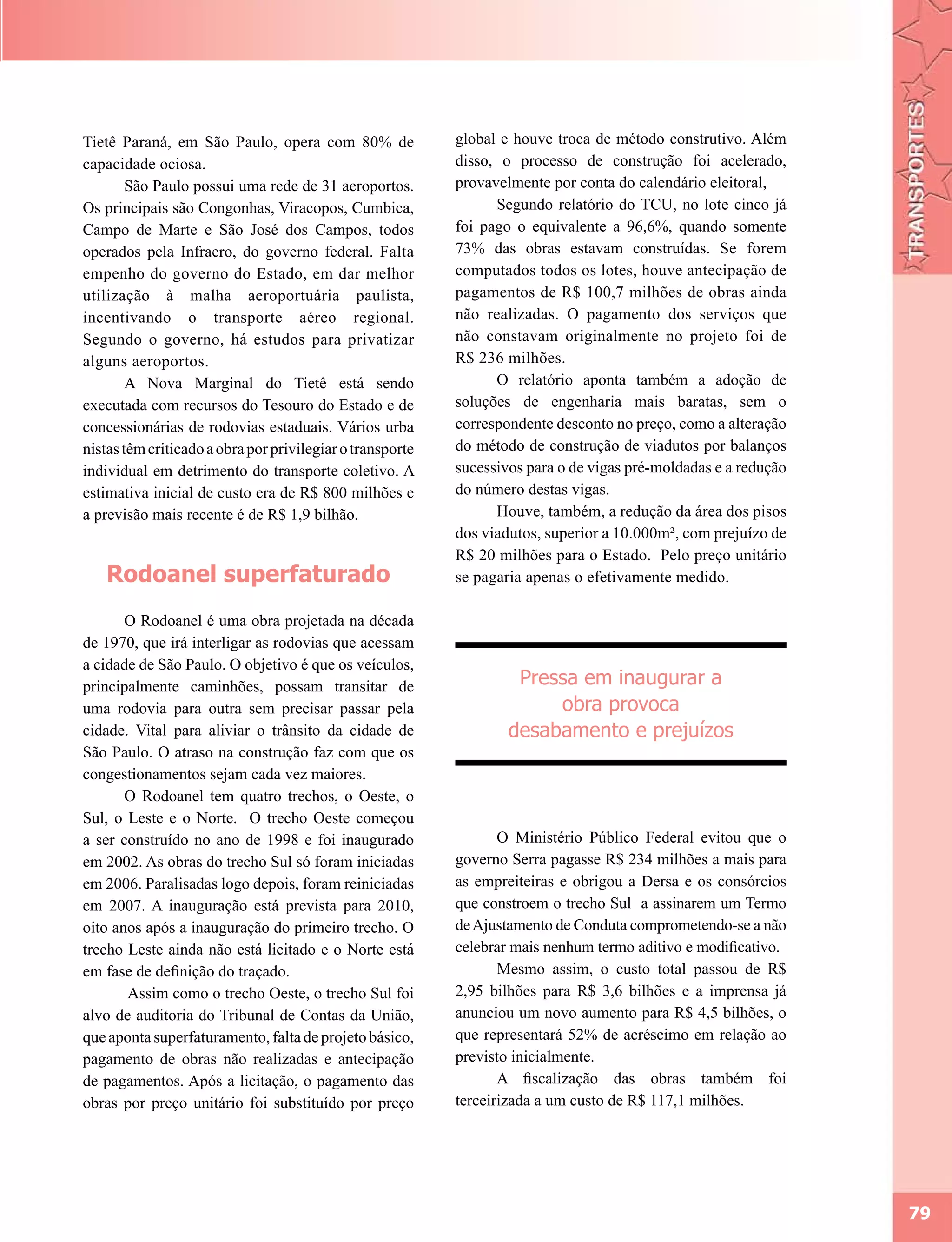 Tietê Paraná, em São Paulo, opera com 80% de               global e houve troca de método construtivo. Além
capacidade ociosa.                                         disso, o processo de construção foi acelerado,
        São Paulo possui uma rede de 31 aeroportos.        provavelmente por conta do calendário eleitoral,
Os principais são Congonhas, Viracopos, Cumbica,                 Segundo relatório do TCU, no lote cinco já
Campo de Marte e São José dos Campos, todos                foi pago o equivalente a 96,6%, quando somente
operados pela Infraero, do governo federal. Falta          73% das obras estavam construídas. Se forem
empenho do governo do Estado, em dar melhor                computados todos os lotes, houve antecipação de
utilização à malha aeroportuária paulista,                 pagamentos de R$ 100,7 milhões de obras ainda
incentivando o transporte aéreo regional.                  não realizadas. O pagamento dos serviços que
Segundo o governo, há estudos para privatizar              não constavam originalmente no projeto foi de
alguns aeroportos.                                         R$ 236 milhões.
        A Nova Marginal do Tietê está sendo                      O relatório aponta também a adoção de
executada com recursos do Tesouro do Estado e de           soluções de engenharia mais baratas, sem o
concessionárias de rodovias estaduais. Vários urba         correspondente desconto no preço, como a alteração
nistas têm criticado a obra por privilegiar o transporte   do método de construção de viadutos por balanços
individual em detrimento do transporte coletivo. A         sucessivos para o de vigas pré-moldadas e a redução
estimativa inicial de custo era de R$ 800 milhões e        do número destas vigas.
a previsão mais recente é de R$ 1,9 bilhão.                      Houve, também, a redução da área dos pisos
                                                           dos viadutos, superior a 10.000m², com prejuízo de
                                                           R$ 20 milhões para o Estado. Pelo preço unitário
   Rodoanel superfaturado                                  se pagaria apenas o efetivamente medido.

       O Rodoanel é uma obra projetada na década
de 1970, que irá interligar as rodovias que acessam
a cidade de São Paulo. O objetivo é que os veículos,
principalmente caminhões, possam transitar de                       Pressa em inaugurar a
uma rodovia para outra sem precisar passar pela                         obra provoca
cidade. Vital para aliviar o trânsito da cidade de                 desabamento e prejuízos
São Paulo. O atraso na construção faz com que os
congestionamentos sejam cada vez maiores.
       O Rodoanel tem quatro trechos, o Oeste, o
Sul, o Leste e o Norte. O trecho Oeste começou
a ser construído no ano de 1998 e foi inaugurado                  O Ministério Público Federal evitou que o
em 2002. As obras do trecho Sul só foram iniciadas         governo Serra pagasse R$ 234 milhões a mais para
em 2006. Paralisadas logo depois, foram reiniciadas        as empreiteiras e obrigou a Dersa e os consórcios
em 2007. A inauguração está prevista para 2010,            que constroem o trecho Sul a assinarem um Termo
oito anos após a inauguração do primeiro trecho. O         de Ajustamento de Conduta comprometendo-se a não
trecho Leste ainda não está licitado e o Norte está        celebrar mais nenhum termo aditivo e modificativo.
em fase de definição do traçado.                                  Mesmo assim, o custo total passou de R$
       Assim como o trecho Oeste, o trecho Sul foi         2,95 bilhões para R$ 3,6 bilhões e a imprensa já
alvo de auditoria do Tribunal de Contas da União,          anunciou um novo aumento para R$ 4,5 bilhões, o
que aponta superfaturamento, falta de projeto básico,      que representará 52% de acréscimo em relação ao
pagamento de obras não realizadas e antecipação            previsto inicialmente.
de pagamentos. Após a licitação, o pagamento das                  A fiscalização das obras também foi
obras por preço unitário foi substituído por preço         terceirizada a um custo de R$ 117,1 milhões.




                                                                                                                 79
 