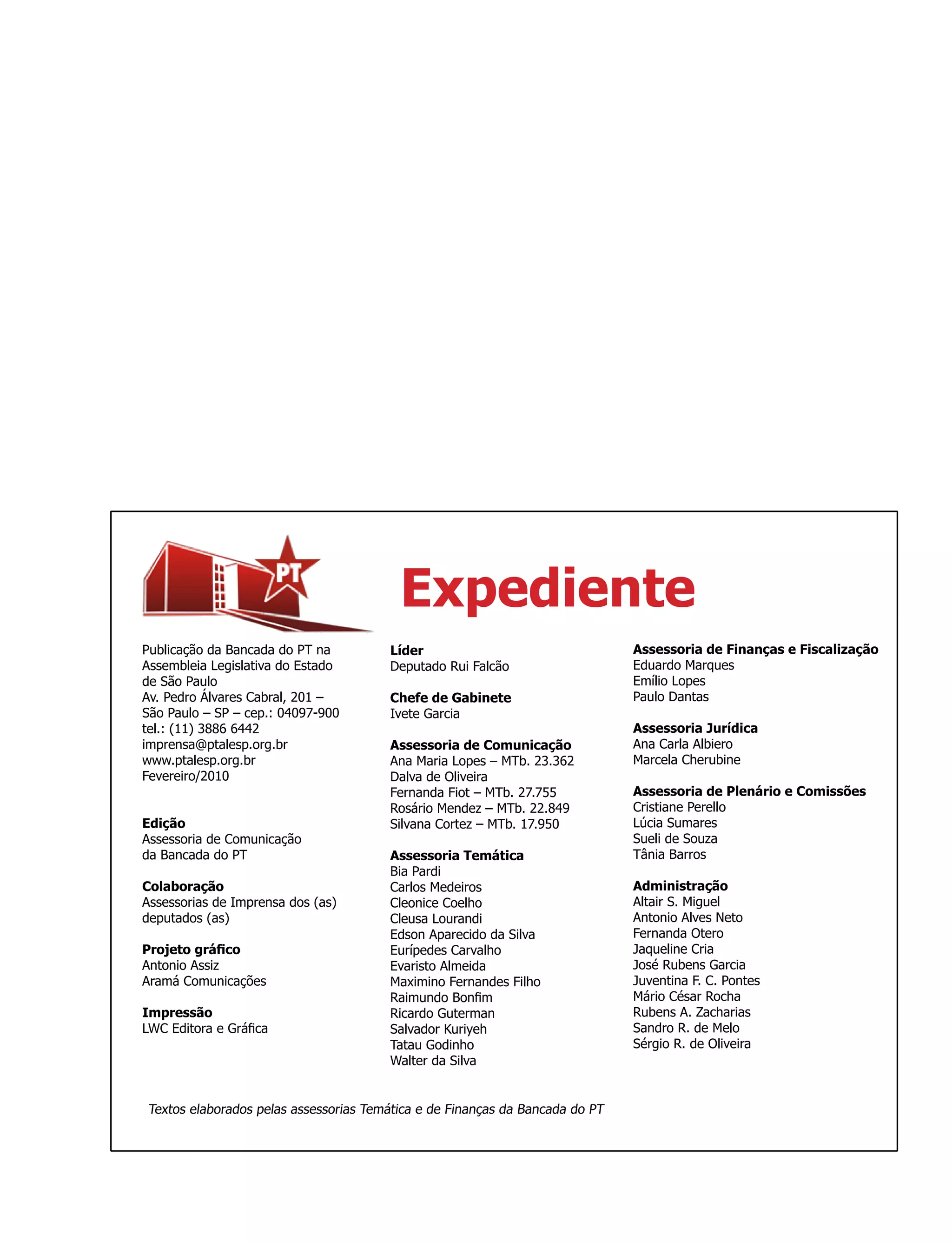 Expediente
Publicação da Bancada do PT na         Líder                                  Assessoria de Finanças e Fiscalização
Assembleia Legislativa do Estado       Deputado Rui Falcão                    Eduardo Marques
de São Paulo                                                                  Emílio Lopes
Av. Pedro Álvares Cabral, 201 –        Chefe de Gabinete                      Paulo Dantas
São Paulo – SP – cep.: 04097-900       Ivete Garcia
tel.: (11) 3886 6442                                                          Assessoria Jurídica
imprensa@ptalesp.org.br                Assessoria de Comunicação              Ana Carla Albiero
www.ptalesp.org.br                     Ana Maria Lopes – MTb. 23.362          Marcela Cherubine
Fevereiro/2010                         Dalva de Oliveira
                                       Fernanda Fiot – MTb. 27.755            Assessoria de Plenário e Comissões
                                       Rosário Mendez – MTb. 22.849           Cristiane Perello
Edição                                 Silvana Cortez – MTb. 17.950           Lúcia Sumares
Assessoria de Comunicação                                                     Sueli de Souza
da Bancada do PT                       Assessoria Temática                    Tânia Barros
                                       Bia Pardi
Colaboração                            Carlos Medeiros                        Administração
Assessorias de Imprensa dos (as)       Cleonice Coelho                        Altair S. Miguel
deputados (as)                         Cleusa Lourandi                        Antonio Alves Neto
                                       Edson Aparecido da Silva               Fernanda Otero
Projeto gráfico                        Eurípedes Carvalho                     Jaqueline Cria
Antonio Assiz                          Evaristo Almeida                       José Rubens Garcia
Aramá Comunicações                     Maximino Fernandes Filho               Juventina F. C. Pontes
                                       Raimundo Bonfim                        Mário César Rocha
Impressão                              Ricardo Guterman                       Rubens A. Zacharias
LWC Editora e Gráfica                  Salvador Kuriyeh                       Sandro R. de Melo
                                       Tatau Godinho                          Sérgio R. de Oliveira
                                       Walter da Silva


Textos elaborados pelas assessorias Temática e de Finanças da Bancada do PT
 