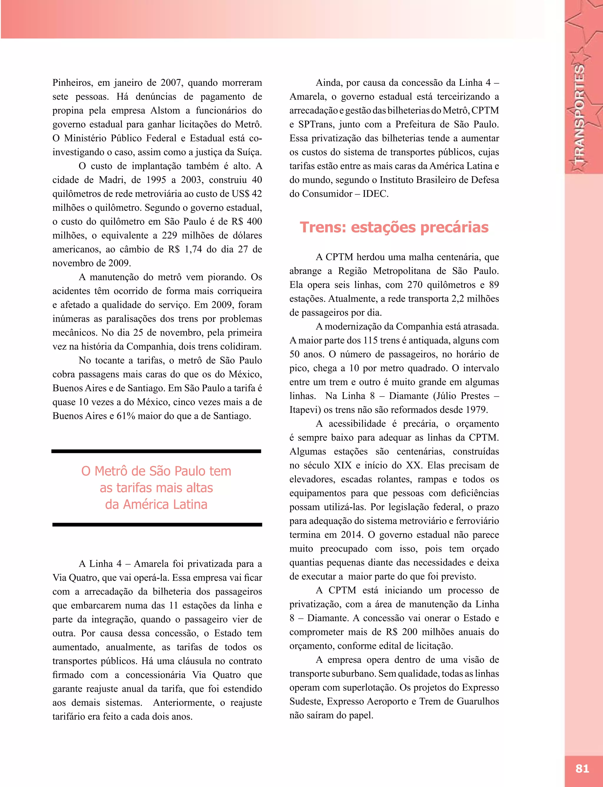Pinheiros, em janeiro de 2007, quando morreram                Ainda, por causa da concessão da Linha 4 –
sete pessoas. Há denúncias de pagamento de             Amarela, o governo estadual está terceirizando a
propina pela empresa Alstom a funcionários do          arrecadação e gestão das bilheterias do Metrô, CPTM
governo estadual para ganhar licitações do Metrô.      e SPTrans, junto com a Prefeitura de São Paulo.
O Ministério Público Federal e Estadual está co-       Essa privatização das bilheterias tende a aumentar
investigando o caso, assim como a justiça da Suíça.    os custos do sistema de transportes públicos, cujas
       O custo de implantação também é alto. A         tarifas estão entre as mais caras da América Latina e
cidade de Madri, de 1995 a 2003, construiu 40          do mundo, segundo o Instituto Brasileiro de Defesa
quilômetros de rede metroviária ao custo de US$ 42     do Consumidor – IDEC.
milhões o quilômetro. Segundo o governo estadual,
o custo do quilômetro em São Paulo é de R$ 400
milhões, o equivalente a 229 milhões de dólares
                                                         Trens: estações precárias
americanos, ao câmbio de R$ 1,74 do dia 27 de
                                                              A CPTM herdou uma malha centenária, que
novembro de 2009.
                                                       abrange a Região Metropolitana de São Paulo.
       A manutenção do metrô vem piorando. Os
                                                       Ela opera seis linhas, com 270 quilômetros e 89
acidentes têm ocorrido de forma mais corriqueira
                                                       estações. Atualmente, a rede transporta 2,2 milhões
e afetado a qualidade do serviço. Em 2009, foram
                                                       de passageiros por dia.
inúmeras as paralisações dos trens por problemas
                                                              A modernização da Companhia está atrasada.
mecânicos. No dia 25 de novembro, pela primeira
                                                       A maior parte dos 115 trens é antiquada, alguns com
vez na história da Companhia, dois trens colidiram.
                                                       50 anos. O número de passageiros, no horário de
       No tocante a tarifas, o metrô de São Paulo
                                                       pico, chega a 10 por metro quadrado. O intervalo
cobra passagens mais caras do que os do México,
                                                       entre um trem e outro é muito grande em algumas
Buenos Aires e de Santiago. Em São Paulo a tarifa é
                                                       linhas. Na Linha 8 – Diamante (Júlio Prestes –
quase 10 vezes a do México, cinco vezes mais a de
                                                       Itapevi) os trens não são reformados desde 1979.
Buenos Aires e 61% maior do que a de Santiago.
                                                              A acessibilidade é precária, o orçamento
                                                       é sempre baixo para adequar as linhas da CPTM.
                                                       Algumas estações são centenárias, construídas
                                                       no século XIX e início do XX. Elas precisam de
       O Metrô de São Paulo tem
                                                       elevadores, escadas rolantes, rampas e todos os
          as tarifas mais altas                        equipamentos para que pessoas com deficiências
           da América Latina                           possam utilizá-las. Por legislação federal, o prazo
                                                       para adequação do sistema metroviário e ferroviário
                                                       termina em 2014. O governo estadual não parece
                                                       muito preocupado com isso, pois tem orçado
       A Linha 4 – Amarela foi privatizada para a      quantias pequenas diante das necessidades e deixa
Via Quatro, que vai operá-la. Essa empresa vai ficar   de executar a maior parte do que foi previsto.
com a arrecadação da bilheteria dos passageiros               A CPTM está iniciando um processo de
que embarcarem numa das 11 estações da linha e         privatização, com a área de manutenção da Linha
parte da integração, quando o passageiro vier de       8 – Diamante. A concessão vai onerar o Estado e
outra. Por causa dessa concessão, o Estado tem         comprometer mais de R$ 200 milhões anuais do
aumentado, anualmente, as tarifas de todos os          orçamento, conforme edital de licitação.
transportes públicos. Há uma cláusula no contrato             A empresa opera dentro de uma visão de
firmado com a concessionária Via Quatro que            transporte suburbano. Sem qualidade, todas as linhas
garante reajuste anual da tarifa, que foi estendido    operam com superlotação. Os projetos do Expresso
aos demais sistemas. Anteriormente, o reajuste         Sudeste, Expresso Aeroporto e Trem de Guarulhos
tarifário era feito a cada dois anos.                  não saíram do papel.




                                                                                                               81
 