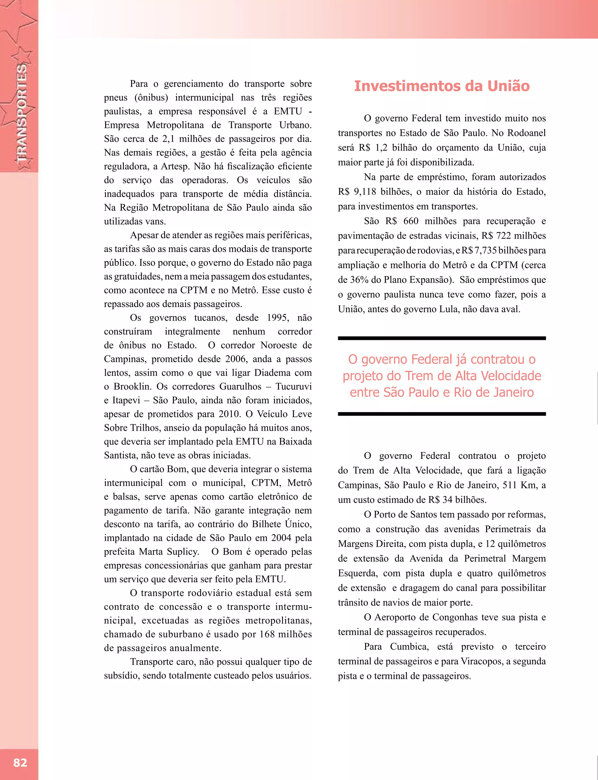 Para o gerenciamento do transporte sobre             Investimentos da União
     pneus (ônibus) intermunicipal nas três regiões
     paulistas, a empresa responsável é a EMTU -
                                                                     O governo Federal tem investido muito nos
     Empresa Metropolitana de Transporte Urbano.
                                                              transportes no Estado de São Paulo. No Rodoanel
     São cerca de 2,1 milhões de passageiros por dia.
     Nas demais regiões, a gestão é feita pela agência        será R$ 1,2 bilhão do orçamento da União, cuja
     reguladora, a Artesp. Não há fiscalização eficiente      maior parte já foi disponibilizada.
     do serviço das operadoras. Os veículos são                      Na parte de empréstimo, foram autorizados
     inadequados para transporte de média distância.          R$ 9,118 bilhões, o maior da história do Estado,
     Na Região Metropolitana de São Paulo ainda são           para investimentos em transportes.
     utilizadas vans.                                                São R$ 660 milhões para recuperação e
             Apesar de atender as regiões mais periféricas,   pavimentação de estradas vicinais, R$ 722 milhões
     as tarifas são as mais caras dos modais de transporte    para recuperação de rodovias, e R$ 7,735 bilhões para
     público. Isso porque, o governo do Estado não paga       ampliação e melhoria do Metrô e da CPTM (cerca
     as gratuidades, nem a meia passagem dos estudantes,      de 36% do Plano Expansão). São empréstimos que
     como acontece na CPTM e no Metrô. Esse custo é           o governo paulista nunca teve como fazer, pois a
     repassado aos demais passageiros.
                                                              União, antes do governo Lula, não dava aval.
             Os governos tucanos, desde 1995, não
     construíram integralmente nenhum corredor
     de ônibus no Estado. O corredor Noroeste de
     Campinas, prometido desde 2006, anda a passos              O governo Federal já contratou o
     lentos, assim como o que vai ligar Diadema com            projeto do Trem de Alta Velocidade
     o Brooklin. Os corredores Guarulhos – Tucuruvi
                                                                entre São Paulo e Rio de Janeiro
     e Itapevi – São Paulo, ainda não foram iniciados,
     apesar de prometidos para 2010. O Veículo Leve
     Sobre Trilhos, anseio da população há muitos anos,
     que deveria ser implantado pela EMTU na Baixada
     Santista, não teve as obras iniciadas.                          O governo Federal contratou o projeto
             O cartão Bom, que deveria integrar o sistema     do Trem de Alta Velocidade, que fará a ligação
     intermunicipal com o municipal, CPTM, Metrô              Campinas, São Paulo e Rio de Janeiro, 511 Km, a
     e balsas, serve apenas como cartão eletrônico de         um custo estimado de R$ 34 bilhões.
     pagamento de tarifa. Não garante integração nem                 O Porto de Santos tem passado por reformas,
     desconto na tarifa, ao contrário do Bilhete Único,       como a construção das avenidas Perimetrais da
     implantado na cidade de São Paulo em 2004 pela
                                                              Margens Direita, com pista dupla, e 12 quilômetros
     prefeita Marta Suplicy. O Bom é operado pelas
                                                              de extensão da Avenida da Perimetral Margem
     empresas concessionárias que ganham para prestar
                                                              Esquerda, com pista dupla e quatro quilômetros
     um serviço que deveria ser feito pela EMTU.
                                                              de extensão e dragagem do canal para possibilitar
             O transporte rodoviário estadual está sem
     contrato de concessão e o transporte intermu-            trânsito de navios de maior porte.
     nicipal, excetuadas as regiões metropolitanas,                  O Aeroporto de Congonhas teve sua pista e
     chamado de suburbano é usado por 168 milhões             terminal de passageiros recuperados.
     de passageiros anualmente.                                      Para Cumbica, está previsto o terceiro
             Transporte caro, não possui qualquer tipo de     terminal de passageiros e para Viracopos, a segunda
     subsídio, sendo totalmente custeado pelos usuários.      pista e o terminal de passageiros.




82
 