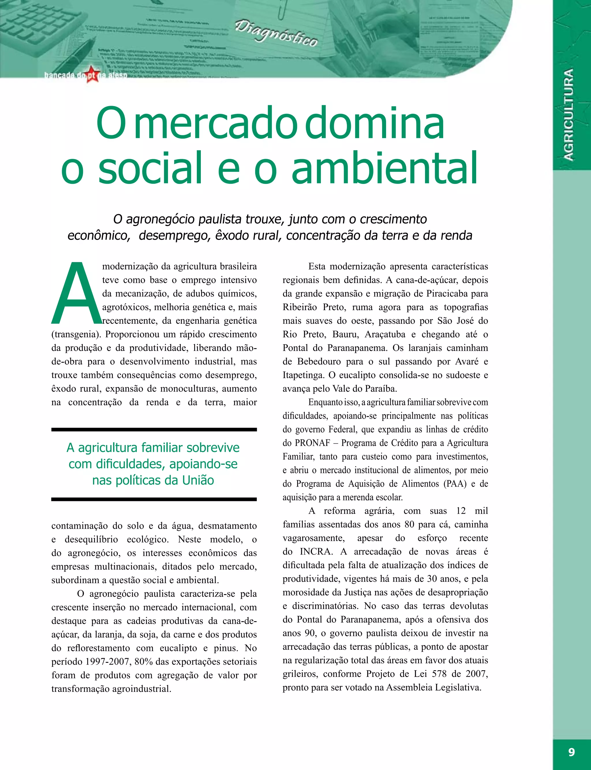 O mercado domina
  o social e o ambiental
           O agronegócio paulista trouxe, junto com o crescimento
    econômico, desemprego, êxodo rural, concentração da terra e da renda




A
             modernização da agricultura brasileira            Esta modernização apresenta características
             teve como base o emprego intensivo        regionais bem definidas. A cana-de-açúcar, depois
             da mecanização, de adubos químicos,       da grande expansão e migração de Piracicaba para
             agrotóxicos, melhoria genética e, mais    Ribeirão Preto, ruma agora para as topografias
             recentemente, da engenharia genética      mais suaves do oeste, passando por São José do
(transgenia). Proporcionou um rápido crescimento       Rio Preto, Bauru, Araçatuba e chegando até o
da produção e da produtividade, liberando mão-         Pontal do Paranapanema. Os laranjais caminham
de-obra para o desenvolvimento industrial, mas         de Bebedouro para o sul passando por Avaré e
trouxe também consequências como desemprego,           Itapetinga. O eucalipto consolida-se no sudoeste e
êxodo rural, expansão de monoculturas, aumento         avança pelo Vale do Paraíba.
na concentração da renda e da terra, maior                     Enquanto isso, a agricultura familiar sobrevive com
                                                       dificuldades, apoiando-se principalmente nas políticas
                                                       do governo Federal, que expandiu as linhas de crédito
                                                       do PRONAF – Programa de Crédito para a Agricultura
   A agricultura familiar sobrevive
                                                       Familiar, tanto para custeio como para investimentos,
   com dificuldades, apoiando-se                       e abriu o mercado institucional de alimentos, por meio
       nas políticas da União                          do Programa de Aquisição de Alimentos (PAA) e de
                                                       aquisição para a merenda escolar.
                                                               A reforma agrária, com suas 12 mil
contaminação do solo e da água, desmatamento           famílias assentadas dos anos 80 para cá, caminha
e desequilíbrio ecológico. Neste modelo, o             vagarosamente, apesar do esforço recente
do agronegócio, os interesses econômicos das           do INCRA. A arrecadação de novas áreas é
empresas multinacionais, ditados pelo mercado,         dificultada pela falta de atualização dos índices de
subordinam a questão social e ambiental.               produtividade, vigentes há mais de 30 anos, e pela
      O agronegócio paulista caracteriza-se pela       morosidade da Justiça nas ações de desapropriação
crescente inserção no mercado internacional, com       e discriminatórias. No caso das terras devolutas
destaque para as cadeias produtivas da cana-de-        do Pontal do Paranapanema, após a ofensiva dos
açúcar, da laranja, da soja, da carne e dos produtos   anos 90, o governo paulista deixou de investir na
do reflorestamento com eucalipto e pinus. No           arrecadação das terras públicas, a ponto de apostar
período 1997-2007, 80% das exportações setoriais       na regularização total das áreas em favor dos atuais
foram de produtos com agregação de valor por           grileiros, conforme Projeto de Lei 578 de 2007,
transformação agroindustrial.                          pronto para ser votado na Assembleia Legislativa.




                                                                                                                     9
 