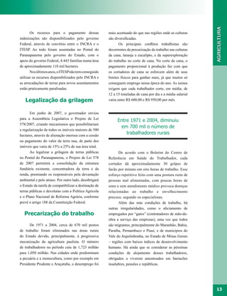 Os recursos para o pagamento dessas             mais acentuado do que nas regiões onde as culturas
indenizações são disponibilizados pelo governo         são diversificadas.
Federal, através de convênio entre o INCRA e o                Os principais conflitos trabalhistas são
ITESP. Ao todo foram assentadas no Pontal do           decorrentes da precarização do trabalho nas culturas
Paranapanema pelo governo do Estado, com o             da cana, laranja e eucalipto, e da superexploração
apoio do governo Federal, 4.443 famílias numa área     do trabalho no corte de cana. No corte de cana, o
de aproximadamente 110 mil hectares.                   pagamento proporcional à produção faz com que
       Nos últimos anos, o ITESP não tem conseguido    os cortadores de cana se esforcem além de seus
utilizar os recursos disponibilizados pelo INCRA e     limites físicos para ganhar mais, já que muitos só
as arrecadações de terras para novos assentamentos     conseguem emprego nessa época do ano. As usinas
estão praticamente paralisadas.                        exigem que cada trabalhador corte, em média, de
                                                       12 a 15 toneladas de cana por dia e a média salarial
   Legalização da grilagem                             varia entre R$ 600,00 e R$ 950,00 por mês.


       Em junho de 2007, o governador enviou
para a Assembleia Legislativa o Projeto de Lei
                                                            Entre 1971 e 2004, diminuiu
578/2007, criando mecanismos que possibilitariam
                                                             em 700 mil o número de
a regularização de todos os imóveis maiores de 500
hectares, através de alienação onerosa com a cessão
                                                                trabalhadores rurais
ou pagamento do valor da terra nua, de parte dos
imóveis que varia de 15% a 25% de sua área total.
       Ao legalizar a grilagem de terras públicas            De acordo com o Boletim do Centro de
no Pontal do Paranapanema, o Projeto de Lei 578        Referência em Saúde do Trabalhador, cada
de 2007 permitirá a consolidação da estrutura          cortador dá aproximadamente 30 golpes de
fundiária existente, concentradora da terra e da       facão por minuto em oito horas de trabalho. Esse
renda, premiando os responsáveis pela devastação       esforço repetitivo feito com uma postura ruim de
ambiental e pelo atraso. Por outro lado, desobrigará   pessoas mal alimentadas, com poucas horas de
o Estado da tarefa de compatibilizar a destinação de   sono e sem atendimento médico provoca doenças
terras públicas e devolutas com a Política Agrícola    relacionadas ao trabalho e envelhecimento
e o Plano Nacional de Reforma Agrária, conforme        precoce, segundo os especialistas.
prevê o artigo 188 da Constituição Federal.                  Além das más condições de trabalho, há
                                                       outras irregularidades, como o aliciamento de
   Precarização do trabalho                            empregados por “gatos” (contratadores de mão-de-
                                                       obra a serviço das empresas), uma vez que todos
      De 1971 a 2004, cerca de 670 mil postos          são migrantes, principalmente do Maranhão, Bahia,
de trabalho foram eliminados nas áreas rurais          Paraíba, Pernambuco e Piauí, e de municípios do
do Estado devido, principalmente, à progressiva        Vale do Jequitinhonha, no Estado de Minas Gerais
mecanização da agricultura paulista. O número          – regiões com baixos índices de desenvolvimento
de trabalhadores no período caiu de 1,723 milhão       humano. Há ainda que se considerar as péssimas
para 1,050 milhão. Nas cidades onde predominam         condições de alojamento desses trabalhadores,
a pecuária e a monocultura, como por exemplo em        obrigados a viverem amontoados em barracões
Presidente Prudente e Araçatuba, o desemprego foi      insalubres, pensões e repúblicas.




                                                                                                              13
 