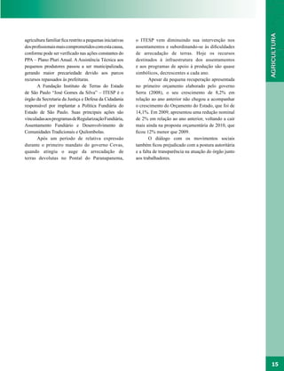 agricultura familiar fica restrito a pequenas iniciativas   o ITESP vem diminuindo sua intervenção nos
dos profissionais mais comprometidos com esta causa,        assentamentos e subordinando-se às dificuldades
conforme pode ser verificado nas ações constantes do        de arrecadação de terras. Hoje os recursos
PPA – Plano Pluri Anual. A Assistência Técnica aos          destinados à infraestrutura dos assentamentos
pequenos produtores passou a ser municipalizada,            e aos programas de apoio à produção são quase
gerando maior precariedade devido aos parcos                simbólicos, decrescentes a cada ano.
recursos repassados às prefeituras.                                Apesar da pequena recuperação apresentada
       A Fundação Instituto de Terras do Estado             no primeiro orçamento elaborado pelo governo
de São Paulo “José Gomes da Silva” – ITESP é o              Serra (2008), o seu crescimento de 8,2% em
órgão da Secretaria da Justiça e Defesa da Cidadania        relação ao ano anterior não chegou a acompanhar
responsável por implantar a Política Fundiária do           o crescimento do Orçamento do Estado, que foi de
Estado de São Paulo. Suas principais ações são              14,1%. Em 2009, apresentou uma redução nominal
vinculadas aos programas de Regularização Fundiária,        de 2% em relação ao ano anterior, voltando a cair
Assentamento Fundiário e Desenvolvimento de                 mais ainda na proposta orçamentária de 2010, que
Comunidades Tradicionais e Quilombolas.                     ficou 12% menor que 2009.
       Após um período de relativa expressão                       O diálogo com os movimentos sociais
durante o primeiro mandato do governo Covas,                também ficou prejudicado com a postura autoritária
quando atingiu o auge da arrecadação de                     e a falta de transparência na atuação do órgão junto
terras devolutas no Pontal do Paranapanema,                 aos trabalhadores.




                                                                                                                   15
 