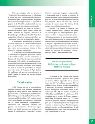 Uma das principais ações do governo, o             Cocoricó e outros, que chegaram a ser premiados,
“Projeto Guri”, pretende contemplar 45 mil crianças       a programação atual é baseada na repetição de
e jovens em 2010. Há restrições que devem ser             antigos programas, com a qualidade comprometida
consideradas para o aperfeiçoamento do projeto:           pela falta de recurshos e de planejamento. Por outro
faltam profissionais especializados e o orçamento do      lado, foi criada a TV Rá-Tim-Bum como forma de
projeto, de R$ 70 milhões, é administrado por uma         captação de recursos para a TV Cultura, abrindo
organização social sem qualquer controle social.          espaços para produções independentes.
       A concentração de obras de restauro e                     O artigo 5º do Estatuto da Fundação Padre
revitalização está na capital, como o Teatro São          Anchieta estabelece que a Fundação não poderá
Pedro, Memorial do Imigrante, Pinacoteca do               ser utilizada para fins político-partidários, para a
Estado, Estação Júlio Prestes e Sala São Paulo. Com       difusão de idéias ou fatos que incentivem recurso à
esta política, o futuro da Secretaria da Cultura será     violência, preconceitos de raça, classe ou religião e
“administrar” uma rede de Organizações Sociais.           para publicidade comercial. No entanto, o parágrafo
       Recentemente, a administração transferiu           único diz que ficam ressalvadas a notícia de subsídios
o acervo dos museus do Estado, nos municípios,            e doações e a possibilidade de receber recursos e
para as prefeituras, sem o devido repasse                 veicular publicidade institucional de entidades de
das verbas correspondentes. Assim, o ônus                 direito público e privado, a título de apoio cultural,
financeiro passa aos municípios.                          quando do patrocínio de programas, eventos e
       A lei estadual de incentivo à Cultura restringiu   projetos. Assim, a porta fica escancarada.
a participação dos pequenos produtores culturais
e do cidadão comum. Essa lei corresponde ao
Programa de Ação Cultural, cujos recursos não têm
ultrapassado R$ 20 milhões. As grandes empresas e                  Nos municípios faltam
grupos econômicos, através de suas próprias ONGs,
                                                              bibliotecas, centros de cultura,
utilizam-se do sistema para abater o seu imposto
de renda e investir em publicidade da imagem                          teatros e museus
com baixo custo. O Programa de Ação Cultural
foi implantado pelo governo como alternativa ao
Fundo Estadual de Cultura, que aportaria recursos
bem maiores.                                                    A abertura da TV Cultura como empresa
                                                          comercial se intensifica a partir de 2006, quando
                                                          os recursos públicos repassados para a emissora
              TV educativa                                foram de R$ 74,7 milhões, enquanto R$ 36,2
                                                          milhões tiveram origem privada (patrocinadores
       A TV Cultura, que está se convertendo em           e parceiros). As dotações orçamentárias da TV
empresa comercial, sem nenhuma transparência              Cultura, ao longo dos últimos anos, foram: R$ 101
na gestão de verbas públicas, ainda sobrevive com         milhões em 2007, R$ 104 milhões em 2008, R$
poucos recursos. O orçamento para 2010 destinou R$        118 milhões em 2009 e R$ 86 milhões para 2010.
223 milhões para a Fundação Padre Anchieta. Desse         À medida que os recursos do Tesouro recuam, a
valor, apenas R$ 86 milhões (30% a menos que em           publicidade da empresa avança. A TV Cultura
2009) serão alocados para produção e transmissão          deixou de apresentar espaços e abrir perspectivas
da TV Cultura, obrigando-a a complementar a               para que a população pudesse se integrar cada
arrecadação com publicidade comercial para                vez mais no processo cultural. Não há programas
garantir sua manutenção. Ressalvados alguns               culturais inseridos nos planos pedagógicos da rede
projetos da década passada, que resultaram em             estadual de ensino, assim como em programas de
sucesso de público como o Castelo Rá-Tim-Bum,             ação complementar na escola.




                                                                                                                   17
 