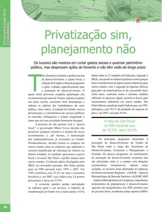 Privatização sim,
                 planejamento não
         Os tucanos são mestres em cortar gastos sociais e queimar patrimônio
       público, mas desprezam ações de fomento e não têm visão de longo prazo




     T
                  rês elementos orientam a política tucana   dentre todas as 27 unidades da Federação. Segundo o
                  de desenvolvimento: o ajuste fiscal, a     IBGE, essa perda na indústria paulista ocorreu porque
                  redução do Estado e a falta de programas   houve transferências de alguns setores industriais para
                  e ações voltadas especificamente para      outros estados, com a migração de algumas fábricas
                  a promoção do desenvolvimento. O           para perto da matéria-prima ou do consumidor final.
     ajuste fiscal provocou completa paralisação dos         Além disso, conforme avalia o Instituto, também
     investimentos por mais de 10 anos, reduziu os gastos    influíram no processo alguns incentivos fiscais para
     nas áreas sociais, ocasionou forte desemprego e         investimentos industriais em outros estados. São
     reduziu os salários dos trabalhadores do setor          Paulo liderou a queda da região Sudeste que, em 1995,
     público, entre outros. A redução do Estado, com as      participava com 59,1% da produção de riquezas no
     privatizações e a transferência de serviços públicos    país e, em 2007, caiu para 56,4%.
     ao mercado, enfraqueceu o Estado congelando o
     status quo em uma sociedade fortemente desigual.                   A fatia de São Paulo
            A pretexto de não pactuar com a “guerra
                                                                        no PIB nacional caiu
     fiscal”, o governador Mário Covas decidiu não
     promover qualquer incentivo à atração de novos                    de 37,3% para 33,9%
     investimentos e, até mesmo, à manutenção
     dos empreendimentos já existentes no Estado.                  Os principais programas destinados à
     Paradoxalmente, decidiu limitar as compras em           promoção do desenvolvimento do Estado de
     outros estados para as empresas que adotaram o          São Paulo estão a cargo das Secretarias de
     sistema simplificado de cobrança de tributos no         Desenvolvimento, Economia e Planejamento, e
     âmbito estadual. As medidas agravaram a guerra          Fazenda. Os poucos programas ou instrumentos
     fiscal e levaram São Paulo a perder espaço para         de promoção do desenvolvimento existentes não
     outros estados. Conforme dados divulgados pelo          são articulados entre si e contam com dotações
     IBGE em novembro passado, São Paulo perdeu              orçamentárias inexpressivas. Apenas como
     peso no PIB nacional entre 1995 e 2007. Em              exemplo, os recursos totais destinados às Agências
     1995 contribuía com 37,3% de toda a economia            de Desenvolvimento Regional – (AGEM – Agência
     brasileira e, em 2007, esse índice caiu 3,4 pontos      Metropolitana da Baixada Santista e AGEMCAMP
     percentuais e ficou em 33,9%.                           – Agência Metropolitana de Campinas), importantes
            A economia paulista perdeu participação          instrumentos de planejamento e desenvolvimento
     na indústria geral e em serviços. A indústria de        regional, são insignificantes. Em 2007, primeiro ano
     transformação do Estado teve a maior perda (-4,3%)      do governo Serra, receberam juntas apenas 0,009%




18
 