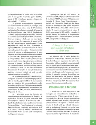 do Orçamento Geral do Estado. Em 2010, último                 Contemplada com R$ 800 milhões no
ano de sua gestão, receberão apenas 0,008%,             Orçamento de 2009, a Agência de Fomento do Estado
cerca de R$ 10 milhões, quando o Orçamento              de São Paulo (AFESP), criada em 2001 e atualmente
chegará a R$ 135 bilhões.                               chamada de Nossa Caixa Desenvolvimento –
       As principais ações destinadas à promoção        Agência de Fomento do Estado de São Paulo,
do desenvolvimento da ciência, da tecnologia e da       recebeu até novembro de 2009 apenas pouco mais
inovação no Estado estão a cargo do IPT (Instituto      de R$ 200 milhões. Para 2010, sofrerá drástica
de Pesquisas Tecnológicas), vinculado à Secretaria      redução de recursos orçamentários, da ordem de
de Desenvolvimento, e da FAPESP (Fundação de            48.5%, com apenas R$ 428 milhões estimados. A
Amparo à Pesquisa no Estado de São Paulo), vinculada    Agência Paulista de Promoção de Investimentos
à Secretaria de Ensino Superior. O IPT, atualmente,     e Competitividade – Investe São Paulo, criada em
tem suas pesquisas voltadas, em sua maior parte,        2008, até agora não saiu do papel.
ao setor privado. Seu orçamento, de apenas 0,12%
em 2007, sofrerá redução passando para 0,11% do
Orçamento do Estado em 2010. Os programas e                      O Banco do Povo está
ações da FAPESP se resumem a concessão de bolsas                com recursos congelados
de estudos, auxílio à pesquisa e financiamentos de
                                                                     há vários anos
projetos de interesse privado, especialmente do setor
industrial. O orçamento da Fundação correspondeu
a 0,68% em 2007, primeiro ano do governo Serra,                No início de 2007, o Banco Nossa Caixa
e corresponderá a 0,58% em 2010, último ano do          desembolsou ao Estado R$ 2 bilhões pelo direito
governo atual. Mesmo depois de ter aprovado lei para    de exclusividade para pagamento dos salários dos
aumentar os recursos e as fontes de financiamento       funcionários públicos estaduais. A exclusividade
do Fundo Estadual de Desenvolvimento Científico         pelos serviços já ocorria havia quase 15 anos, desde a
e Tecnológico – FUNCET, em 2009, destinado ao           privatização do Banespa, por força de determinação
financiamento de projetos de inovação da indústria      constitucional que obrigava a administração pública
paulista, o governo estadual não está prevendo          a operar suas finanças exclusivamente com bancos
destinação de recursos para 2010.                       oficiais. A transação provocou desequilíbrio nas
       Os recursos repassados para o Banco do Povo,     finanças da Nossa Caixa que passou a registrar
a cargo das secretarias da Fazenda e Emprego e Rela-    prejuízos sucessivos, até ser vendida ao Banco do
ções do Trabalho, a principal fonte de financiamento    Brasil no princípio de 2009, deixando São Paulo
para as iniciativas de empreendedorismo, estão          sem seu último instrumento de fomento.
congelados há vários anos. Os recursos para concessão
de empréstimos de pequeno valor serão reduzidos em          Descaso com o turismo
cerca de 50% de 2007 para 2010, relativamente ao
Orçamento do Estado.                                            O Estado de São Paulo tem cerca de 300
       As      principais ações de fomento ao           municípios com potencial turístico (incluindo as 67
desenvolvimento socioeconômico do Estado – a            estâncias), abriga 35% do empresariado do setor e
equalização de taxas de juros financeiros para          é responsável por 41% do faturamento do turismo
microempresa; o repasse de recursos ao Fides –          nacional, segundo o IBGE. A capital é hoje o principal
Fundo Estadual de Incentivo ao Desenvolvimento          centro econômico e de negócios e o primeiro destino
Social, ao Fidec – Fundo Estadual de Incentivo ao       turístico do Brasil, sendo que o Estado lidera entre
Desenvolvimento Econômico, ao Fundo de Aval             todas as unidades da Federação em receita bruta,
e ao Funac – Fundo de Apoio a Contribuintes do          pessoal ocupado e salários e remunerações no setor.
Estado de São Paulo - não vêm sendo contempladas        Conforme estudo realizado pelo IBGE, o turismo de
no Orçamento estadual.                                  negócios e eventos representa mais da metade das




                                                                                                                 19
 