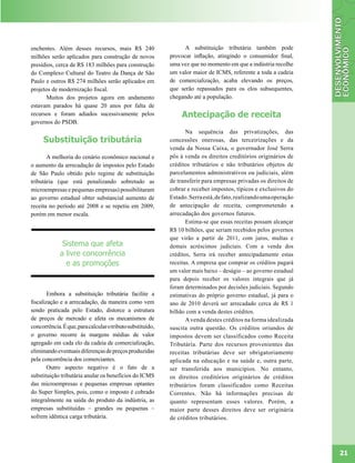 enchentes. Além desses recursos, mais R$ 240                      A substituição tributária também pode
milhões serão aplicados para construção de novos            provocar inflação, atingindo o consumidor final,
presídios, cerca de R$ 183 milhões para construção          uma vez que no momento em que a indústria recolhe
do Complexo Cultural do Teatro da Dança de São              um valor maior de ICMS, referente a toda a cadeia
Paulo e outros R$ 274 milhões serão aplicados em            de comercialização, acaba elevando os preços,
projetos de modernização fiscal.                            que serão repassados para os elos subsequentes,
      Muitos dos projetos agora em andamento                chegando até a população.
estavam parados há quase 20 anos por falta de
recursos e foram adiados sucessivamente pelos                    Antecipação de receita
governos do PSDB.
                                                                   Na sequência das privatizações, das
     Substituição tributária                                concessões onerosas, das terceirizações e da
                                                            venda da Nossa Caixa, o governador José Serra
       A melhoria do cenário econômico nacional e           pôs à venda os direitos creditórios originários de
o aumento da arrecadação de impostos pelo Estado            créditos tributários e não tributários objetos de
de São Paulo obtido pelo regime de substituição             parcelamentos administrativos ou judiciais, além
tributária (que está penalizando sobretudo as               de transferir para empresas privadas os direitos de
microempresas e pequenas empresas) possibilitaram           cobrar e receber impostos, típicos e exclusivos do
ao governo estadual obter substancial aumento de            Estado. Serra está, de fato, realizando uma operação
receita no período até 2008 e se repetiu em 2009,           de antecipação de receita, comprometendo a
porém em menor escala.                                      arrecadação dos governos futuros.
                                                                   Estima-se que essas receitas possam alcançar
                                                            R$ 10 bilhões, que seriam recebidos pelos governos
                                                            que virão a partir de 2011, com juros, multas e
              Sistema que afeta                             demais acréscimos judiciais. Com a venda dos
             a livre concorrência                           créditos, Serra irá receber antecipadamente estas
               e as promoções                               receitas. A empresa que comprar os créditos pagará
                                                            um valor mais baixo – deságio – ao governo estadual
                                                            para depois receber os valores integrais que já
                                                            foram determinados por decisões judiciais. Segundo
        Embora a substituição tributária facilite a         estimativas do próprio governo estadual, já para o
fiscalização e a arrecadação, da maneira como vem           ano de 2010 deverá ser arrecadado cerca de R$ 1
sendo praticada pelo Estado, distorce a estrutura           bilhão com a venda destes créditos.
de preços de mercado e afeta os mecanismos de                      A venda destes créditos na forma idealizada
concorrência. É que, para calcular o tributo substituído,   suscita outra questão. Os créditos oriundos de
o governo recorre às margens médias de valor                impostos devem ser classificados como Receita
agregado em cada elo da cadeia de comercialização,          Tributária. Parte dos recursos provenientes das
eliminando eventuais diferenças de preços produzidas        receitas tributárias deve ser obrigatoriamente
pela concorrência dos comerciantes.                         aplicada na educação e na saúde e, outra parte,
        Outro aspecto negativo é o fato de a                ser transferida aos municípios. No entanto,
substituição tributária anular os benefícios do ICMS        os direitos creditórios originários de créditos
das microempresas e pequenas empresas optantes              tributários foram classificados como Receitas
do Super Simples, pois, como o imposto é cobrado            Correntes. Não há informações precisas de
integralmente na saída do produto da indústria, as          quanto representam esses valores. Porém, a
empresas substituídas – grandes ou pequenas –               maior parte desses direitos deve ser originária
sofrem idêntica carga tributária.                           de créditos tributários.




                                                                                                                   21
 