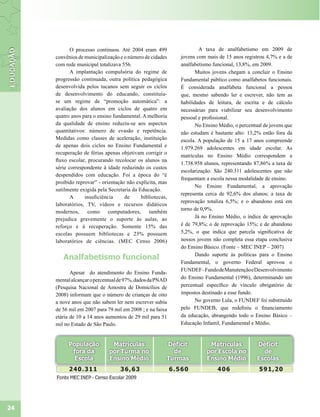 O processo continuou. Até 2004 eram 499                 A taxa de analfabetismo em 2009 de
     convênios de municipalização e o número de cidades    jovens com mais de 15 anos registrou 4,7% e a de
     com rede municipal totalizava 556.                    analfabetismo funcional, 13,8%, em 2009.
            A implantação compulsória do regime de                Muitos jovens chegam a concluir o Ensino
     progressão continuada, outra política pedagógica      Fundamental público como analfabetos funcionais.
     desenvolvida pelos tucanos sem seguir os ciclos       É considerada analfabeta funcional a pessoa
     de desenvolvimento do educando, constituiu-           que, mesmo sabendo ler e escrever, não tem as
     se um regime de “promoção automática”: a              habilidades de leitura, de escrita e de cálculo
     avaliação dos alunos em ciclos de quatro em           necessárias para viabilizar seu desenvolvimento
     quatro anos para o ensino fundamental. A melhoria     pessoal e profissional.
     da qualidade de ensino reduziu-se aos aspectos               No Ensino Médio, o percentual de jovens que
     quantitativos: número de evasão e repetência.         não estudam é bastante alto: 13,2% estão fora da
     Medidas como classes de aceleração, instituição       escola. A população de 15 a 17 anos compreende
     de apenas dois ciclos no Ensino Fundamental e         1.979.269 adolescentes em idade escolar. As
     recuperação de férias apenas objetivam corrigir o
                                                           matrículas no Ensino Médio correspondem a
     fluxo escolar, procurando recolocar os alunos na
                                                           1.738.958 alunos, representando 87,86% a taxa de
     série correspondente à idade reduzindo os custos
                                                           escolarização. São 240.311 adolescentes que não
     despendidos com educação. Foi a época do “é
                                                           frequentam a escola nessa modalidade de ensino.
     proibido reprovar” - orientação não explícita, mas
                                                                  No Ensino Fundamental, a aprovação
     sutilmente exigida pela Secretaria da Educação.
                                                           representa cerca de 92,6% dos alunos; a taxa de
            A     insuficiência     de      bibliotecas,
                                                           reprovação totaliza 6,5%; e o abandono está em
     laboratórios, TV, vídeos e recursos didáticos
                                                           torno de 0,9%.
     modernos,      como     computadores,     também
     prejudica gravemente o suporte às aulas, ao                  Já no Ensino Médio, o índice de aprovação
     reforço e à recuperação. Somente 15% das              é de 79,8%; o de reprovação 15%; e de abandono
     escolas possuem bibliotecas e 23% possuem             5,2%, o que indica que parcela significativa de
     laboratórios de ciências. (MEC Censo 2006)            nossos jovens não completa essa etapa conclusiva
                                                           do Ensino Básico. (Fonte – MEC INEP – 2007)
                                                                  Dando suporte às políticas para o Ensino
        Analfabetismo funcional
                                                           Fundamental, o governo Federal aprovou o
                                                           FUNDEF– Fundo de Manutenção e Desenvolvimento
            Apesar do atendimento do Ensino Funda-
     mental alcançar o percentual de 97%, dados da PNAD    do Ensino Fundamental (1996), determinando um
     (Pesquisa Nacional de Amostra de Domicílios de        percentual específico de vínculo obrigatório de
     2008) informam que o número de crianças de oito       impostos destinado a esse fundo.
     a nove anos que não sabem ler nem escrever subiu             No governo Lula, o FUNDEF foi substituído
     de 56 mil em 2007 para 79 mil em 2008 ; e na faixa    pelo FUNDEB, que redefiniu o financiamento
     etária de 10 a 14 anos aumentou de 29 mil para 51     da educação, abrangendo todo o Ensino Básico –
     mil no Estado de São Paulo.                           Educação Infantil, Fundamental e Médio.




24
 