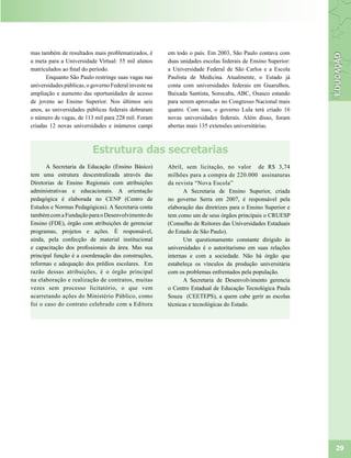 mas também de resultados mais problematizados, é       em todo o país. Em 2003, São Paulo contava com
a meta para a Universidade Virtual: 55 mil alunos      duas unidades escolas federais de Ensino Superior:
matriculados ao final do período.                      a Universidade Federal de São Carlos e a Escola
      Enquanto São Paulo restringe suas vagas nas      Paulista de Medicina. Atualmente, o Estado já
universidades públicas, o governo Federal investe na   conta com universidades federais em Guarulhos,
ampliação e aumento das oportunidades de acesso        Baixada Santista, Sorocaba, ABC, Osasco estando
de jovens ao Ensino Superior. Nos últimos seis         para serem aprovadas no Congresso Nacional mais
anos, as universidades públicas federais dobraram      quatro. Com isso, o governo Lula terá criado 16
o número de vagas, de 113 mil para 228 mil. Foram      novas universidades federais. Além disso, foram
criadas 12 novas universidades e inúmeros campi        abertas mais 135 extensões universitárias.



                          Estrutura das secretarias
      A Secretaria da Educação (Ensino Básico)         Abril, sem licitação, no valor de R$ 3,74
tem uma estrutura descentralizada através das          milhões para a compra de 220.000 assinaturas
Diretorias de Ensino Regionais com atribuições         da revista “Nova Escola”
administrativas e educacionais. A orientação                  A Secretaria de Ensino Superior, criada
pedagógica é elaborada no CENP (Centro de              no governo Serra em 2007, é responsável pela
Estudos e Normas Pedagógicas). A Secretaria conta      elaboração das diretrizes para o Ensino Superior e
também com a Fundação para o Desenvolvimento do        tem como um de seus órgãos principais o CRUESP
Ensino (FDE), órgão com atribuições de gerenciar       (Conselho de Reitores das Universidades Estaduais
programas, projetos e ações. É responsável,            do Estado de São Paulo).
ainda, pela confecção de material institucional               Um questionamento constante dirigido às
e capacitação dos profissionais da área. Mas sua       universidades é o autoritarismo em suas relações
principal função é a coordenação das construções,      internas e com a sociedade. Não há órgão que
reformas e adequação dos prédios escolares. Em         estabeleça os vínculos da produção universitária
razão dessas atribuições, é o órgão principal          com os problemas enfrentados pela população.
na elaboração e realização de contratos, muitas               A Secretaria de Desenvolvimento gerencia
vezes sem processo licitatório, o que vem              o Centro Estadual de Educação Tecnológica Paula
acarretando ações do Ministério Público, como          Souza (CEETEPS), a quem cabe gerir as escolas
foi o caso do contrato celebrado com a Editora         técnicas e tecnológicas do Estado.




                                                                                                            29
 