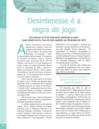 Desinteresse é a
                     regra do jogo
                  Com apenas 0,1% do Orçamento destinado ao setor,
           nosso Estado corre o risco de fazer papelão nas Olimpíadas de 2014




     A
                  falta de investimento e de políticas    administrativa não corresponde à demanda dos
                  públicas para o Esporte e Lazer tem     municípios, seja pela insuficiência de funcionários,
                  relegado a participação da juventude,   seja pelos limitados recursos financeiros. Os
                  da terceira idade e das pessoas com     equipamentos da Secretaria correspondem ao
                  deficiência em programas e ações        Parque da Juventude, a Vila Olímpica Mário Covas
     da administração pública estadual. O orçamento       (na Rodovia Raposo Tavares), o Conjunto Esportivo
     da Secretaria de Esporte, Lazer e Turismo,           Baby Barioni (na Água Branca) e o Centro Esportivo
     nos últimos anos, variou entre R$ 70 e R$ 130        Vaz Guimarães (Ibirapuera), todos na capital,
     milhões, o equivalente a 0,1% do Orçamento do        privilegiando apenas a metrópole.
     Estado, o menor entre todas as Secretarias. Mesmo           As ações da Secretaria estão voltadas para
     assim, no Orçamento de 2009, o governo só            a realização de campeonatos, entre eles os jogos,
     liberou, até dezembro, 60% dos valores orçados.      como Jogos Abertos do Interior, Jogos Regionais,
     A Conferência Nacional de Esporte sinalizou a        Jogos Abertos da Juventude.
     proposta de 1% do orçamento para o Esporte e
     Lazer nos estados e municípios.                           Os recursos para a Secretaria
            Talvez uma das únicas ações da Secretaria          equivalem a apenas 0,1% do
     de Esporte, Lazer e Turismo que apresenta algum
                                                                   Orçamento estadual
     significado social no atendimento aos municípios
     e entidades esportivas do Estado de São Paulo é
     o “Esporte Social”, anunciado pelo governo Serra           Do Orçamento para 2010, no valor de
     como projeto prioritário. No entanto, o Orçamento    R$ 130 milhões, R$ 97,7 milhões provêm do Tesouro
     do Estado para 2010 reduziu em 50% seus recursos     do Estado, R$ 6,9 milhões são do Fundo Especial
     em relação a 2009.                                   de Despesa, e o governo Federal entra com R$
            Não há recursos para o Esporte Educacional    25,4 milhões, correspondendo a 24,8% do total. Do
     e o programa Escola da Família, da Secretaria da     orçamento total para 2010, o montante para a área de
     Educação, não preenche esta lacuna.                  Esporte e Lazer corresponde a R$ 117 milhões e os
            A estrutura organizacional da Secretaria de   R$ 13 milhões restantes são destinados ao Turismo.
     Esporte, Lazer e Turismo abrange oito Regiões              A administração geral da Secretaria consome
     Esportivas, com 14 Delegacias Regionais e 53         R$ 68 milhões. Somando-se a isso os R$ 13 milhões
     Inspetorias Regionais. Na prática, a estrutura de    para as ações de Turismo e R$ 19 milhões para os
     recursos humanos é muito precária, a ponto de        Jogos Regionais e os Jogos Abertos do Interior,
     uma Inspetoria Regional não ter mais do que um       sobram apenas R$ 30 milhões para atender aos 645
     técnico desportivo e mal remunerado. A divisão       municípios do Estado de São Paulo.



30
 