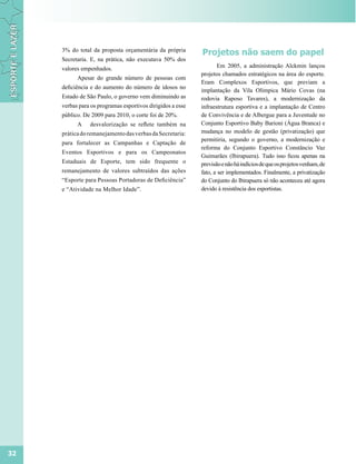 3% do total da proposta orçamentária da própria
                                                            Projetos não saem do papel
     Secretaria. E, na prática, não executava 50% dos
     valores empenhados.                                            Em 2005, a administração Alckmin lançou
                                                            projetos chamados estratégicos na área do esporte.
           Apesar do grande número de pessoas com
                                                            Eram Complexos Esportivos, que previam a
     deficiência e do aumento do número de idosos no
                                                            implantação da Vila Olímpica Mário Covas (na
     Estado de São Paulo, o governo vem diminuindo as       rodovia Raposo Tavares), a modernização da
     verbas para os programas esportivos dirigidos a esse   infraestrutura esportiva e a implantação de Centro
     público. De 2009 para 2010, o corte foi de 20%.        de Convivência e de Albergue para a Juventude no
           A    desvalorização se reflete também na         Conjunto Esportivo Baby Barioni (Água Branca) e
     prática do remanejamento das verbas da Secretaria:     mudança no modelo de gestão (privatização) que
                                                            permitiria, segundo o governo, a modernização e
     para fortalecer as Campanhas e Captação de
                                                            reforma do Conjunto Esportivo Constâncio Vaz
     Eventos Esportivos e para os Campeonatos
                                                            Guimarães (Ibirapuera). Tudo isso ficou apenas na
     Estaduais de Esporte, tem sido frequente o             previsão e não há indícios de que os projetos venham, de
     remanejamento de valores subtraídos das ações          fato, a ser implementados. Finalmente, a privatização
     “Esporte para Pessoas Portadoras de Deficiência”       do Conjunto do Ibirapuera só não aconteceu até agora
     e “Atividade na Melhor Idade”.                         devido à resistência dos esportistas.




32
 