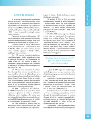 Venda de estatais                             Região de Itapira e Região de Itu) e da Área 3
                                                       (Sul) de gás canalizado.
       A preparação do processo de privatizações              No período de 2001 a 2004, as receitas
inicia-se no governo Covas, quando é criado, em 16     realizadas com a alienação de ativos (cerca de R$
de março de 1995, o Programa de Participação da        1 bilhão) ficaram abaixo das metas estipuladas
Iniciativa Privada na Prestação de Serviços Públicos   no programa de ajuste fiscal para o período, que
e na Execução de Obras de Infraestrutura, seguido,     eram de R$ 2,5 bilhões, mesmo alienando mais
em 1996, do Programa Estadual de Desestatização        participações da SABESP em 2002 e 2004, durante
– PED – o maior programa de privatização entre os      o governo Alckmin.
estados brasileiros.                                          De 2005 a 2008, durante os governos Alckmin
       O programa de ajuste fiscal firmado em 1997     e Serra, inicia-se o segundo ciclo de privatizações,
com a União incluiu metas mínimas de receitas com      quando foram vendidas a Nossa Caixa Seguros e
a venda do patrimônio público estadual, metas estas    Previdência, o Banco Nossa Caixa e a Companhia de
rapidamente alcançadas ainda no governo Covas.         Transmissão de Energia Elétrica Paulista (CTEEP),
       Durante o período de 1997 a 2000, as metas      além das concessões das rodovias D. Pedro I,
fixadas para receitas com a venda de ativos eram       Carvalho Pinto/Airton Senna, Raposo Tavares e
de R$ 15,2 bilhões, em valores nominais, mas as        Marechal Rondon. Os valores nominais auferidos
vendas realizadas superaram os R$ 22,4 bilhões,        com a alienação de ativos superaram a cifra de R$ 3
também em valores nominais.                            bilhões neste último período.
       Em 1997, houve a transferência da Fepasa
e da Ceagesp para a União, atingindo os setores
de transporte ferroviário e de abastecimento do
                                                           O ajuste fiscal firmado em 1997
Estado. Ainda em 1997, também os setores de                  por FHC incluiu a venda do
saneamento e energia são atingidos com a alienação               patrimônio estadual
de participação da Sabesp, Elektro e Eletropaulo e a
privatização da CPFL.
       Em 1998, iniciou-se a concessão de serviços            A partir de 2006, o governo paulista seguiu
das rodovias paulistas para empresas privadas, com     vendendo patrimônio sem que existissem metas
a correspondente cobrança de pedágios.Foram nove       obrigatórias pelo programa de ajuste fiscal, extintas
lotes (Anhanguera/Bandeirantes, Imigrantes/Anchieta,   pelo governo Lula.
Raposo Tavares/Castelo Branco, Região de Ribeirão             Analisando a execução orçamentária de 1995
Preto, Região de Batatais, Região de São João da Boa   a 2009, observa-se que grande parte das receitas
Vista, Região de Bebedouro, Região de Araraquara e     com a alienação de ativos concentrou-se durante o
Região de Jaú), privatizando-se a malha rodoviária     primeiro ciclo de privatizações – de 1997 a 1999
mais eficiente e de maior qualidade do país.           -, voltando a crescer, mas em níveis inferiores, nos
       Em 1999, a privatização da COMGÁS,              anos de 2005, 2006 e 2009 (Tabela 1).
da CESP Paranapanema e da CESP Tietê deram                    Considerando todas as modalidades de venda
sequência ao processo de venda de patrimônio           de ativos - privatização, concessão de serviços,
público em setores estratégicos. No mesmo ano,         alienação de participações, alienação de controle,
houve a transferência do Banespa para a União, por     alienação de imóveis e transferência para a União -,
cerca de R$ 2 bilhões. Este mesmo banco foi vendido    os últimos governos do Estado de São Paulo terão
ao Grupo Santander por mais de R$ 7 bilhões.           arrecadado mais de R$ 79,2 bilhões até 2010 (em
       Em 2000, fechou-se o primeiro ciclo de          valores atualizados pelo IGP-DI).
privatizações, com a concessão de mais três lotes             Neste período, a venda de patrimônio público
do sistema rodoviário (Região de Itapetininga,         rendeu R$ 46,1 bilhões durante o primeiro governo




                                                                                                               35
 