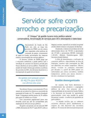 Servidor sofre com
     arrocho e precarização
                  O “choque” de gestão tucano inclui política salarial
       conservadora, terceirização de serviços para OS e desrespeito à data-base




     O
                      funcionalismo do Estado de São       despesas correntes, impondo aos servidores um grande
                      Paulo tem sido, ao longo dos         arrocho salarial, inclusive com prejuízo da data-base.
                      governos do PSBD, um dos setores           Atualmente, o número de servidores ativos da
                      mais impactados pelas políticas de   administração direta é de 774.363, os aposentados
                      contenção de gastos, esvaziamento    são 257.460, e pensionistas 209.869, totalizando
     do papel do Estado, privatizações das empresas        1.241.691. (Boletim Estatístico-agosto 2009-
     estatais e terceirizações dos serviços públicos.      Secretaria Gestão Pública).
            O discurso corrente do PSDB prega que                A falta de planejamento e realização de
     é necessário modernizar a gestão pública com a        concursos públicos, especialmente na área da
     introdução de conceitos da iniciativa privada para    Educação, resultou num contingente de 200
     buscar eficiência no serviço público. Inspirados no   mil admitidos em caráter temporário. Muitos
     modelo de Estado mínimo que orientou as políticas     destes, tiveram os contratos renovados
     dos governos de FHC, eles deixaram de promover a      por décadas e a partir de 2009 podem ser
     recomposição do quadro de servidores.                 substituídos por outros servidores, também
                                                           temporários, porém com menos direitos -
                                                           devido a mudanças na legislação.
         Os gastos com pessoal caíram
           de 49,27% para 40,81%,                               Gestão desorganizada
             nos últimos oito anos
                                                                 Ao assumir, José Serra determinou o
                                                           recadastramento dos servidores e empregados
           Nos últimos 10 anos, o crescimento de 12% no    públicos da ativa. Este processo sob a
     número de servidores foi inferior ao crescimento da   responsabilidade da Secretaria de Gestão Pública
     população do Estado, de 17%, segundo a Fundação       e da Secretaria da Fazenda foi apresentado,
     Seade. A população paulista passou de 36 milhões      genericamente, como uma medida de gestão
     para quase 42 milhões em 10 anos.                     de pessoal visando à melhoria da qualidade do
           Esse crescimento populacional gerou uma         gasto público.
     demanda social que não foi acompanhada pela                   A medida revelou que os cadastros
     ampliação da oferta de serviços públicos.             existentes oferecem pouco detalhamento a
           Os gastos com pessoal, em oito anos (de 2000    respeito da vida funcional dos servidores
     a 2008), diminuíram de 49,27 % para 40,81% sobre as   públicos. O sistema de administração de pessoal




40
 