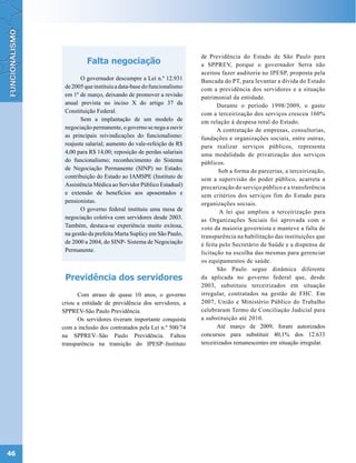 de Previdência do Estado de São Paulo para
               Falta negociação                            a SPPREV, porque o governador Serra não
                                                           aceitou fazer auditoria no IPESP, proposta pela
             O governador descumpre a Lei n.º 12.931       Bancada do PT, para levantar a dívida do Estado
      de 2005 que instituiu a data-base do funcionalismo   com a previdência dos servidores e a situação
      em 1º de março, deixando de promover a revisão       patrimonial da entidade.
      anual prevista no inciso X do artigo 37 da                  Durante o período 1998/2009, o gasto
      Constituição Federal.                                com a terceirização dos serviços cresceu 160%
             Sem a implantação de um modelo de             em relação à despesa total do Estado.
      negociação permanente, o governo se nega a ouvir            A contratação de empresas, consultorias,
      as principais reivindicações do funcionalismo:       fundações e organizações sociais, entre outras,
      reajuste salarial; aumento do vale-refeição de R$    para realizar serviços públicos, representa
      4,00 para R$ 14,00; reposição de perdas salariais    uma modalidade de privatização dos serviços
      do funcionalismo; reconhecimento do Sistema          públicos.
      de Negociação Permanente (SINP) no Estado;                   Sob a forma de parcerias, a terceirização,
      contribuição do Estado ao IAMSPE (Instituto de       sem a supervisão do poder público, acarreta a
      Assistência Médica ao Servidor Público Estadual)     precarização do serviço público e a transferência
      e extensão de benefícios aos aposentados e           sem critérios dos serviços fim do Estado para
      pensionistas.                                        organizações sociais.
             O governo federal instituiu uma mesa de               A lei que ampliou a terceirização para
      negociação coletiva com servidores desde 2003.       as Organizações Sociais foi aprovada com o
      Também, destaca-se experiência muito exitosa,        voto da maioria governista e manteve a falta de
      na gestão da prefeita Marta Suplicy em São Paulo,    transparência na habilitação das instituições que
      de 2000 a 2004, do SINP- Sistema de Negociação       é feita pelo Secretário de Saúde e a dispensa de
      Permanente.                                          licitação na escolha das mesmas para gerenciar
                                                           os equipamentos de saúde.
                                                                  São Paulo segue dinâmica diferente
      Previdência dos servidores                           da aplicada no governo federal que, desde
                                                           2003, substituiu terceirizados em situação
           Com atraso de quase 10 anos, o governo          irregular, contratados na gestão de FHC. Em
     criou a entidade de previdência dos servidores, a     2007, União e Ministério Público do Trabalho
     SPPREV-São Paulo Previdência.                         celebraram Termo de Conciliação Judicial para
           Os servidores tiveram importante conquista      a substituição até 2010.
     com a inclusão dos contratados pela Lei n.º 500/74           Até março de 2009, foram autorizados
     na SPPREV–São Paulo Previdência. Faltou               concursos para substituir 40,1% dos 12.633
     transparência na transição do IPESP–Instituto         terceirizados remanescentes em situação irregular.




46
 